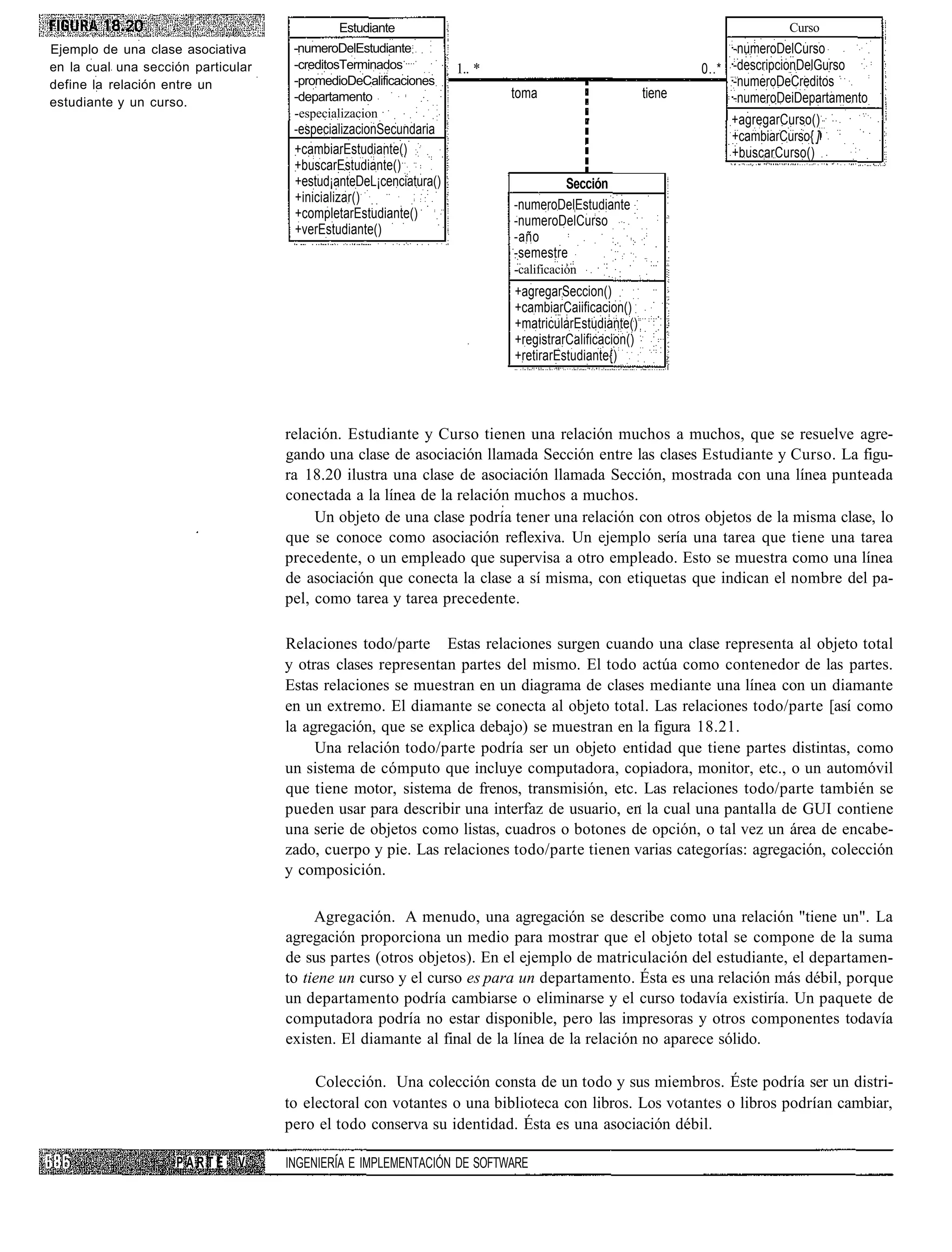 Estudiante                                                                     Curso
Ejemplo de una clase asociativa      -numeroDelEstudiante                                                          -numeroDelCurso
en la cual una sección particular    -creditosTerminados           1.. *                                      0..* -descripcionDelGurso
define la relación entre un          -promedioDeCalificaciones                                                     -numeroDeCreditos
                                     -departamento                         toma                       tiene        -numeroDeiDepartamento
estudiante y un curso.
                                     -especializacion
                                                                                                                   +agregarCurso()
                                     -especializacionSecundaria                                                    +cambiarCurso{ ]
                                     +cambiarEstudiante()                                                          +buscarCurso()
                                     +buscarEstudiante()
                                     +estud¡anteDeL¡cenciatura()                    Sección
                                     +inicializar()
                                                                           -numeroDelEstudiante
                                     +completarEstudiante()
                                                                           -numeroDelCurso
                                     +verEstudiante()
                                                                           -año
                                                                           -semestre
                                                                           -calificación
                                                                           +agregarSeccion()
                                                                           +cambiarCaiificacion()
                                                                           +matricularEstudiante()
                                                                           +registrarCalificacion()
                                                                           +retirarEstudiante{)




                                    relación. Estudiante y Curso tienen una relación muchos a muchos, que se resuelve agre-
                                    gando una clase de asociación llamada Sección entre las clases Estudiante y Curso. La figu-
                                    ra 18.20 ilustra una clase de asociación llamada Sección, mostrada con una línea punteada
                                    conectada a la línea de la relación muchos a muchos.
                                         Un objeto de una clase podría tener una relación con otros objetos de la misma clase, lo
                                    que se conoce como asociación reflexiva. Un ejemplo sería una tarea que tiene una tarea
                                    precedente, o un empleado que supervisa a otro empleado. Esto se muestra como una línea
                                    de asociación que conecta la clase a sí misma, con etiquetas que indican el nombre del pa-
                                    pel, como tarea y tarea precedente.

                                    Relaciones todo/parte Estas relaciones surgen cuando una clase representa al objeto total
                                    y otras clases representan partes del mismo. El todo actúa como contenedor de las partes.
                                    Estas relaciones se muestran en un diagrama de clases mediante una línea con un diamante
                                    en un extremo. El diamante se conecta al objeto total. Las relaciones todo/parte [así como
                                    la agregación, que se explica debajo) se muestran en la figura 18.21.
                                         Una relación todo/parte podría ser un objeto entidad que tiene partes distintas, como
                                    un sistema de cómputo que incluye computadora, copiadora, monitor, etc., o un automóvil
                                    que tiene motor, sistema de frenos, transmisión, etc. Las relaciones todo/parte también se
                                    pueden usar para describir una interfaz de usuario, en la cual una pantalla de GUI contiene
                                    una serie de objetos como listas, cuadros o botones de opción, o tal vez un área de encabe-
                                    zado, cuerpo y pie. Las relaciones todo/parte tienen varias categorías: agregación, colección
                                    y composición.

                                         Agregación. A menudo, una agregación se describe como una relación "tiene un". La
                                    agregación proporciona un medio para mostrar que el objeto total se compone de la suma
                                    de sus partes (otros objetos). En el ejemplo de matriculación del estudiante, el departamen-
                                    to tiene un curso y el curso es para un departamento. Ésta es una relación más débil, porque
                                    un departamento podría cambiarse o eliminarse y el curso todavía existiría. Un paquete de
                                    computadora podría no estar disponible, pero las impresoras y otros componentes todavía
                                    existen. El diamante al final de la línea de la relación no aparece sólido.

                                         Colección. Una colección consta de un todo y sus miembros. Éste podría ser un distri-
                                    to electoral con votantes o una biblioteca con libros. Los votantes o libros podrían cambiar,
                                    pero el todo conserva su identidad. Ésta es una asociación débil.

                    PARTE     V     INGENIERÍA E IMPLEMENTACIÓN DE SOFTWARE
 