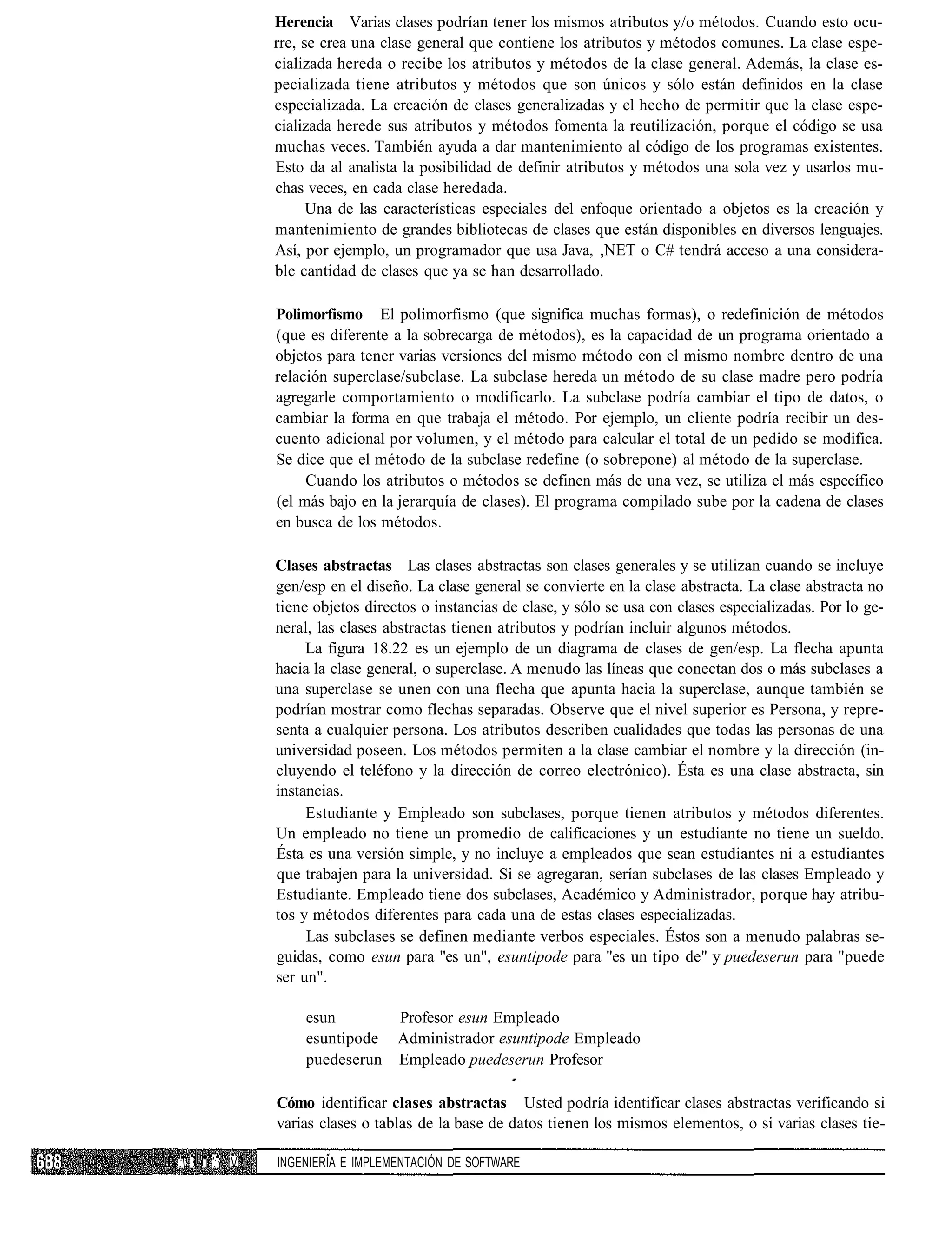 Herencia Varias clases podrían tener los mismos atributos y/o métodos. Cuando esto ocu-
             rre, se crea una clase general que contiene los atributos y métodos comunes. La clase espe-
             cializada hereda o recibe los atributos y métodos de la clase general. Además, la clase es-
             pecializada tiene atributos y métodos que son únicos y sólo están definidos en la clase
             especializada. La creación de clases generalizadas y el hecho de permitir que la clase espe-
             cializada herede sus atributos y métodos fomenta la reutilización, porque el código se usa
             muchas veces. También ayuda a dar mantenimiento al código de los programas existentes.
             Esto da al analista la posibilidad de definir atributos y métodos una sola vez y usarlos mu-
             chas veces, en cada clase heredada.
                   Una de las características especiales del enfoque orientado a objetos es la creación y
             mantenimiento de grandes bibliotecas de clases que están disponibles en diversos lenguajes.
             Así, por ejemplo, un programador que usa Java, ,NET o C# tendrá acceso a una considera-
             ble cantidad de clases que ya se han desarrollado.

             Polimorfismo El polimorfismo (que significa muchas formas), o redefinición de métodos
             (que es diferente a la sobrecarga de métodos), es la capacidad de un programa orientado a
             objetos para tener varias versiones del mismo método con el mismo nombre dentro de una
             relación superclase/subclase. La subclase hereda un método de su clase madre pero podría
             agregarle comportamiento o modificarlo. La subclase podría cambiar el tipo de datos, o
             cambiar la forma en que trabaja el método. Por ejemplo, un cliente podría recibir un des-
             cuento adicional por volumen, y el método para calcular el total de un pedido se modifica.
             Se dice que el método de la subclase redefine (o sobrepone) al método de la superclase.
                  Cuando los atributos o métodos se definen más de una vez, se utiliza el más específico
             (el más bajo en la jerarquía de clases). El programa compilado sube por la cadena de clases
             en busca de los métodos.

             Clases abstractas Las clases abstractas son clases generales y se utilizan cuando se incluye
             gen/esp en el diseño. La clase general se convierte en la clase abstracta. La clase abstracta no
             tiene objetos directos o instancias de clase, y sólo se usa con clases especializadas. Por lo ge-
             neral, las clases abstractas tienen atributos y podrían incluir algunos métodos.
                  La figura 18.22 es un ejemplo de un diagrama de clases de gen/esp. La flecha apunta
             hacia la clase general, o superclase. A menudo las líneas que conectan dos o más subclases a
             una superclase se unen con una flecha que apunta hacia la superclase, aunque también se
             podrían mostrar como flechas separadas. Observe que el nivel superior es Persona, y repre-
             senta a cualquier persona. Los atributos describen cualidades que todas las personas de una
             universidad poseen. Los métodos permiten a la clase cambiar el nombre y la dirección (in-
             cluyendo el teléfono y la dirección de correo electrónico). Ésta es una clase abstracta, sin
             instancias.
                  Estudiante y Empleado son subclases, porque tienen atributos y métodos diferentes.
             Un empleado no tiene un promedio de calificaciones y un estudiante no tiene un sueldo.
             Ésta es una versión simple, y no incluye a empleados que sean estudiantes ni a estudiantes
             que trabajen para la universidad. Si se agregaran, serían subclases de las clases Empleado y
             Estudiante. Empleado tiene dos subclases, Académico y Administrador, porque hay atribu-
             tos y métodos diferentes para cada una de estas clases especializadas.
                  Las subclases se definen mediante verbos especiales. Éstos son a menudo palabras se-
             guidas, como esun para "es un", esuntipode para "es un tipo de" y puedeserun para "puede
             ser un".

                 esun       Profesor esun Empleado
                 esuntipode Administrador esuntipode Empleado
                 puedeserun Empleado puedeserun Profesor

             Cómo identificar clases abstractas Usted podría identificar clases abstractas verificando si
             varias clases o tablas de la base de datos tienen los mismos elementos, o si varias clases tie-

:: ¡ ': V   INGENIERÍA E IMPLEMENTACIÓN DE SOFTWARE
 