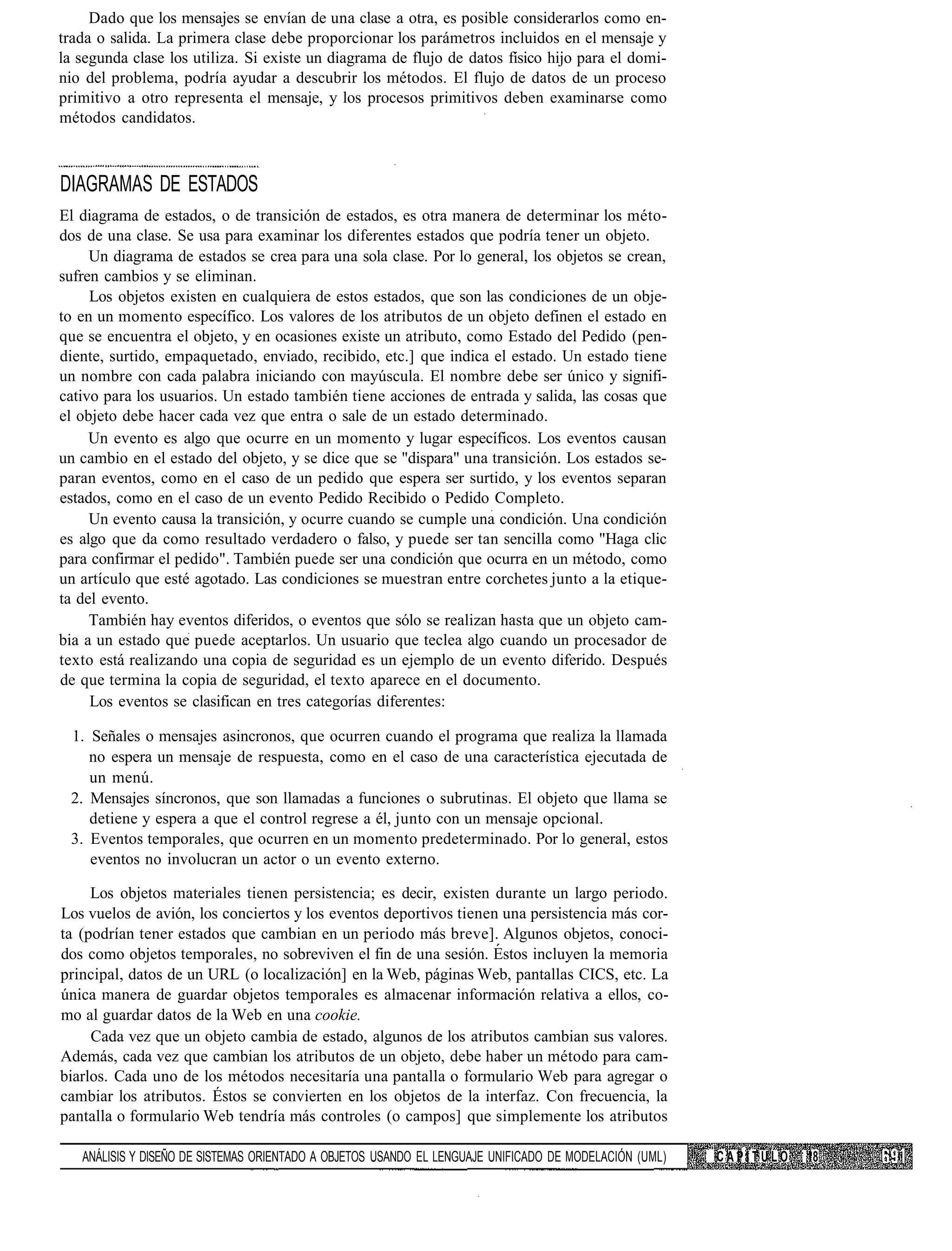 Dado que los mensajes se envían de una clase a otra, es posible considerarlos como en-
trada o salida. La primera clase debe proporcionar los parámetros incluidos en el mensaje y
la segunda clase los utiliza. Si existe un diagrama de flujo de datos físico hijo para el domi-
nio del problema, podría ayudar a descubrir los métodos. El flujo de datos de un proceso
primitivo a otro representa el mensaje, y los procesos primitivos deben examinarse como
métodos candidatos.



DIAGRAMAS DE ESTADOS
El diagrama de estados, o de transición de estados, es otra manera de determinar los méto-
dos de una clase. Se usa para examinar los diferentes estados que podría tener un objeto.
     Un diagrama de estados se crea para una sola clase. Por lo general, los objetos se crean,
sufren cambios y se eliminan.
     Los objetos existen en cualquiera de estos estados, que son las condiciones de un obje-
to en un momento específico. Los valores de los atributos de un objeto definen el estado en
que se encuentra el objeto, y en ocasiones existe un atributo, como Estado del Pedido (pen-
diente, surtido, empaquetado, enviado, recibido, etc.] que indica el estado. Un estado tiene
un nombre con cada palabra iniciando con mayúscula. El nombre debe ser único y signifi-
cativo para los usuarios. Un estado también tiene acciones de entrada y salida, las cosas que
el objeto debe hacer cada vez que entra o sale de un estado determinado.
     Un evento es algo que ocurre en un momento y lugar específicos. Los eventos causan
un cambio en el estado del objeto, y se dice que se "dispara" una transición. Los estados se-
paran eventos, como en el caso de un pedido que espera ser surtido, y los eventos separan
estados, como en el caso de un evento Pedido Recibido o Pedido Completo.
     Un evento causa la transición, y ocurre cuando se cumple una condición. Una condición
es algo que da como resultado verdadero o falso, y puede ser tan sencilla como "Haga clic
para confirmar el pedido". También puede ser una condición que ocurra en un método, como
un artículo que esté agotado. Las condiciones se muestran entre corchetes junto a la etique-
ta del evento.
     También hay eventos diferidos, o eventos que sólo se realizan hasta que un objeto cam-
bia a un estado que puede aceptarlos. Un usuario que teclea algo cuando un procesador de
texto está realizando una copia de seguridad es un ejemplo de un evento diferido. Después
de que termina la copia de seguridad, el texto aparece en el documento.
     Los eventos se clasifican en tres categorías diferentes:

 1. Señales o mensajes asincronos, que ocurren cuando el programa que realiza la llamada
    no espera un mensaje de respuesta, como en el caso de una característica ejecutada de
    un menú.
 2. Mensajes síncronos, que son llamadas a funciones o subrutinas. El objeto que llama se
    detiene y espera a que el control regrese a él, junto con un mensaje opcional.
 3. Eventos temporales, que ocurren en un momento predeterminado. Por lo general, estos
    eventos no involucran un actor o un evento externo.

     Los objetos materiales tienen persistencia; es decir, existen durante un largo periodo.
Los vuelos de avión, los conciertos y los eventos deportivos tienen una persistencia más cor-
ta (podrían tener estados que cambian en un periodo más breve]. Algunos objetos, conoci-
dos como objetos temporales, no sobreviven el fin de una sesión. Estos incluyen la memoria
principal, datos de un URL (o localización] en la Web, páginas Web, pantallas CICS, etc. La
única manera de guardar objetos temporales es almacenar información relativa a ellos, co-
mo al guardar datos de la Web en una cookie.
     Cada vez que un objeto cambia de estado, algunos de los atributos cambian sus valores.
Además, cada vez que cambian los atributos de un objeto, debe haber un método para cam-
biarlos. Cada uno de los métodos necesitaría una pantalla o formulario Web para agregar o
cambiar los atributos. Éstos se convierten en los objetos de la interfaz. Con frecuencia, la
pantalla o formulario Web tendría más controles (o campos] que simplemente los atributos

   ANÁLISIS Y DISEÑO DE SISTEMAS ORIENTADO A OBJETOS USANDO EL LENGUAJE UNIFICADO DE MODELACIÓN (UML)   CAPÍTULO   18
 