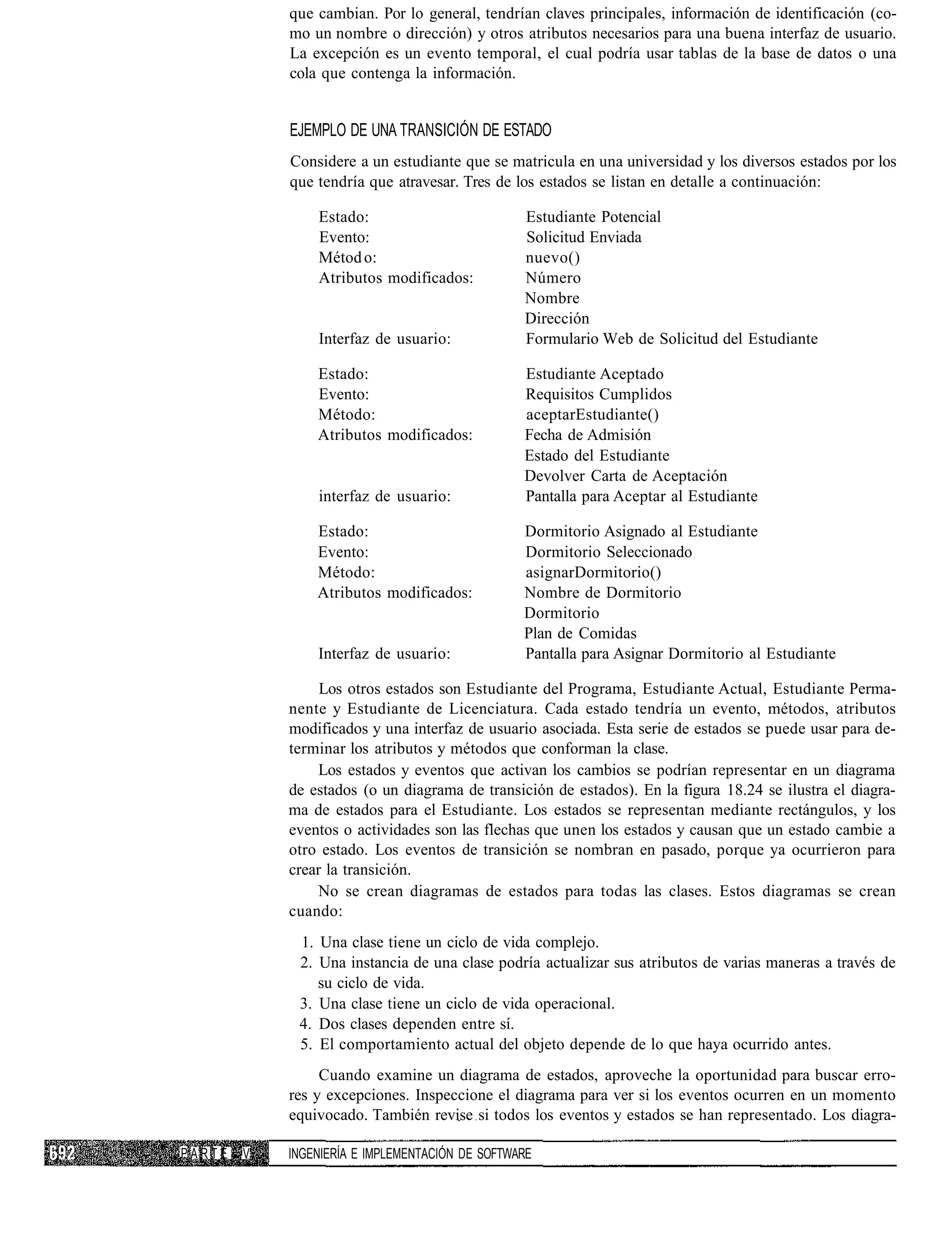 que cambian. Por lo general, tendrían claves principales, información de identificación (co-
            mo un nombre o dirección) y otros atributos necesarios para una buena interfaz de usuario.
            La excepción es un evento temporal, el cual podría usar tablas de la base de datos o una
            cola que contenga la información.


            EJEMPLO DE UNA TRANSICIÓN DE ESTADO
            Considere a un estudiante que se matricula en una universidad y los diversos estados por los
            que tendría que atravesar. Tres de los estados se listan en detalle a continuación:

                Estado:                          Estudiante Potencial
                Evento:                          Solicitud Enviada
                Métod o:                         nuevo()
                Atributos modificados:           Número
                                                 Nombre
                                                 Dirección
                Interfaz de usuario:             Formulario Web de Solicitud del Estudiante

                Estado:                          Estudiante Aceptado
                Evento:                          Requisitos Cumplidos
                Método:                          aceptarEstudiante()
                Atributos modificados:           Fecha de Admisión
                                                 Estado del Estudiante
                                                 Devolver Carta de Aceptación
                interfaz de usuario:             Pantalla para Aceptar al Estudiante

                Estado:                          Dormitorio Asignado al Estudiante
                Evento:                          Dormitorio Seleccionado
                Método:                          asignarDormitorio()
                Atributos modificados:           Nombre de Dormitorio
                                                 Dormitorio
                                                 Plan de Comidas
                Interfaz de usuario:             Pantalla para Asignar Dormitorio al Estudiante

                 Los otros estados son Estudiante del Programa, Estudiante Actual, Estudiante Perma-
            nente y Estudiante de Licenciatura. Cada estado tendría un evento, métodos, atributos
            modificados y una interfaz de usuario asociada. Esta serie de estados se puede usar para de-
            terminar los atributos y métodos que conforman la clase.
                Los estados y eventos que activan los cambios se podrían representar en un diagrama
            de estados (o un diagrama de transición de estados). En la figura 18.24 se ilustra el diagra-
            ma de estados para el Estudiante. Los estados se representan mediante rectángulos, y los
            eventos o actividades son las flechas que unen los estados y causan que un estado cambie a
            otro estado. Los eventos de transición se nombran en pasado, porque ya ocurrieron para
            crear la transición.
                No se crean diagramas de estados para todas las clases. Estos diagramas se crean
            cuando:
             1. Una clase tiene un ciclo de vida complejo.
             2. Una instancia de una clase podría actualizar sus atributos de varias maneras a través de
                su ciclo de vida.
             3. Una clase tiene un ciclo de vida operacional.
             4. Dos clases dependen entre sí.
             5. El comportamiento actual del objeto depende de lo que haya ocurrido antes.
                 Cuando examine un diagrama de estados, aproveche la oportunidad para buscar erro-
            res y excepciones. Inspeccione el diagrama para ver si los eventos ocurren en un momento
            equivocado. También revise si todos los eventos y estados se han representado. Los diagra-

PARTE   V   INGENIERÍA E IMPLEMENTACIÓN DE SOFTWARE
 