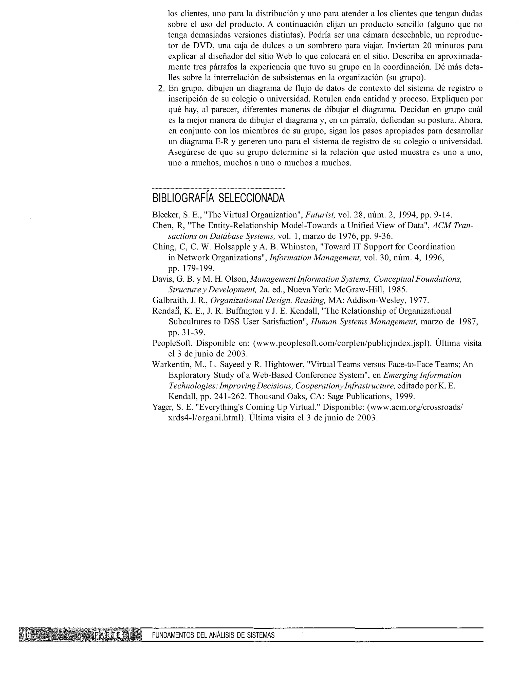 los clientes, uno para la distribución y uno para atender a los clientes que tengan dudas
                sobre el uso del producto. A continuación elijan un producto sencillo (alguno que no
                tenga demasiadas versiones distintas). Podría ser una cámara desechable, un reproduc-
                tor de DVD, una caja de dulces o un sombrero para viajar. Inviertan 20 minutos para
                explicar al diseñador del sitio Web lo que colocará en el sitio. Describa en aproximada-
                mente tres párrafos la experiencia que tuvo su grupo en la coordinación. Dé más deta-
                lles sobre la interrelación de subsistemas en la organización (su grupo).
                En grupo, dibujen un diagrama de flujo de datos de contexto del sistema de registro o
                inscripción de su colegio o universidad. Rotulen cada entidad y proceso. Expliquen por
                qué hay, al parecer, diferentes maneras de dibujar el diagrama. Decidan en grupo cuál
                es la mejor manera de dibujar el diagrama y, en un párrafo, defiendan su postura. Ahora,
                en conjunto con los miembros de su grupo, sigan los pasos apropiados para desarrollar
                un diagrama E-R y generen uno para el sistema de registro de su colegio o universidad.
                Asegúrese de que su grupo determine si la relación que usted muestra es uno a uno,
                uno a muchos, muchos a uno o muchos a muchos.



            BIBLIOGRAFÍA SELECCIONADA
            Bleeker, S. E., "The Virtual Organization", Futurist, vol. 28, núm. 2, 1994, pp. 9-14.
            Chen, R, "The Entity-Relationship Model-Towards a Unified View of Data", ACM Tran-
                sactions on Datábase Systems, vol. 1, marzo de 1976, pp. 9-36.
            Ching, C, C. W. Holsapple y A. B. Whinston, "Toward IT Support for Coordination
                in Network Organizations", Information Management, vol. 30, núm. 4, 1996,
                pp. 179-199.
            Davis, G. B. y M. H. Olson, Management Information Systems, Conceptual Foundations,
                Structure y Development, 2a. ed., Nueva York: McGraw-Hill, 1985.
            Galbraith, J. R., Organizational Design. Reaáing, MA: Addison-Wesley, 1977.
            Rendan, K. E., J. R. Buffmgton y J. E. Kendall, "The Relationship of Organizational
                Subcultures to DSS User Satisfaction", Human Systems Management, marzo de 1987,
                pp. 31-39.
            PeopleSoft. Disponible en: (www.peoplesoft.com/corplen/publicjndex.jspl). Última visita
                el 3 de junio de 2003.
            Warkentin, M., L. Sayeed y R. Hightower, "Virtual Teams versus Face-to-Face Teams; An
                Exploratory Study of a Web-Based Conference System", en Emerging Information
                Technologies: Improving Decisions, Cooperationy Infrastructure, editado por K. E.
                Kendall, pp. 241-262. Thousand Oaks, CA: Sage Publications, 1999.
            Yager, S. E. "Everything's Coming Up Virtual." Disponible: (www.acm.org/crossroads/
                xrds4-l/organi.html). Última visita el 3 de junio de 2003.




PARTE   I   FUNDAMENTOS DEL ANÁLISIS DE SISTEMAS
 