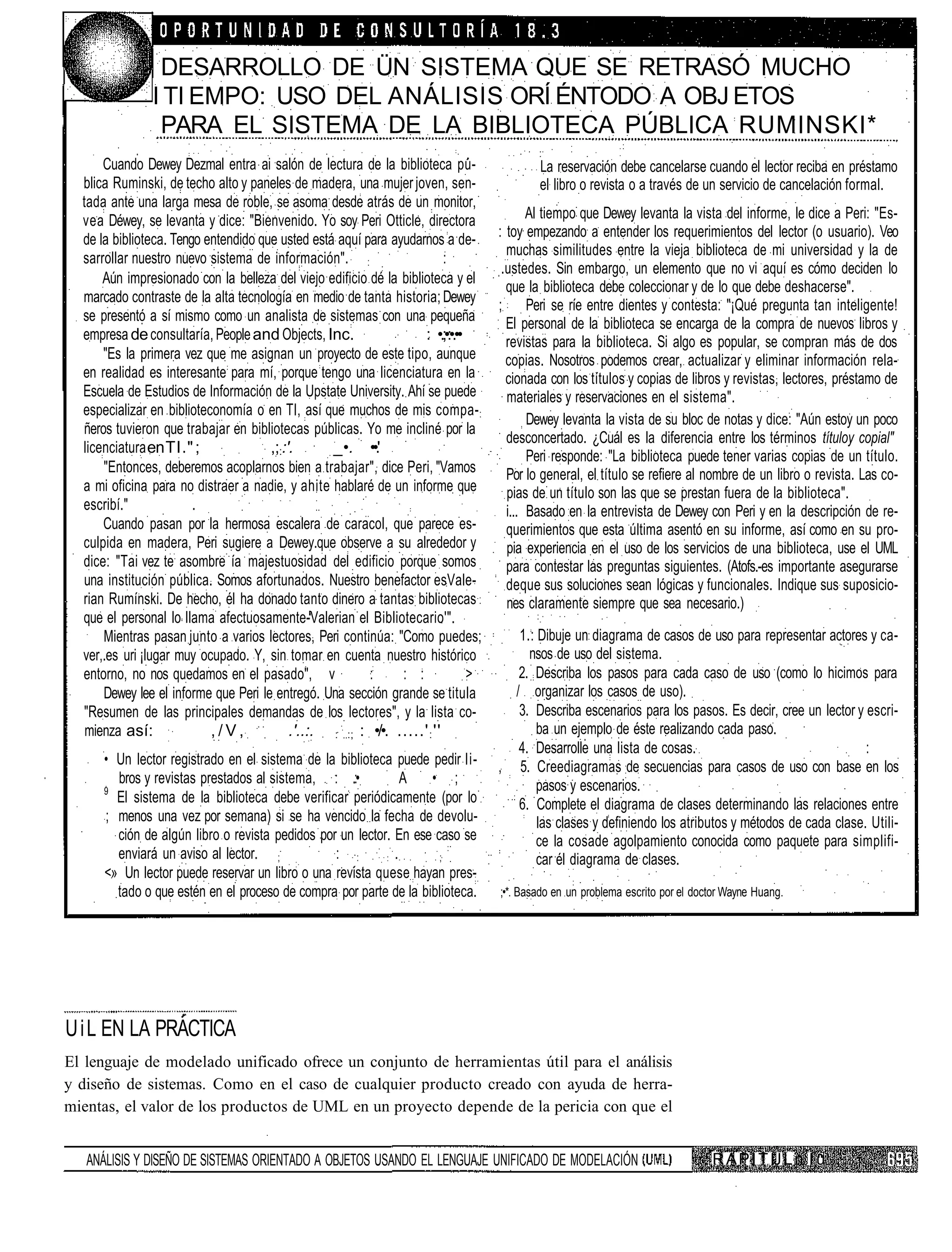 DESARROLLO DE ÜN SISTEMA QUE SE RETRASÓ MUCHO
               I TI EMPO: USO DEL ANÁLISIS ORÍ ÉNTODO A OBJ ETOS
                PARA EL SISTEMA DE LA BIBLIOTECA PÚBLICA RUMINSKI*
      Cuando Dewey Dezmal entra ai salón de lectura de la biblioteca pu-                    La reservación debe cancelarse cuando el lector reciba en préstamo
  blica Ruminski, de techo alto y paneles de madera, una mujer joven, sen-                  el libro o revista o a través de un servicio de cancelación formal.
  tada ante una larga mesa de roble, se asoma desde atrás de un monitor,
  vea Déwey, se levanta y dice: "Bienvenido. Yo soy Peri Otticle, directora                Al tiempo que Dewey levanta la vista del informe, le dice a Peri: "Es-
  de la biblioteca. Tengo entendido que usted está aquí para ayudarnos a de-        : toy empezando a entender los requerimientos del lector (o usuario). Veo
                                                                                      muchas similitudes entre la vieja biblioteca de mi universidad y la de
  sarrollar nuestro nuevo sistema de información". :                      :
                                                                                     .ustedes. Sin embargo, un elemento que no vi aquí es cómo deciden lo
      Aún impresionado con la belleza del viejo edificio dé la biblioteca y el
                                                                                      que la biblioteca debe coleccionar y de lo que debe deshacerse".
  marcado contraste de la alta tecnología en medio de tanta historia; Dewey
                                                                                    ; Peri se ríe entre dientes y contesta: "¡Qué pregunta tan inteligente!
  se presentó a sí mismo como un analista de sistemas con una pequeña                 El personal de la biblioteca se encarga de la compra de nuevos libros y
  empresa de consultaría, People and Objects, Inc.                  : •.;•:•.••       revistas para la biblioteca. Si algo es popular, se compran más de dos
      "Es la primera vez que me asignan un proyecto de este tipo, aunque              copias. Nosotros podemos crear, actualizar y eliminar información rela-
  en realidad es interesante para mí, porque tengo una licenciatura en la             cionada con los títulos y copias de libros y revistas, lectores, préstamo de
  Escuela de Estudios de Información de la Upstate University. Ahí se puede           materiales y reservaciones en el sistema".
  especializar en biblioteconomía o en TI, así que muchos de mis compa- :
                                                                                           Dewey levanta la vista de su bloc de notas y dice: "Aún estoy un poco
  ñeros tuvieron que trabajar en bibliotecas públicas. Yo me incliné por la
                                                                                      desconcertado. ¿Cuál es la diferencia entre los términos títuloy copial"
  licenciatura en TI." ;              ,;::'.      _•. ••.'
                                                                                           Peri responde: "La biblioteca puede tener varias copias de un título.
      "Entonces, deberemos acoplarnos bien a trabajar", dice Peri, "Vamos             Por lo general, el título se refiere al nombre de un libro o revista. Las co-
  a mi oficina para no distraer a nadie, y ahite hablaré de un informe que            pias de un título son las que se prestan fuera de la biblioteca".
  escribí."             .                                                             i... Basado en la entrevista de Dewey con Peri y en la descripción de re-
      Cuando pasan por la hermosa escalera de caracol, que parece es-                 querimientos que esta última asentó en su informe, así como en su pro-
  culpida en madera, Peri sugiere a Dewey.que observe a su alrededor y                pia experiencia en el uso de los servicios de una biblioteca, use el UML
  dice: "Tai vez te asombre ía majestuosidad del edificio porque somos                para contestar las preguntas siguientes. (Atofs.-es importante asegurarse
  una institución pública. Somos afortunados. Nuestro benefactor esVale-              deque sus soluciones sean lógicas y funcionales. Indique sus suposicio-
  rian Rumínski. De hecho, él ha donado tanto dinero a tantas bibliotecas             nes claramente siempre que sea necesario.)
  que el personal lo llama afectuosamente-Valerian el Bibliotecario'".
      Mientras pasan junto a varios lectores, Peri continúa: "Como puedes;             1.: Dibuje un diagrama de casos de uso para representar actores y ca-
  ver,.es uri ¡lugar muy ocupado. Y, sin tomar en cuenta nuestro histórico               nsos de uso del sistema.
  entorno, no nos quedamos en el pasado", v              :     : :              >      2. Describa los pasos para cada caso de uso (como lo hicimos para
      Dewey lee el informe que Peri le entregó. Una sección grande se titula          / organizar los casos de uso).
  "Resumen de las principales demandas de los lectores", y la lista co-                3. Describa escenarios para los pasos. Es decir, cree un lector y escri-
   mienza así:             ,/V,            .'..:. : :; : •/•. .....' : ''                  ba un ejemplo de éste realizando cada paso.
                                                                                       4. Desarrolle una lista de cosas.                                 :
      • Un lector registrado en el sistema de la biblioteca puede pedir li-         , 5. Creediagramas de secuencias para casos de uso con base en los
        bros y revistas prestados al sistema, : .:•            A   • ;                     pasos y escenarios.
      9
        El sistema de la biblioteca debe verificar periódicamente (por lo              6. Complete el diagrama de clases determinando las relaciones entre
      ; menos una vez por semana) si se ha vencido la fecha de devolu-                     las clases y definiendo los atributos y métodos de cada clase. Utili-
        ción de algún libro o revista pedidos por un lector. En ese caso se                ce la cosade agolpamiento conocida como paquete para simplifi-
        enviará un aviso al lector. ;            : :         .       ;                     car él diagrama de clases.
      <» Un lector puede reservar un libro o una revista quese hayan pres-
        tado o que estén en el proceso de compra por parte de la biblioteca.        ;•*. Basado en un problema escrito por el doctor Wayne Huang.




U i L EN LA PRACTICA
El lenguaje de modelado unificado ofrece un conjunto de herramientas útil para el análisis
y diseño de sistemas. Como en el caso de cualquier producto creado con ayuda de herra-
mientas, el valor de los productos de UML en un proyecto depende de la pericia con que el


   ANÁLISIS Y DISEÑO DE SISTEMAS ORIENTADO A OBJETOS USANDO EL LENGUAJE UNIFICADO DE MODELACIÓN                                  R A P I T IJ L n I u
 