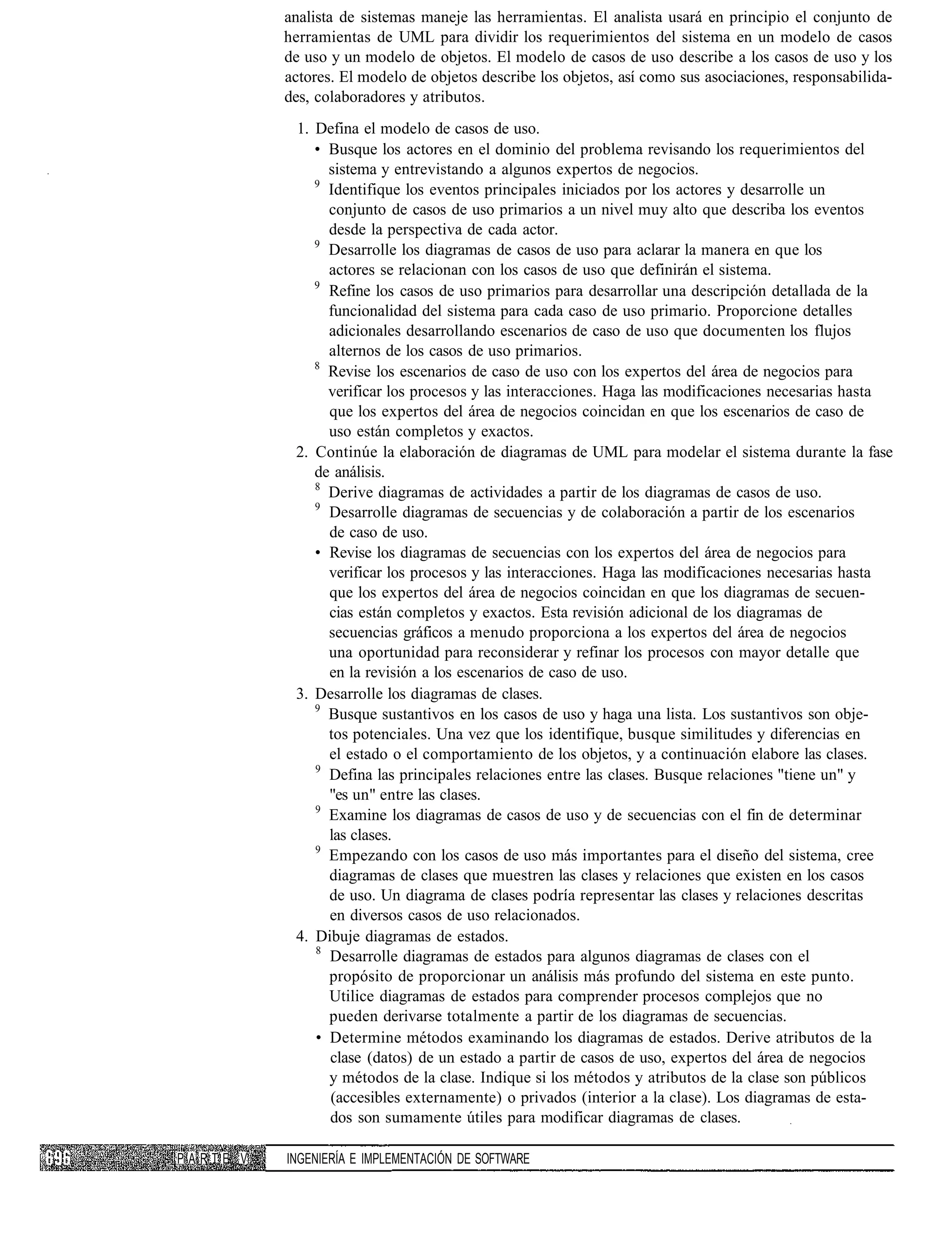 analista de sistemas maneje las herramientas. El analista usará en principio el conjunto de
          herramientas de UML para dividir los requerimientos del sistema en un modelo de casos
          de uso y un modelo de objetos. El modelo de casos de uso describe a los casos de uso y los
          actores. El modelo de objetos describe los objetos, así como sus asociaciones, responsabilida-
          des, colaboradores y atributos.
           1. Defina el modelo de casos de uso.
              • Busque los actores en el dominio del problema revisando los requerimientos del
                sistema y entrevistando a algunos expertos de negocios.
              9
                Identifique los eventos principales iniciados por los actores y desarrolle un
                conjunto de casos de uso primarios a un nivel muy alto que describa los eventos
                desde la perspectiva de cada actor.
              9
                Desarrolle los diagramas de casos de uso para aclarar la manera en que los
                actores se relacionan con los casos de uso que definirán el sistema.
              9
                Refine los casos de uso primarios para desarrollar una descripción detallada de la
                funcionalidad del sistema para cada caso de uso primario. Proporcione detalles
                adicionales desarrollando escenarios de caso de uso que documenten los flujos
                alternos de los casos de uso primarios.
              8
                Revise los escenarios de caso de uso con los expertos del área de negocios para
                verificar los procesos y las interacciones. Haga las modificaciones necesarias hasta
                que los expertos del área de negocios coincidan en que los escenarios de caso de
                uso están completos y exactos.
           2. Continúe la elaboración de diagramas de UML para modelar el sistema durante la fase
              de análisis.
              8
                Derive diagramas de actividades a partir de los diagramas de casos de uso.
              9
                Desarrolle diagramas de secuencias y de colaboración a partir de los escenarios
                de caso de uso.
              • Revise los diagramas de secuencias con los expertos del área de negocios para
                verificar los procesos y las interacciones. Haga las modificaciones necesarias hasta
                que los expertos del área de negocios coincidan en que los diagramas de secuen-
                cias están completos y exactos. Esta revisión adicional de los diagramas de
                secuencias gráficos a menudo proporciona a los expertos del área de negocios
                una oportunidad para reconsiderar y refinar los procesos con mayor detalle que
                en la revisión a los escenarios de caso de uso.
           3. Desarrolle los diagramas de clases.
              9
                Busque sustantivos en los casos de uso y haga una lista. Los sustantivos son obje-
                tos potenciales. Una vez que los identifique, busque similitudes y diferencias en
                el estado o el comportamiento de los objetos, y a continuación elabore las clases.
              9
                Defina las principales relaciones entre las clases. Busque relaciones "tiene un" y
                "es un" entre las clases.
              9
                Examine los diagramas de casos de uso y de secuencias con el fin de determinar
                las clases.
              9
                Empezando con los casos de uso más importantes para el diseño del sistema, cree
                diagramas de clases que muestren las clases y relaciones que existen en los casos
                de uso. Un diagrama de clases podría representar las clases y relaciones descritas
                en diversos casos de uso relacionados.
           4. Dibuje diagramas de estados.
              8
                Desarrolle diagramas de estados para algunos diagramas de clases con el
                propósito de proporcionar un análisis más profundo del sistema en este punto.
                Utilice diagramas de estados para comprender procesos complejos que no
                pueden derivarse totalmente a partir de los diagramas de secuencias.
              • Determine métodos examinando los diagramas de estados. Derive atributos de la
                clase (datos) de un estado a partir de casos de uso, expertos del área de negocios
                y métodos de la clase. Indique si los métodos y atributos de la clase son públicos
                (accesibles externamente) o privados (interior a la clase). Los diagramas de esta-
                dos son sumamente útiles para modificar diagramas de clases.

PARTE V   INGENIERÍA E IMPLEMENTACIÓN DE SOFTWARE
 