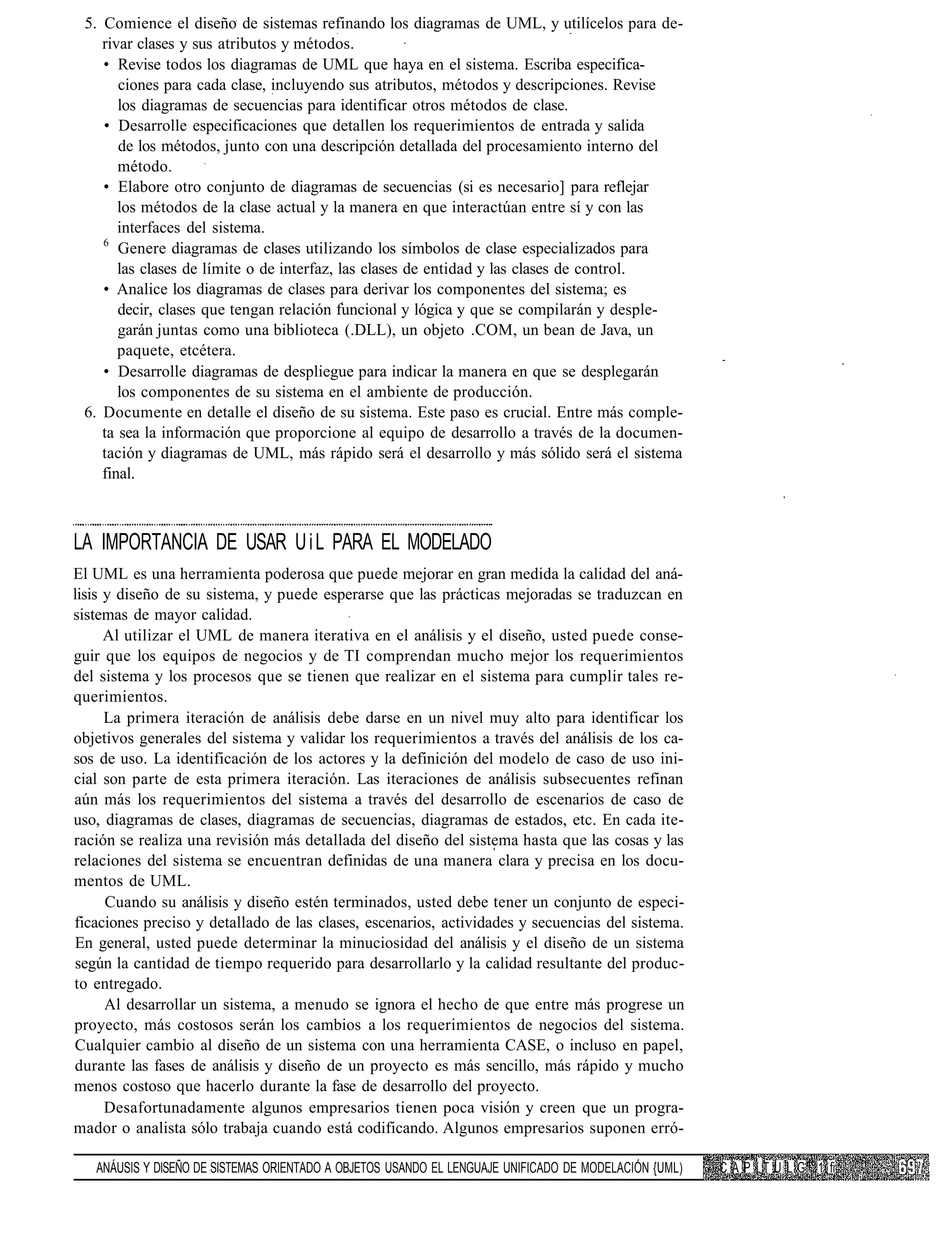 5. Comience el diseño de sistemas refinando los diagramas de UML, y utilícelos para de-
    rivar clases y sus atributos y métodos.
    • Revise todos los diagramas de UML que haya en el sistema. Escriba especifica-
       ciones para cada clase, incluyendo sus atributos, métodos y descripciones. Revise
       los diagramas de secuencias para identificar otros métodos de clase.
    • Desarrolle especificaciones que detallen los requerimientos de entrada y salida
       de los métodos, junto con una descripción detallada del procesamiento interno del
       método.
    • Elabore otro conjunto de diagramas de secuencias (si es necesario] para reflejar
       los métodos de la clase actual y la manera en que interactúan entre sí y con las
       interfaces del sistema.
    6
       Genere diagramas de clases utilizando los símbolos de clase especializados para
       las clases de límite o de interfaz, las clases de entidad y las clases de control.
    • Analice los diagramas de clases para derivar los componentes del sistema; es
       decir, clases que tengan relación funcional y lógica y que se compilarán y desple-
       garán juntas como una biblioteca (.DLL), un objeto .COM, un bean de Java, un
       paquete, etcétera.
    • Desarrolle diagramas de despliegue para indicar la manera en que se desplegarán
       los componentes de su sistema en el ambiente de producción.
 6. Documente en detalle el diseño de su sistema. Este paso es crucial. Entre más comple-
    ta sea la información que proporcione al equipo de desarrollo a través de la documen-
    tación y diagramas de UML, más rápido será el desarrollo y más sólido será el sistema
    final.



LA IMPORTANCIA DE USAR U i L PARA EL MODELADO
El UML es una herramienta poderosa que puede mejorar en gran medida la calidad del aná-
lisis y diseño de su sistema, y puede esperarse que las prácticas mejoradas se traduzcan en
sistemas de mayor calidad.
      Al utilizar el UML de manera iterativa en el análisis y el diseño, usted puede conse-
guir que los equipos de negocios y de TI comprendan mucho mejor los requerimientos
del sistema y los procesos que se tienen que realizar en el sistema para cumplir tales re-
querimientos.
      La primera iteración de análisis debe darse en un nivel muy alto para identificar los
objetivos generales del sistema y validar los requerimientos a través del análisis de los ca-
sos de uso. La identificación de los actores y la definición del modelo de caso de uso ini-
cial son parte de esta primera iteración. Las iteraciones de análisis subsecuentes refinan
aún más los requerimientos del sistema a través del desarrollo de escenarios de caso de
uso, diagramas de clases, diagramas de secuencias, diagramas de estados, etc. En cada ite-
ración se realiza una revisión más detallada del diseño del sistema hasta que las cosas y las
relaciones del sistema se encuentran definidas de una manera clara y precisa en los docu-
mentos de UML.
      Cuando su análisis y diseño estén terminados, usted debe tener un conjunto de especi-
ficaciones preciso y detallado de las clases, escenarios, actividades y secuencias del sistema.
En general, usted puede determinar la minuciosidad del análisis y el diseño de un sistema
según la cantidad de tiempo requerido para desarrollarlo y la calidad resultante del produc-
to entregado.
      Al desarrollar un sistema, a menudo se ignora el hecho de que entre más progrese un
proyecto, más costosos serán los cambios a los requerimientos de negocios del sistema.
Cualquier cambio al diseño de un sistema con una herramienta CASE, o incluso en papel,
durante las fases de análisis y diseño de un proyecto es más sencillo, más rápido y mucho
menos costoso que hacerlo durante la fase de desarrollo del proyecto.
      Desafortunadamente algunos empresarios tienen poca visión y creen que un progra-
mador o analista sólo trabaja cuando está codificando. Algunos empresarios suponen erró-

   ANÁUSIS Y DISEÑO DE SISTEMAS ORIENTADO A OBJETOS USANDO EL LENGUAJE UNIFICADO DE MODELACIÓN {UML)   C A P í T U L G 1 fi
 