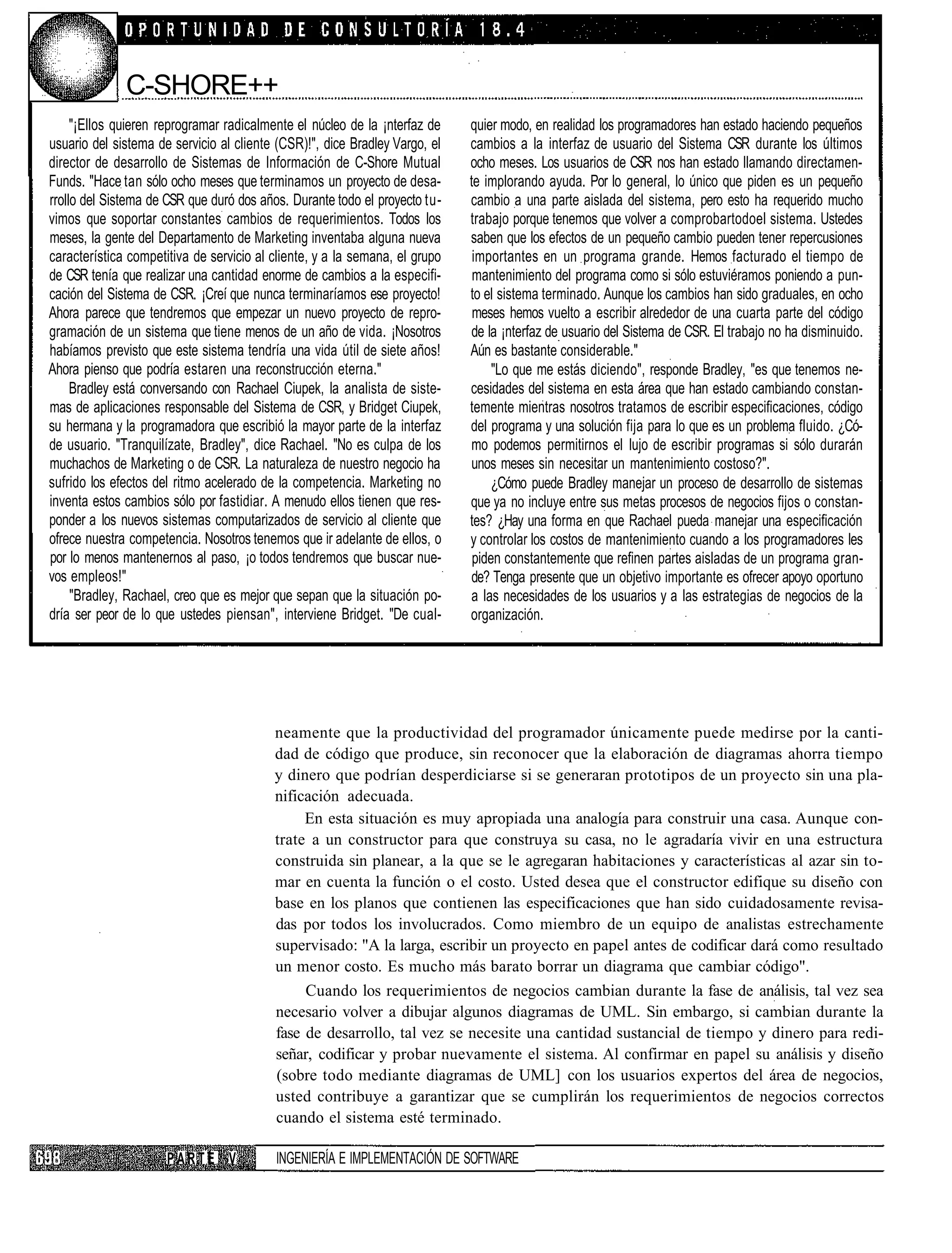 C-SHORE++
     "¡Ellos quieren reprogramar radicalmente el núcleo de la ¡nterfaz de    quier modo, en realidad los programadores han estado haciendo pequeños
usuario del sistema de servicio al cliente (CSR)!", dice Bradley Vargo, el   cambios a la interfaz de usuario del Sistema CSR durante los últimos
director de desarrollo de Sistemas de Información de C-Shore Mutual          ocho meses. Los usuarios de CSR nos han estado llamando directamen-
Funds. "Hace tan sólo ocho meses que terminamos un proyecto de desa-         te implorando ayuda. Por lo general, lo único que piden es un pequeño
rrollo del Sistema de CSR que duró dos años. Durante todo el proyecto tu-    cambio a una parte aislada del sistema, pero esto ha requerido mucho
vimos que soportar constantes cambios de requerimientos. Todos los           trabajo porque tenemos que volver a comprobartodoel sistema. Ustedes
meses, la gente del Departamento de Marketing inventaba alguna nueva         saben que los efectos de un pequeño cambio pueden tener repercusiones
característica competitiva de servicio al cliente, y a la semana, el grupo    importantes en un programa grande. Hemos facturado el tiempo de
de CSR tenía que realizar una cantidad enorme de cambios a la especifi-       mantenimiento del programa como si sólo estuviéramos poniendo a pun-
cación del Sistema de CSR. ¡Creí que nunca terminaríamos ese proyecto!       to el sistema terminado. Aunque los cambios han sido graduales, en ocho
Ahora parece que tendremos que empezar un nuevo proyecto de repro-            meses hemos vuelto a escribir alrededor de una cuarta parte del código
gramación de un sistema que tiene menos de un año de vida. ¡Nosotros         de la ¡nterfaz de usuario del Sistema de CSR. El trabajo no ha disminuido.
habíamos previsto que este sistema tendría una vida útil de siete años!      Aún es bastante considerable."
Ahora pienso que podría estaren una reconstrucción eterna."                       "Lo que me estás diciendo", responde Bradley, "es que tenemos ne-
     Bradley está conversando con Rachael Ciupek, la analista de siste-      cesidades del sistema en esta área que han estado cambiando constan-
mas de aplicaciones responsable del Sistema de CSR, y Bridget Ciupek,        temente mientras nosotros tratamos de escribir especificaciones, código
su hermana y la programadora que escribió la mayor parte de la interfaz      del programa y una solución fija para lo que es un problema fluido. ¿Có-
de usuario. "Tranquilízate, Bradley", dice Rachael. "No es culpa de los      mo podemos permitirnos el lujo de escribir programas si sólo durarán
muchachos de Marketing o de CSR. La naturaleza de nuestro negocio ha         unos meses sin necesitar un mantenimiento costoso?".
sufrido los efectos del ritmo acelerado de la competencia. Marketing no           ¿Cómo puede Bradley manejar un proceso de desarrollo de sistemas
inventa estos cambios sólo por fastidiar. A menudo ellos tienen que res-     que ya no incluye entre sus metas procesos de negocios fijos o constan-
ponder a los nuevos sistemas computarizados de servicio al cliente que       tes? ¿Hay una forma en que Rachael pueda manejar una especificación
ofrece nuestra competencia. Nosotros tenemos que ir adelante de ellos, o     y controlar los costos de mantenimiento cuando a los programadores les
por lo menos mantenernos al paso, ¡o todos tendremos que buscar nue-          piden constantemente que refinen partes aisladas de un programa gran-
vos empleos!"                                                                de? Tenga presente que un objetivo importante es ofrecer apoyo oportuno
     "Bradley, Rachael, creo que es mejor que sepan que la situación po-     a las necesidades de los usuarios y a las estrategias de negocios de la
dría ser peor de lo que ustedes piensan", interviene Bridget. "De cual-      organización.




                                          neamente que la productividad del programador únicamente puede medirse por la canti-
                                          dad de código que produce, sin reconocer que la elaboración de diagramas ahorra tiempo
                                          y dinero que podrían desperdiciarse si se generaran prototipos de un proyecto sin una pla-
                                          nificación adecuada.
                                               En esta situación es muy apropiada una analogía para construir una casa. Aunque con-
                                          trate a un constructor para que construya su casa, no le agradaría vivir en una estructura
                                          construida sin planear, a la que se le agregaran habitaciones y características al azar sin to-
                                          mar en cuenta la función o el costo. Usted desea que el constructor edifique su diseño con
                                          base en los planos que contienen las especificaciones que han sido cuidadosamente revisa-
                                          das por todos los involucrados. Como miembro de un equipo de analistas estrechamente
                                          supervisado: "A la larga, escribir un proyecto en papel antes de codificar dará como resultado
                                          un menor costo. Es mucho más barato borrar un diagrama que cambiar código".
                                               Cuando los requerimientos de negocios cambian durante la fase de análisis, tal vez sea
                                          necesario volver a dibujar algunos diagramas de UML. Sin embargo, si cambian durante la
                                          fase de desarrollo, tal vez se necesite una cantidad sustancial de tiempo y dinero para redi-
                                          señar, codificar y probar nuevamente el sistema. Al confirmar en papel su análisis y diseño
                                          (sobre todo mediante diagramas de UML] con los usuarios expertos del área de negocios,
                                          usted contribuye a garantizar que se cumplirán los requerimientos de negocios correctos
                                          cuando el sistema esté terminado.

                      PARTE V             INGENIERÍA E IMPLEMENTACIÓN DE SOFTWARE
 