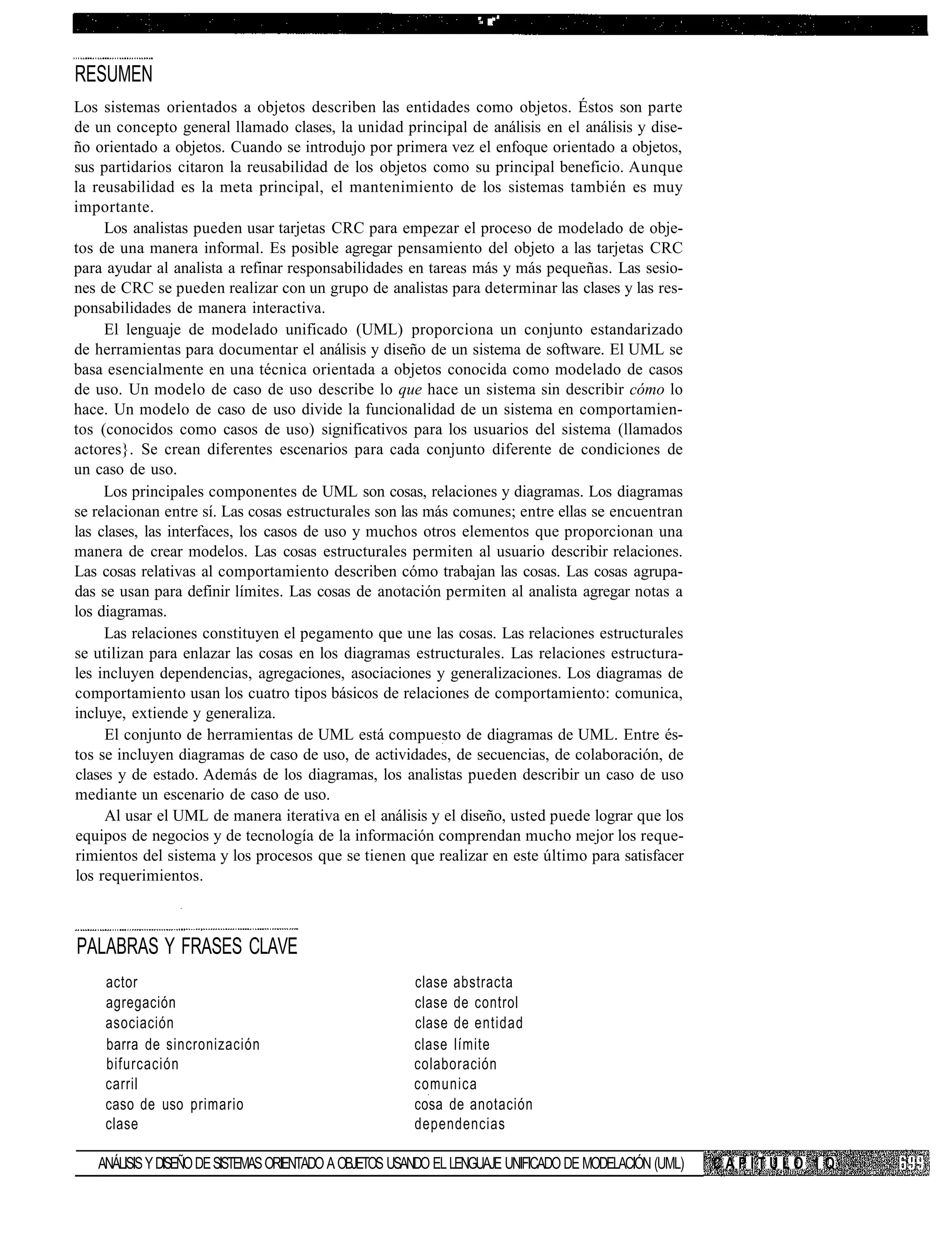 •-   ; • •




RESUMEN
Los sistemas orientados a objetos describen las entidades como objetos. Éstos son parte
de un concepto general llamado clases, la unidad principal de análisis en el análisis y dise-
ño orientado a objetos. Cuando se introdujo por primera vez el enfoque orientado a objetos,
sus partidarios citaron la reusabilidad de los objetos como su principal beneficio. Aunque
la reusabilidad es la meta principal, el mantenimiento de los sistemas también es muy
importante.
     Los analistas pueden usar tarjetas CRC para empezar el proceso de modelado de obje-
tos de una manera informal. Es posible agregar pensamiento del objeto a las tarjetas CRC
para ayudar al analista a refinar responsabilidades en tareas más y más pequeñas. Las sesio-
nes de CRC se pueden realizar con un grupo de analistas para determinar las clases y las res-
ponsabilidades de manera interactiva.
     El lenguaje de modelado unificado (UML) proporciona un conjunto estandarizado
de herramientas para documentar el análisis y diseño de un sistema de software. El UML se
basa esencialmente en una técnica orientada a objetos conocida como modelado de casos
de uso. Un modelo de caso de uso describe lo que hace un sistema sin describir cómo lo
hace. Un modelo de caso de uso divide la funcionalidad de un sistema en comportamien-
tos (conocidos como casos de uso) significativos para los usuarios del sistema (llamados
actores}. Se crean diferentes escenarios para cada conjunto diferente de condiciones de
un caso de uso.
     Los principales componentes de UML son cosas, relaciones y diagramas. Los diagramas
se relacionan entre sí. Las cosas estructurales son las más comunes; entre ellas se encuentran
las clases, las interfaces, los casos de uso y muchos otros elementos que proporcionan una
manera de crear modelos. Las cosas estructurales permiten al usuario describir relaciones.
Las cosas relativas al comportamiento describen cómo trabajan las cosas. Las cosas agrupa-
das se usan para definir límites. Las cosas de anotación permiten al analista agregar notas a
los diagramas.
     Las relaciones constituyen el pegamento que une las cosas. Las relaciones estructurales
se utilizan para enlazar las cosas en los diagramas estructurales. Las relaciones estructura-
les incluyen dependencias, agregaciones, asociaciones y generalizaciones. Los diagramas de
comportamiento usan los cuatro tipos básicos de relaciones de comportamiento: comunica,
incluye, extiende y generaliza.
     El conjunto de herramientas de UML está compuesto de diagramas de UML. Entre és-
tos se incluyen diagramas de caso de uso, de actividades, de secuencias, de colaboración, de
clases y de estado. Además de los diagramas, los analistas pueden describir un caso de uso
mediante un escenario de caso de uso.
     Al usar el UML de manera iterativa en el análisis y el diseño, usted puede lograr que los
equipos de negocios y de tecnología de la información comprendan mucho mejor los reque-
rimientos del sistema y los procesos que se tienen que realizar en este último para satisfacer
los requerimientos.



PALABRAS Y FRASES CLAVE
    actor                                              clase abstracta
    agregación                                         clase de control
    asociación                                         clase de entidad
    barra de sincronización                            clase límite
    bifurcación                                        colaboración
    carril                                             comunica
    caso de uso primario                               cosa de anotación
    clase                                              dependencias

   ANÁLISIS Y DISEÑO DE SISTEMAS ORIENTADO A OBJETOS USANDO EL LENGUAJE UNIFICADO DE MODELACIÓN (UML)   CAPÍTULO 1 Q
 