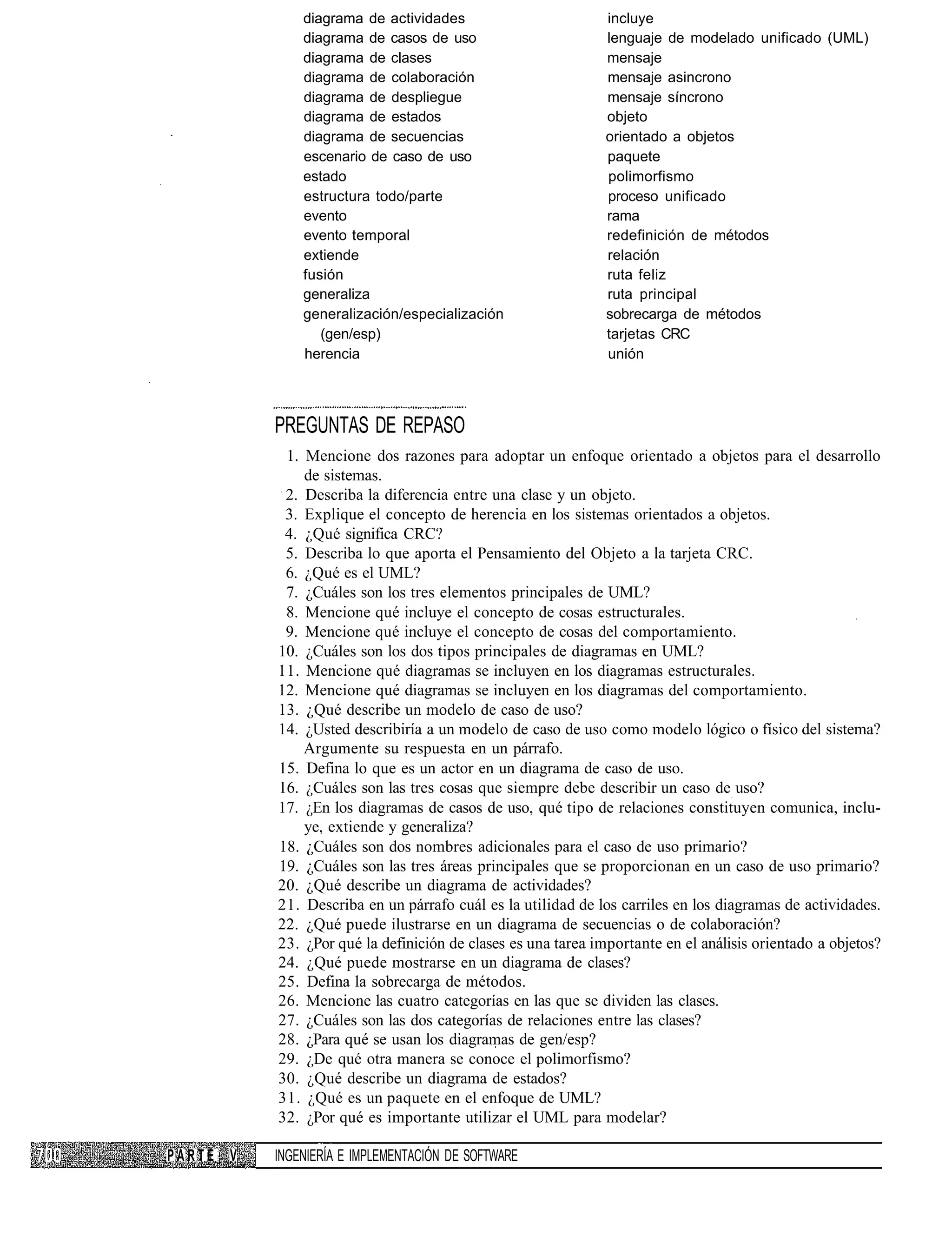diagrama de actividades                         incluye
              diagrama de casos de uso                        lenguaje de modelado unificado (UML)
              diagrama de clases                              mensaje
              diagrama de colaboración                        mensaje asincrono
              diagrama de despliegue                          mensaje síncrono
              diagrama de estados                             objeto
              diagrama de secuencias                          orientado a objetos
              escenario de caso de uso                        paquete
              estado                                          polimorfismo
              estructura todo/parte                           proceso unificado
              evento                                          rama
              evento temporal                                 redefinición de métodos
              extiende                                        relación
              fusión                                          ruta feliz
              generaliza                                      ruta principal
              generalización/especialización                  sobrecarga de métodos
                 (gen/esp)                                    tarjetas CRC
              herencia                                        unión




          PREGUNTAS DE REPASO
           1. Mencione dos razones para adoptar un enfoque orientado a objetos para el desarrollo
              de sistemas.
           2. Describa la diferencia entre una clase y un objeto.
           3. Explique el concepto de herencia en los sistemas orientados a objetos.
           4. ¿Qué significa CRC?
           5. Describa lo que aporta el Pensamiento del Objeto a la tarjeta CRC.
           6. ¿Qué es el UML?
           7. ¿Cuáles son los tres elementos principales de UML?
           8. Mencione qué incluye el concepto de cosas estructurales.
           9. Mencione qué incluye el concepto de cosas del comportamiento.
          10. ¿Cuáles son los dos tipos principales de diagramas en UML?
          11. Mencione qué diagramas se incluyen en los diagramas estructurales.
          12. Mencione qué diagramas se incluyen en los diagramas del comportamiento.
          13. ¿Qué describe un modelo de caso de uso?
          14. ¿Usted describiría a un modelo de caso de uso como modelo lógico o físico del sistema?
              Argumente su respuesta en un párrafo.
          15. Defina lo que es un actor en un diagrama de caso de uso.
          16. ¿Cuáles son las tres cosas que siempre debe describir un caso de uso?
          17. ¿En los diagramas de casos de uso, qué tipo de relaciones constituyen comunica, inclu-
              ye, extiende y generaliza?
          18. ¿Cuáles son dos nombres adicionales para el caso de uso primario?
          19. ¿Cuáles son las tres áreas principales que se proporcionan en un caso de uso primario?
          20. ¿Qué describe un diagrama de actividades?
          21. Describa en un párrafo cuál es la utilidad de los carriles en los diagramas de actividades.
          22. ¿Qué puede ilustrarse en un diagrama de secuencias o de colaboración?
          23. ¿Por qué la definición de clases es una tarea importante en el análisis orientado a objetos?
          24. ¿Qué puede mostrarse en un diagrama de clases?
          25. Defina la sobrecarga de métodos.
          26. Mencione las cuatro categorías en las que se dividen las clases.
          27. ¿Cuáles son las dos categorías de relaciones entre las clases?
          28. ¿Para qué se usan los diagramas de gen/esp?
          29. ¿De qué otra manera se conoce el polimorfismo?
          30. ¿Qué describe un diagrama de estados?
          31. ¿Qué es un paquete en el enfoque de UML?
          32. ¿Por qué es importante utilizar el UML para modelar?

PARTE V   INGENIERÍA E IMPLEMENTACIÓN DE SOFTWARE
 
