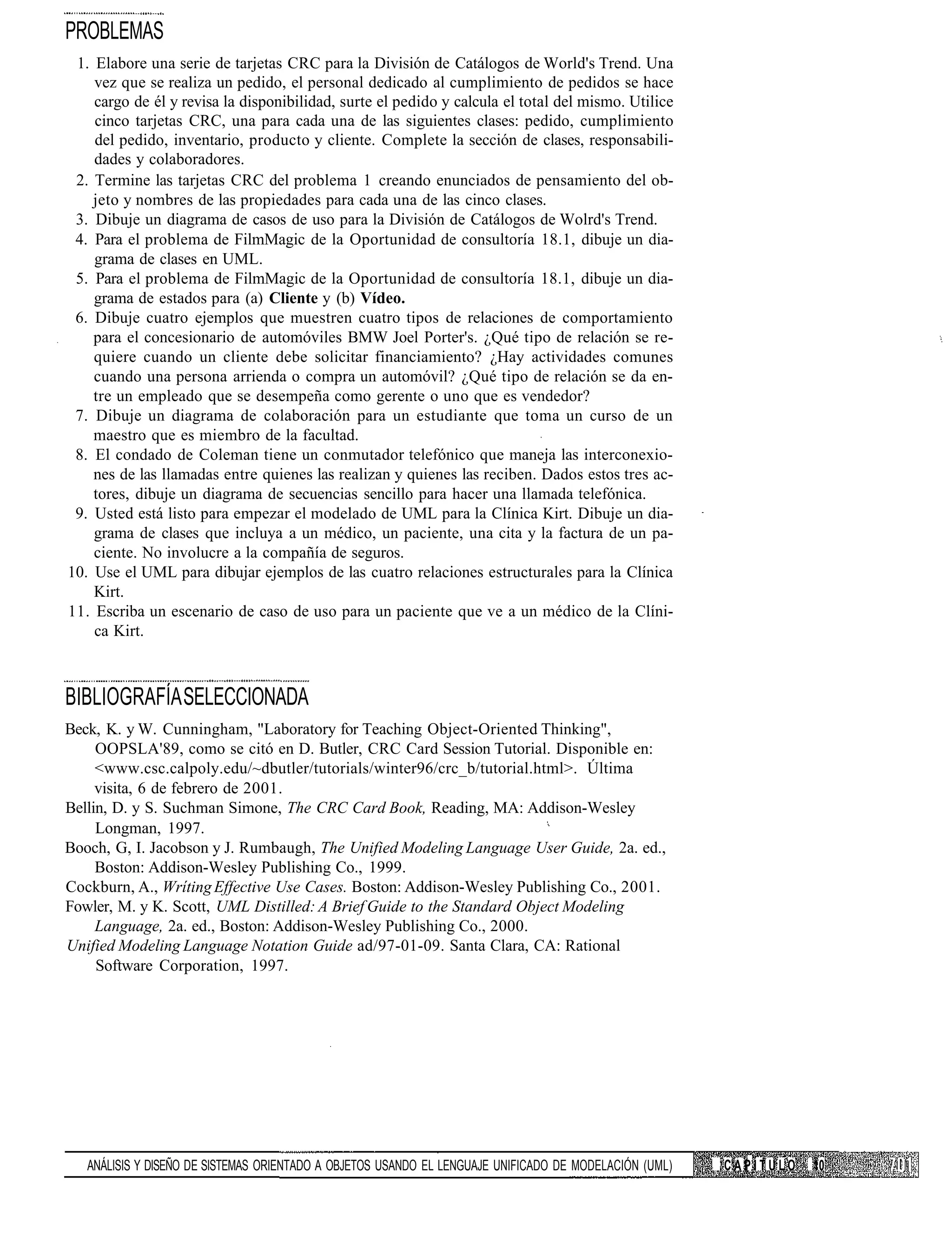 PROBLEMAS
 1. Elabore una serie de tarjetas CRC para la División de Catálogos de World's Trend. Una
    vez que se realiza un pedido, el personal dedicado al cumplimiento de pedidos se hace
    cargo de él y revisa la disponibilidad, surte el pedido y calcula el total del mismo. Utilice
    cinco tarjetas CRC, una para cada una de las siguientes clases: pedido, cumplimiento
    del pedido, inventario, producto y cliente. Complete la sección de clases, responsabili-
    dades y colaboradores.
 2. Termine las tarjetas CRC del problema 1 creando enunciados de pensamiento del ob-
    jeto y nombres de las propiedades para cada una de las cinco clases.
 3. Dibuje un diagrama de casos de uso para la División de Catálogos de Wolrd's Trend.
 4. Para el problema de FilmMagic de la Oportunidad de consultoría 18.1, dibuje un dia-
    grama de clases en UML.
 5. Para el problema de FilmMagic de la Oportunidad de consultoría 18.1, dibuje un dia-
    grama de estados para (a) Cliente y (b) Vídeo.
 6. Dibuje cuatro ejemplos que muestren cuatro tipos de relaciones de comportamiento
    para el concesionario de automóviles BMW Joel Porter's. ¿Qué tipo de relación se re-
    quiere cuando un cliente debe solicitar financiamiento? ¿Hay actividades comunes
    cuando una persona arrienda o compra un automóvil? ¿Qué tipo de relación se da en-
    tre un empleado que se desempeña como gerente o uno que es vendedor?
 7. Dibuje un diagrama de colaboración para un estudiante que toma un curso de un
    maestro que es miembro de la facultad.
 8. El condado de Coleman tiene un conmutador telefónico que maneja las interconexio-
    nes de las llamadas entre quienes las realizan y quienes las reciben. Dados estos tres ac-
    tores, dibuje un diagrama de secuencias sencillo para hacer una llamada telefónica.
 9. Usted está listo para empezar el modelado de UML para la Clínica Kirt. Dibuje un dia-
    grama de clases que incluya a un médico, un paciente, una cita y la factura de un pa-
    ciente. No involucre a la compañía de seguros.
10. Use el UML para dibujar ejemplos de las cuatro relaciones estructurales para la Clínica
    Kirt.
11. Escriba un escenario de caso de uso para un paciente que ve a un médico de la Clíni-
    ca Kirt.



BIBLIOGRAFÍA SELECCIONADA
Beck, K. y W. Cunningham, "Laboratory for Teaching Object-Oriented Thinking",
     OOPSLA'89, como se citó en D. Butler, CRC Card Session Tutorial. Disponible en:
     <www.csc.calpoly.edu/~dbutler/tutorials/winter96/crc_b/tutorial.html>. Última
     visita, 6 de febrero de 2001.
Bellin, D. y S. Suchman Simone, The CRC Card Book, Reading, MA: Addison-Wesley
     Longman, 1997.
Booch, G, I. Jacobson y J. Rumbaugh, The Unified Modeling Language User Guide, 2a. ed.,
     Boston: Addison-Wesley Publishing Co., 1999.
Cockburn, A., Wríting Effective Use Cases. Boston: Addison-Wesley Publishing Co., 2001.
Fowler, M. y K. Scott, UML Distilled: A Brief Guide to the Standard Object Modeling
     Language, 2a. ed., Boston: Addison-Wesley Publishing Co., 2000.
Unified Modeling Language Notation Guide ad/97-01-09. Santa Clara, CA: Rational
     Software Corporation, 1997.




   ANÁLISIS Y DISEÑO DE SISTEMAS ORIENTADO A OBJETOS USANDO EL LENGUAJE UNIFICADO DE MODELACIÓN (UML)   CAPÍTULO   10
 