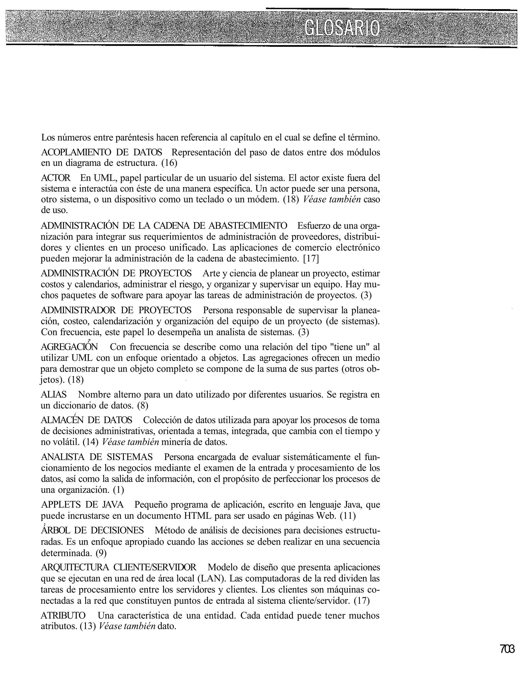 Los números entre paréntesis hacen referencia al capítulo en el cual se define el término.
ACOPLAMIENTO DE DATOS Representación del paso de datos entre dos módulos
en un diagrama de estructura. (16)
ACTOR En UML, papel particular de un usuario del sistema. El actor existe fuera del
sistema e interactúa con éste de una manera específica. Un actor puede ser una persona,
otro sistema, o un dispositivo como un teclado o un módem. (18) Véase también caso
de uso.
ADMINISTRACIÓN DE LA CADENA DE ABASTECIMIENTO Esfuerzo de una orga-
nización para integrar sus requerimientos de administración de proveedores, distribui-
dores y clientes en un proceso unificado. Las aplicaciones de comercio electrónico
pueden mejorar la administración de la cadena de abastecimiento. [17]
ADMINISTRACIÓN DE PROYECTOS Arte y ciencia de planear un proyecto, estimar
costos y calendarios, administrar el riesgo, y organizar y supervisar un equipo. Hay mu-
chos paquetes de software para apoyar las tareas de administración de proyectos. (3)
ADMINISTRADOR DE PROYECTOS Persona responsable de supervisar la planea-
ción, costeo, calendarización y organización del equipo de un proyecto (de sistemas).
Con frecuencia, este papel lo desempeña un analista de sistemas. (3)
AGREGACIÓN Con frecuencia se describe como una relación del tipo "tiene un" al
utilizar UML con un enfoque orientado a objetos. Las agregaciones ofrecen un medio
para demostrar que un objeto completo se compone de la suma de sus partes (otros ob-
jetos). (18)
ALIAS Nombre alterno para un dato utilizado por diferentes usuarios. Se registra en
un diccionario de datos. (8)
ALMACÉN DE DATOS Colección de datos utilizada para apoyar los procesos de toma
de decisiones administrativas, orientada a temas, integrada, que cambia con el tiempo y
no volátil. (14) Véase también minería de datos.
ANALISTA DE SISTEMAS Persona encargada de evaluar sistemáticamente el fun-
cionamiento de los negocios mediante el examen de la entrada y procesamiento de los
datos, así como la salida de información, con el propósito de perfeccionar los procesos de
una organización. (1)
APPLETS DE JAVA Pequeño programa de aplicación, escrito en lenguaje Java, que
puede incrustarse en un documento HTML para ser usado en páginas Web. (11)
ÁRBOL DE DECISIONES Método de análisis de decisiones para decisiones estructu-
radas. Es un enfoque apropiado cuando las acciones se deben realizar en una secuencia
determinada. (9)
ARQUITECTURA CLIENTE/SERVIDOR Modelo de diseño que presenta aplicaciones
que se ejecutan en una red de área local (LAN). Las computadoras de la red dividen las
tareas de procesamiento entre los servidores y clientes. Los clientes son máquinas co-
nectadas a la red que constituyen puntos de entrada al sistema cliente/servidor. (17)
ATRIBUTO Una característica de una entidad. Cada entidad puede tener muchos
atributos. (13) Véase también dato.

                                                                                             703
 