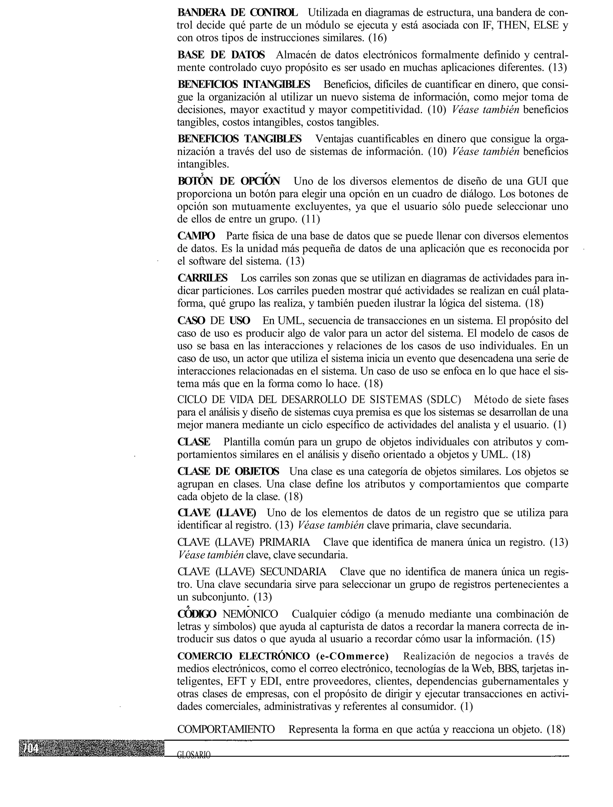 BANDERA DE CONTROL Utilizada en diagramas de estructura, una bandera de con-
trol decide qué parte de un módulo se ejecuta y está asociada con IF, THEN, ELSE y
con otros tipos de instrucciones similares. (16)
BASE DE DATOS Almacén de datos electrónicos formalmente definido y central-
mente controlado cuyo propósito es ser usado en muchas aplicaciones diferentes. (13)
BENEFICIOS INTANGIBLES Beneficios, difíciles de cuantificar en dinero, que consi-
gue la organización al utilizar un nuevo sistema de información, como mejor toma de
decisiones, mayor exactitud y mayor competitividad. (10) Véase también beneficios
tangibles, costos intangibles, costos tangibles.
BENEFICIOS TANGIBLES Ventajas cuantificables en dinero que consigue la orga-
nización a través del uso de sistemas de información. (10) Véase también beneficios
intangibles.
BOTÓN DE OPCIÓN Uno de los diversos elementos de diseño de una GUI que
proporciona un botón para elegir una opción en un cuadro de diálogo. Los botones de
opción son mutuamente excluyentes, ya que el usuario sólo puede seleccionar uno
de ellos de entre un grupo. (11)
CAMPO Parte física de una base de datos que se puede llenar con diversos elementos
de datos. Es la unidad más pequeña de datos de una aplicación que es reconocida por
el software del sistema. (13)
CARRILES Los carriles son zonas que se utilizan en diagramas de actividades para in-
dicar particiones. Los carriles pueden mostrar qué actividades se realizan en cuál plata-
forma, qué grupo las realiza, y también pueden ilustrar la lógica del sistema. (18)
CASO DE USO En UML, secuencia de transacciones en un sistema. El propósito del
caso de uso es producir algo de valor para un actor del sistema. El modelo de casos de
uso se basa en las interacciones y relaciones de los casos de uso individuales. En un
caso de uso, un actor que utiliza el sistema inicia un evento que desencadena una serie de
interacciones relacionadas en el sistema. Un caso de uso se enfoca en lo que hace el sis-
tema más que en la forma como lo hace. (18)
CICLO DE VIDA DEL DESARROLLO DE SISTEMAS (SDLC) Método de siete fases
para el análisis y diseño de sistemas cuya premisa es que los sistemas se desarrollan de una
mejor manera mediante un ciclo específico de actividades del analista y el usuario. (1)
CLASE Plantilla común para un grupo de objetos individuales con atributos y com-
portamientos similares en el análisis y diseño orientado a objetos y UML. (18)
CLASE DE OBJETOS Una clase es una categoría de objetos similares. Los objetos se
agrupan en clases. Una clase define los atributos y comportamientos que comparte
cada objeto de la clase. (18)
CLAVE (LLAVE) Uno de los elementos de datos de un registro que se utiliza para
identificar al registro. (13) Véase también clave primaria, clave secundaria.
CLAVE (LLAVE) PRIMARIA Clave que identifica de manera única un registro. (13)
Véase también clave, clave secundaria.
CLAVE (LLAVE) SECUNDARIA Clave que no identifica de manera única un regis-
tro. Una clave secundaria sirve para seleccionar un grupo de registros pertenecientes a
un subconjunto. (13)
CÓDIGO NEMONICO Cualquier código (a menudo mediante una combinación de
letras y símbolos) que ayuda al capturista de datos a recordar la manera correcta de in-
troducir sus datos o que ayuda al usuario a recordar cómo usar la información. (15)
COMERCIO ELECTRÓNICO (e-COmmerce)                    Realización de negocios a través de
medios electrónicos, como el correo electrónico, tecnologías de la Web, BBS, tarjetas in-
teligentes, EFT y EDI, entre proveedores, clientes, dependencias gubernamentales y
otras clases de empresas, con el propósito de dirigir y ejecutar transacciones en activi-
dades comerciales, administrativas y referentes al consumidor. (1)
COMPORTAMIENTO            Representa la forma en que actúa y reacciona un objeto. (18)

GLOSARIO
 