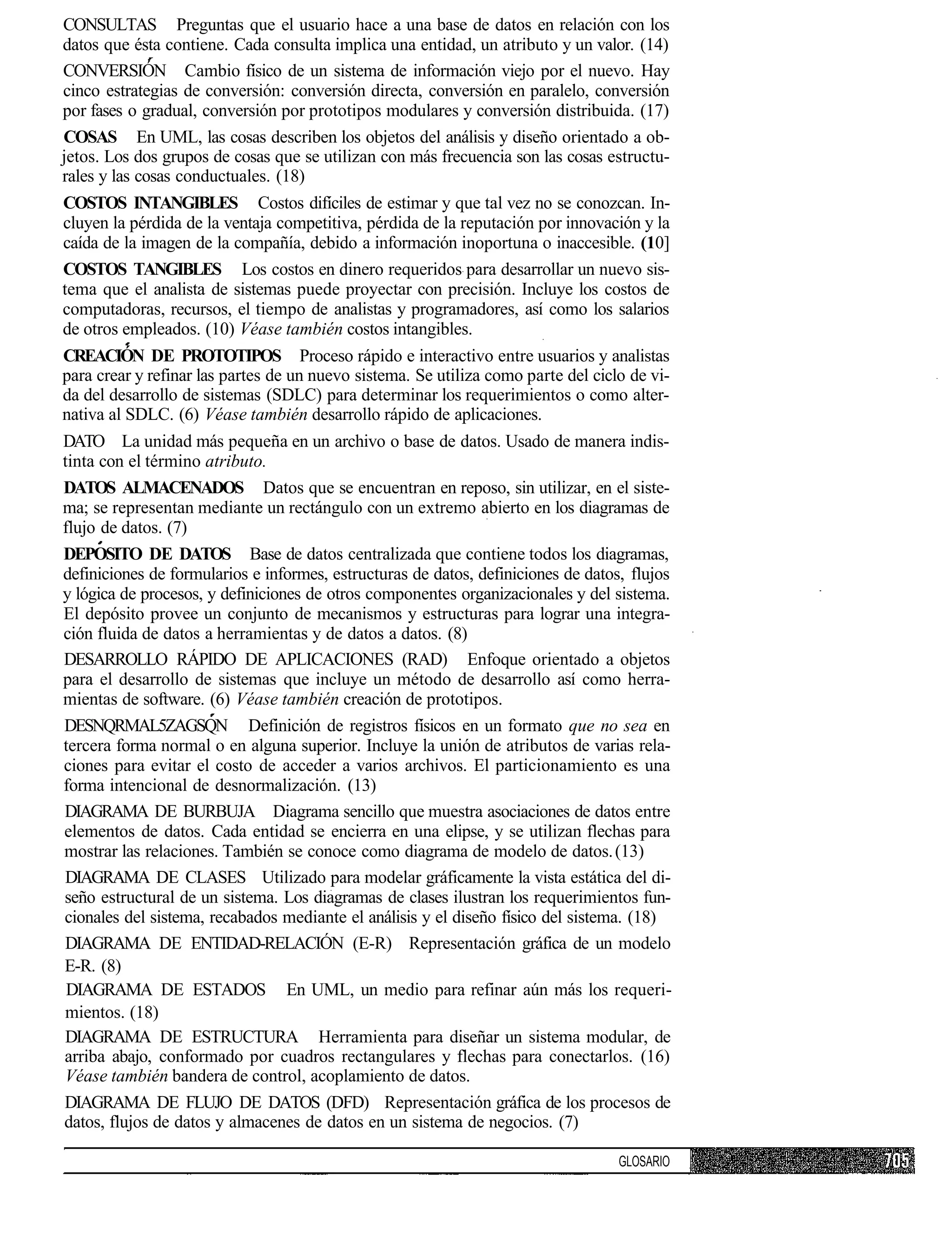 CONSULTAS Preguntas que el usuario hace a una base de datos en relación con los
datos que ésta contiene. Cada consulta implica una entidad, un atributo y un valor. (14)
CONVERSIÓN Cambio físico de un sistema de información viejo por el nuevo. Hay
cinco estrategias de conversión: conversión directa, conversión en paralelo, conversión
por fases o gradual, conversión por prototipos modulares y conversión distribuida. (17)
COSAS En UML, las cosas describen los objetos del análisis y diseño orientado a ob-
jetos. Los dos grupos de cosas que se utilizan con más frecuencia son las cosas estructu-
rales y las cosas conductuales. (18)
COSTOS INTANGIBLES Costos difíciles de estimar y que tal vez no se conozcan. In-
cluyen la pérdida de la ventaja competitiva, pérdida de la reputación por innovación y la
caída de la imagen de la compañía, debido a información inoportuna o inaccesible. (10]
COSTOS TANGIBLES Los costos en dinero requeridos para desarrollar un nuevo sis-
tema que el analista de sistemas puede proyectar con precisión. Incluye los costos de
computadoras, recursos, el tiempo de analistas y programadores, así como los salarios
de otros empleados. (10) Véase también costos intangibles.
CREACIÓN DE PROTOTIPOS Proceso rápido e interactivo entre usuarios y analistas
para crear y refinar las partes de un nuevo sistema. Se utiliza como parte del ciclo de vi-
da del desarrollo de sistemas (SDLC) para determinar los requerimientos o como alter-
nativa al SDLC. (6) Véase también desarrollo rápido de aplicaciones.
DATO La unidad más pequeña en un archivo o base de datos. Usado de manera indis-
tinta con el término atributo.
DATOS ALMACENADOS Datos que se encuentran en reposo, sin utilizar, en el siste-
ma; se representan mediante un rectángulo con un extremo abierto en los diagramas de
flujo de datos. (7)
DEPOSITO DE DATOS Base de datos centralizada que contiene todos los diagramas,
definiciones de formularios e informes, estructuras de datos, definiciones de datos, flujos
y lógica de procesos, y definiciones de otros componentes organizacionales y del sistema.
El depósito provee un conjunto de mecanismos y estructuras para lograr una integra-
ción fluida de datos a herramientas y de datos a datos. (8)
DESARROLLO RÁPIDO DE APLICACIONES (RAD) Enfoque orientado a objetos
para el desarrollo de sistemas que incluye un método de desarrollo así como herra-
mientas de software. (6) Véase también creación de prototipos.
DESNQRMAL5ZAGSQN Definición de registros físicos en un formato que no sea en
tercera forma normal o en alguna superior. Incluye la unión de atributos de varias rela-
ciones para evitar el costo de acceder a varios archivos. El particionamiento es una
forma intencional de desnormalización. (13)
DIAGRAMA DE BURBUJA Diagrama sencillo que muestra asociaciones de datos entre
elementos de datos. Cada entidad se encierra en una elipse, y se utilizan flechas para
mostrar las relaciones. También se conoce como diagrama de modelo de datos. (13)
DIAGRAMA DE CLASES Utilizado para modelar gráficamente la vista estática del di-
seño estructural de un sistema. Los diagramas de clases ilustran los requerimientos fun-
cionales del sistema, recabados mediante el análisis y el diseño físico del sistema. (18)
DIAGRAMA DE ENTIDAD-RELACIÓN (E-R) Representación gráfica de un modelo
E-R. (8)
 DIAGRAMA DE ESTADOS En UML, un medio para refinar aún más los requeri-
mientos. (18)
DIAGRAMA DE ESTRUCTURA Herramienta para diseñar un sistema modular, de
arriba abajo, conformado por cuadros rectangulares y flechas para conectarlos. (16)
Véase también bandera de control, acoplamiento de datos.
DIAGRAMA DE FLUJO DE DATOS (DFD) Representación gráfica de los procesos de
datos, flujos de datos y almacenes de datos en un sistema de negocios. (7)

                                                                                   GLOSARIO
 