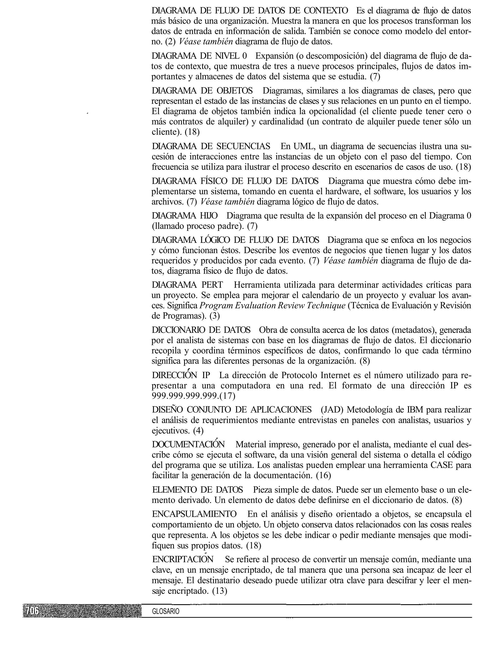 DIAGRAMA DE FLUJO DE DATOS DE CONTEXTO Es el diagrama de flujo de datos
más básico de una organización. Muestra la manera en que los procesos transforman los
datos de entrada en información de salida. También se conoce como modelo del entor-
no. (2) Véase también diagrama de flujo de datos.
DIAGRAMA DE NIVEL 0 Expansión (o descomposición) del diagrama de flujo de da-
tos de contexto, que muestra de tres a nueve procesos principales, flujos de datos im-
portantes y almacenes de datos del sistema que se estudia. (7)
DIAGRAMA DE OBJETOS Diagramas, similares a los diagramas de clases, pero que
representan el estado de las instancias de clases y sus relaciones en un punto en el tiempo.
El diagrama de objetos también indica la opcionalidad (el cliente puede tener cero o
más contratos de alquiler) y cardinalidad (un contrato de alquiler puede tener sólo un
cliente). (18)
DIAGRAMA DE SECUENCIAS En UML, un diagrama de secuencias ilustra una su-
cesión de interacciones entre las instancias de un objeto con el paso del tiempo. Con
frecuencia se utiliza para ilustrar el proceso descrito en escenarios de casos de uso. (18)
DIAGRAMA FÍSICO DE FLUJO DE DATOS Diagrama que muestra cómo debe im-
plementarse un sistema, tomando en cuenta el hardware, el software, los usuarios y los
archivos. (7) Véase también diagrama lógico de flujo de datos.
DIAGRAMA HIJO Diagrama que resulta de la expansión del proceso en el Diagrama 0
(llamado proceso padre). (7)
DIAGRAMA LÓGICO DE FLUJO DE DATOS Diagrama que se enfoca en los negocios
y cómo funcionan éstos. Describe los eventos de negocios que tienen lugar y los datos
requeridos y producidos por cada evento. (7) Véase también diagrama de flujo de da-
tos, diagrama físico de flujo de datos.
DIAGRAMA PERT Herramienta utilizada para determinar actividades críticas para
un proyecto. Se emplea para mejorar el calendario de un proyecto y evaluar los avan-
ces. Significa Program Evaluation Review Technique (Técnica de Evaluación y Revisión
de Programas). (3)
DICCIONARIO DE DATOS Obra de consulta acerca de los datos (metadatos), generada
por el analista de sistemas con base en los diagramas de flujo de datos. El diccionario
recopila y coordina términos específicos de datos, confirmando lo que cada término
significa para las diferentes personas de la organización. (8)
DIRECCIÓN IP La dirección de Protocolo Internet es el número utilizado para re-
presentar a una computadora en una red. El formato de una dirección IP es
999.999.999.999.(17)
DISEÑO CONJUNTO DE APLICACIONES (JAD) Metodología de IBM para realizar
el análisis de requerimientos mediante entrevistas en paneles con analistas, usuarios y
ejecutivos. (4)
DOCUMENTACIÓN Material impreso, generado por el analista, mediante el cual des-
cribe cómo se ejecuta el software, da una visión general del sistema o detalla el código
del programa que se utiliza. Los analistas pueden emplear una herramienta CASE para
facilitar la generación de la documentación. (16)
ELEMENTO DE DATOS Pieza simple de datos. Puede ser un elemento base o un ele-
mento derivado. Un elemento de datos debe definirse en el diccionario de datos. (8)
ENCAPSULAMIENTO En el análisis y diseño orientado a objetos, se encapsula el
comportamiento de un objeto. Un objeto conserva datos relacionados con las cosas reales
que representa. A los objetos se les debe indicar o pedir mediante mensajes que modi-
fiquen sus propios datos. (18)
ENCRIPTACION Se refiere al proceso de convertir un mensaje común, mediante una
clave, en un mensaje encriptado, de tal manera que una persona sea incapaz de leer el
mensaje. El destinatario deseado puede utilizar otra clave para descifrar y leer el men-
saje encriptado. (13)

GLOSARIO
 