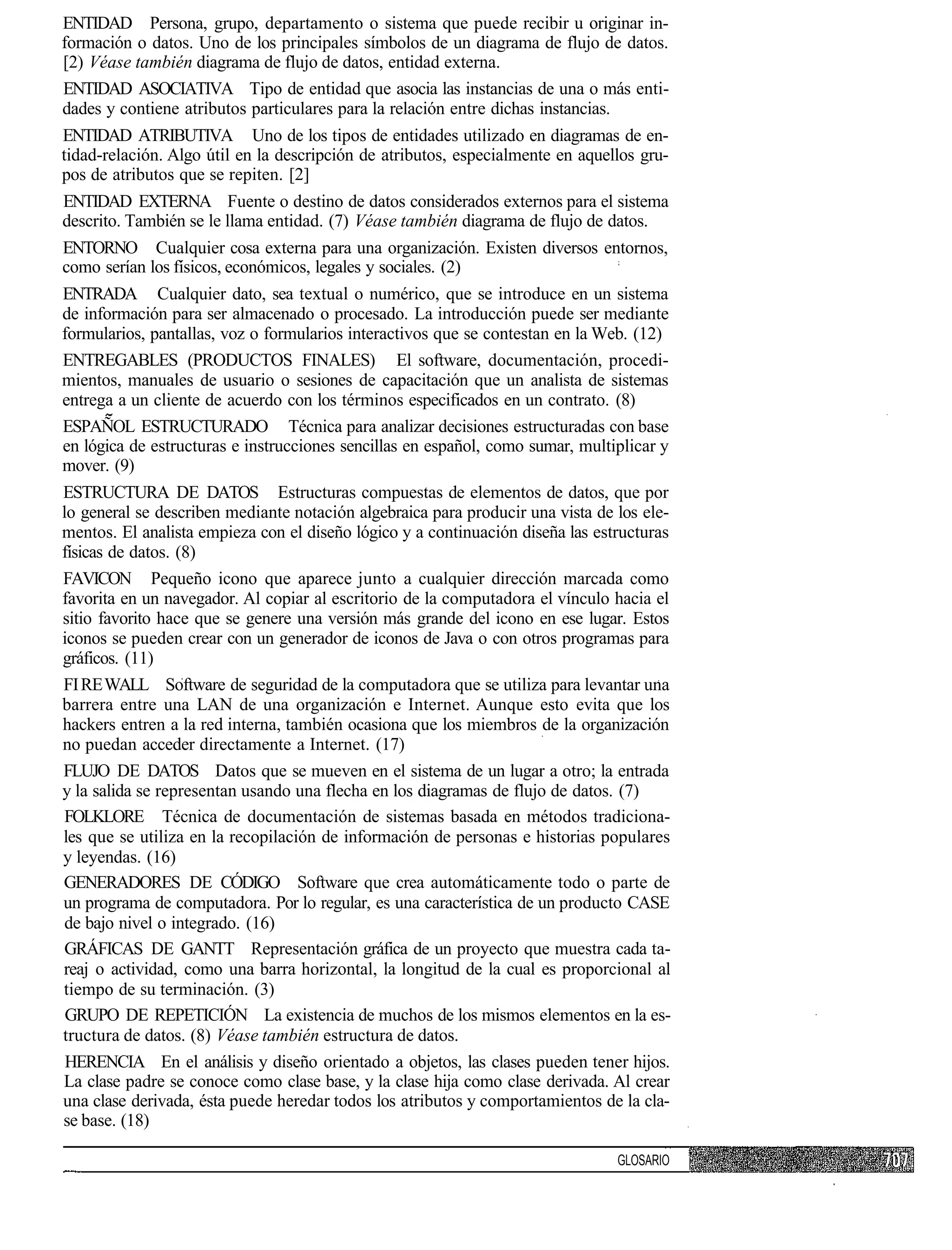 ENTIDAD Persona, grupo, departamento o sistema que puede recibir u originar in-
formación o datos. Uno de los principales símbolos de un diagrama de flujo de datos.
[2) Véase también diagrama de flujo de datos, entidad externa.
ENTIDAD ASOCIATIVA Tipo de entidad que asocia las instancias de una o más enti-
dades y contiene atributos particulares para la relación entre dichas instancias.
ENTIDAD ATRIBUTIVA Uno de los tipos de entidades utilizado en diagramas de en-
tidad-relación. Algo útil en la descripción de atributos, especialmente en aquellos gru-
pos de atributos que se repiten. [2]
ENTIDAD EXTERNA Fuente o destino de datos considerados externos para el sistema
descrito. También se le llama entidad. (7) Véase también diagrama de flujo de datos.
ENTORNO Cualquier cosa externa para una organización. Existen diversos entornos,
como serían los físicos, económicos, legales y sociales. (2)
ENTRADA Cualquier dato, sea textual o numérico, que se introduce en un sistema
de información para ser almacenado o procesado. La introducción puede ser mediante
formularios, pantallas, voz o formularios interactivos que se contestan en la Web. (12)
ENTREGABLES (PRODUCTOS FINALES) El software, documentación, procedi-
mientos, manuales de usuario o sesiones de capacitación que un analista de sistemas
entrega a un cliente de acuerdo con los términos especificados en un contrato. (8)
ESPAÑOL ESTRUCTURADO Técnica para analizar decisiones estructuradas con base
en lógica de estructuras e instrucciones sencillas en español, como sumar, multiplicar y
mover. (9)
ESTRUCTURA DE DATOS Estructuras compuestas de elementos de datos, que por
lo general se describen mediante notación algebraica para producir una vista de los ele-
mentos. El analista empieza con el diseño lógico y a continuación diseña las estructuras
físicas de datos. (8)
FAVICON Pequeño icono que aparece junto a cualquier dirección marcada como
favorita en un navegador. Al copiar al escritorio de la computadora el vínculo hacia el
sitio favorito hace que se genere una versión más grande del icono en ese lugar. Estos
iconos se pueden crear con un generador de iconos de Java o con otros programas para
gráficos. (11)
FI RE WALL Software de seguridad de la computadora que se utiliza para levantar una
barrera entre una LAN de una organización e Internet. Aunque esto evita que los
hackers entren a la red interna, también ocasiona que los miembros de la organización
no puedan acceder directamente a Internet. (17)
FLUJO DE DATOS Datos que se mueven en el sistema de un lugar a otro; la entrada
y la salida se representan usando una flecha en los diagramas de flujo de datos. (7)
 FOLKLORE Técnica de documentación de sistemas basada en métodos tradiciona-
les que se utiliza en la recopilación de información de personas e historias populares
y leyendas. (16)
GENERADORES DE CÓDIGO Software que crea automáticamente todo o parte de
un programa de computadora. Por lo regular, es una característica de un producto CASE
 de bajo nivel o integrado. (16)
 GRÁFICAS DE GANTT Representación gráfica de un proyecto que muestra cada ta-
reaj o actividad, como una barra horizontal, la longitud de la cual es proporcional al
tiempo de su terminación. (3)
 GRUPO DE REPETICIÓN La existencia de muchos de los mismos elementos en la es-
tructura de datos. (8) Véase también estructura de datos.
 HERENCIA En el análisis y diseño orientado a objetos, las clases pueden tener hijos.
La clase padre se conoce como clase base, y la clase hija como clase derivada. Al crear
una clase derivada, ésta puede heredar todos los atributos y comportamientos de la cla-
se base. (18)

                                                                                GLOSARIO
 