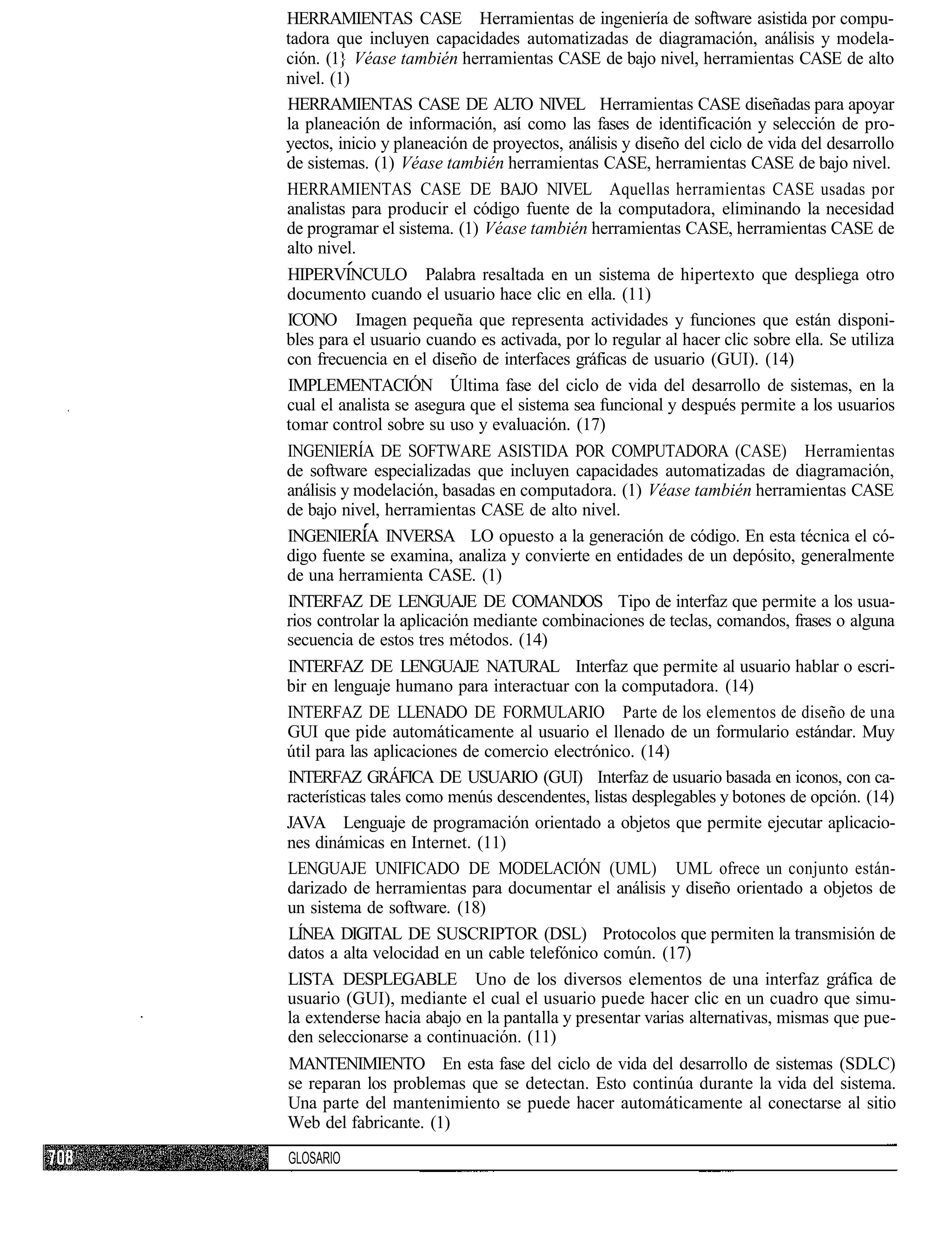HERRAMIENTAS CASE Herramientas de ingeniería de software asistida por compu-
tadora que incluyen capacidades automatizadas de diagramación, análisis y modela-
ción. (1} Véase también herramientas CASE de bajo nivel, herramientas CASE de alto
nivel. (1)
HERRAMIENTAS CASE DE ALTO NIVEL Herramientas CASE diseñadas para apoyar
la planeación de información, así como las fases de identificación y selección de pro-
yectos, inicio y planeación de proyectos, análisis y diseño del ciclo de vida del desarrollo
de sistemas. (1) Véase también herramientas CASE, herramientas CASE de bajo nivel.
HERRAMIENTAS CASE DE BAJO NIVEL Aquellas herramientas CASE usadas por
analistas para producir el código fuente de la computadora, eliminando la necesidad
de programar el sistema. (1) Véase también herramientas CASE, herramientas CASE de
alto nivel.
HIPERVINCULO Palabra resaltada en un sistema de hipertexto que despliega otro
documento cuando el usuario hace clic en ella. (11)
ICONO Imagen pequeña que representa actividades y funciones que están disponi-
bles para el usuario cuando es activada, por lo regular al hacer clic sobre ella. Se utiliza
con frecuencia en el diseño de interfaces gráficas de usuario (GUI). (14)
IMPLEMENTACIÓN Última fase del ciclo de vida del desarrollo de sistemas, en la
cual el analista se asegura que el sistema sea funcional y después permite a los usuarios
tomar control sobre su uso y evaluación. (17)
INGENIERÍA DE SOFTWARE ASISTIDA POR COMPUTADORA (CASE) Herramientas
de software especializadas que incluyen capacidades automatizadas de diagramación,
análisis y modelación, basadas en computadora. (1) Véase también herramientas CASE
de bajo nivel, herramientas CASE de alto nivel.
INGENIERÍA INVERSA LO opuesto a la generación de código. En esta técnica el có-
digo fuente se examina, analiza y convierte en entidades de un depósito, generalmente
de una herramienta CASE. (1)
INTERFAZ DE LENGUAJE DE COMANDOS Tipo de interfaz que permite a los usua-
rios controlar la aplicación mediante combinaciones de teclas, comandos, frases o alguna
secuencia de estos tres métodos. (14)
INTERFAZ DE LENGUAJE NATURAL Interfaz que permite al usuario hablar o escri-
bir en lenguaje humano para interactuar con la computadora. (14)
INTERFAZ DE LLENADO DE FORMULARIO Parte de los elementos de diseño de una
GUI que pide automáticamente al usuario el llenado de un formulario estándar. Muy
útil para las aplicaciones de comercio electrónico. (14)
INTERFAZ GRÁFICA DE USUARIO (GUI) Interfaz de usuario basada en iconos, con ca-
racterísticas tales como menús descendentes, listas desplegables y botones de opción. (14)
JAVA Lenguaje de programación orientado a objetos que permite ejecutar aplicacio-
nes dinámicas en Internet. (11)
LENGUAJE UNIFICADO DE MODELACIÓN (UML) UML ofrece un conjunto están-
darizado de herramientas para documentar el análisis y diseño orientado a objetos de
un sistema de software. (18)
LÍNEA DIGITAL DE SUSCRIPTOR (DSL) Protocolos que permiten la transmisión de
datos a alta velocidad en un cable telefónico común. (17)
LISTA DESPLEGABLE Uno de los diversos elementos de una interfaz gráfica de
usuario (GUI), mediante el cual el usuario puede hacer clic en un cuadro que simu-
la extenderse hacia abajo en la pantalla y presentar varias alternativas, mismas que pue-
den seleccionarse a continuación. (11)
MANTENIMIENTO En esta fase del ciclo de vida del desarrollo de sistemas (SDLC)
se reparan los problemas que se detectan. Esto continúa durante la vida del sistema.
Una parte del mantenimiento se puede hacer automáticamente al conectarse al sitio
Web del fabricante. (1)
GLOSARIO
 