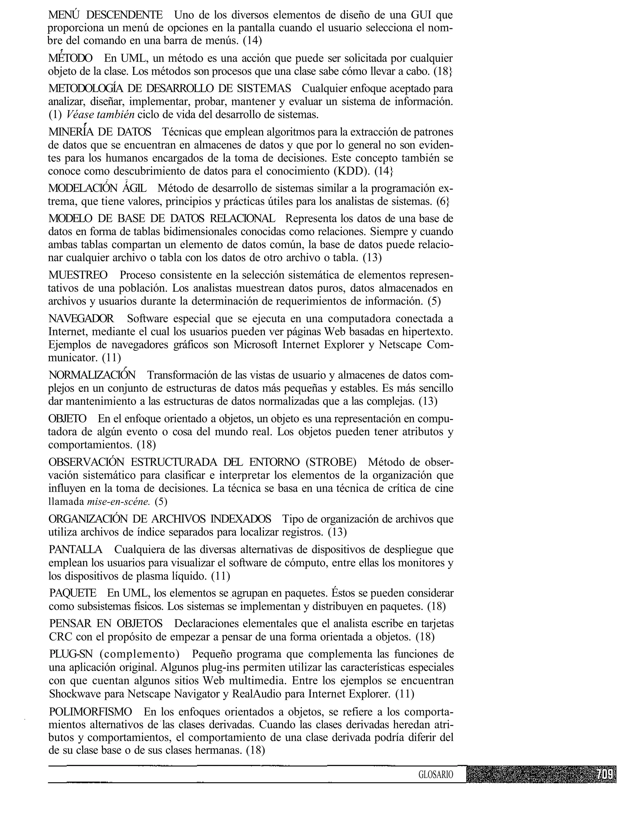 MENÚ DESCENDENTE Uno de los diversos elementos de diseño de una GUI que
proporciona un menú de opciones en la pantalla cuando el usuario selecciona el nom-
bre del comando en una barra de menús. (14)
MÉTODO En UML, un método es una acción que puede ser solicitada por cualquier
objeto de la clase. Los métodos son procesos que una clase sabe cómo llevar a cabo. (18}
METODOLOGÍA DE DESARROLLO DE SISTEMAS Cualquier enfoque aceptado para
analizar, diseñar, implementar, probar, mantener y evaluar un sistema de información.
(1) Véase también ciclo de vida del desarrollo de sistemas.
MINERÍA DE DATOS Técnicas que emplean algoritmos para la extracción de patrones
de datos que se encuentran en almacenes de datos y que por lo general no son eviden-
tes para los humanos encargados de la toma de decisiones. Este concepto también se
conoce como descubrimiento de datos para el conocimiento (KDD). (14}
MODELACIÓN ÁGIL Método de desarrollo de sistemas similar a la programación ex-
trema, que tiene valores, principios y prácticas útiles para los analistas de sistemas. (6}
MODELO DE BASE DE DATOS RELACIONAL Representa los datos de una base de
datos en forma de tablas bidimensionales conocidas como relaciones. Siempre y cuando
ambas tablas compartan un elemento de datos común, la base de datos puede relacio-
nar cualquier archivo o tabla con los datos de otro archivo o tabla. (13)
MUESTREO Proceso consistente en la selección sistemática de elementos represen-
tativos de una población. Los analistas muestrean datos puros, datos almacenados en
archivos y usuarios durante la determinación de requerimientos de información. (5)
NAVEGADOR Software especial que se ejecuta en una computadora conectada a
Internet, mediante el cual los usuarios pueden ver páginas Web basadas en hipertexto.
Ejemplos de navegadores gráficos son Microsoft Internet Explorer y Netscape Com-
municator. (11)
NORMALIZACIÓN Transformación de las vistas de usuario y almacenes de datos com-
plejos en un conjunto de estructuras de datos más pequeñas y estables. Es más sencillo
dar mantenimiento a las estructuras de datos normalizadas que a las complejas. (13)
OBJETO En el enfoque orientado a objetos, un objeto es una representación en compu-
tadora de algún evento o cosa del mundo real. Los objetos pueden tener atributos y
comportamientos. (18)
OBSERVACIÓN ESTRUCTURADA DEL ENTORNO (STROBE) Método de obser-
vación sistemático para clasificar e interpretar los elementos de la organización que
influyen en la toma de decisiones. La técnica se basa en una técnica de crítica de cine
llamada mise-en-scéne. (5)
ORGANIZACIÓN DE ARCHIVOS INDEXADOS Tipo de organización de archivos que
utiliza archivos de índice separados para localizar registros. (13)
PANTALLA Cualquiera de las diversas alternativas de dispositivos de despliegue que
emplean los usuarios para visualizar el software de cómputo, entre ellas los monitores y
los dispositivos de plasma líquido. (11)
PAQUETE En UML, los elementos se agrupan en paquetes. Éstos se pueden considerar
como subsistemas físicos. Los sistemas se implementan y distribuyen en paquetes. (18)
PENSAR EN OBJETOS Declaraciones elementales que el analista escribe en tarjetas
CRC con el propósito de empezar a pensar de una forma orientada a objetos. (18)
PLUG-SN (complemento) Pequeño programa que complementa las funciones de
una aplicación original. Algunos plug-ins permiten utilizar las características especiales
con que cuentan algunos sitios Web multimedia. Entre los ejemplos se encuentran
Shockwave para Netscape Navigator y RealAudio para Internet Explorer. (11)
POLIMORFISMO En los enfoques orientados a objetos, se refiere a los comporta-
mientos alternativos de las clases derivadas. Cuando las clases derivadas heredan atri-
butos y comportamientos, el comportamiento de una clase derivada podría diferir del
de su clase base o de sus clases hermanas. (18)

                                                                                   GLOSARIO
 