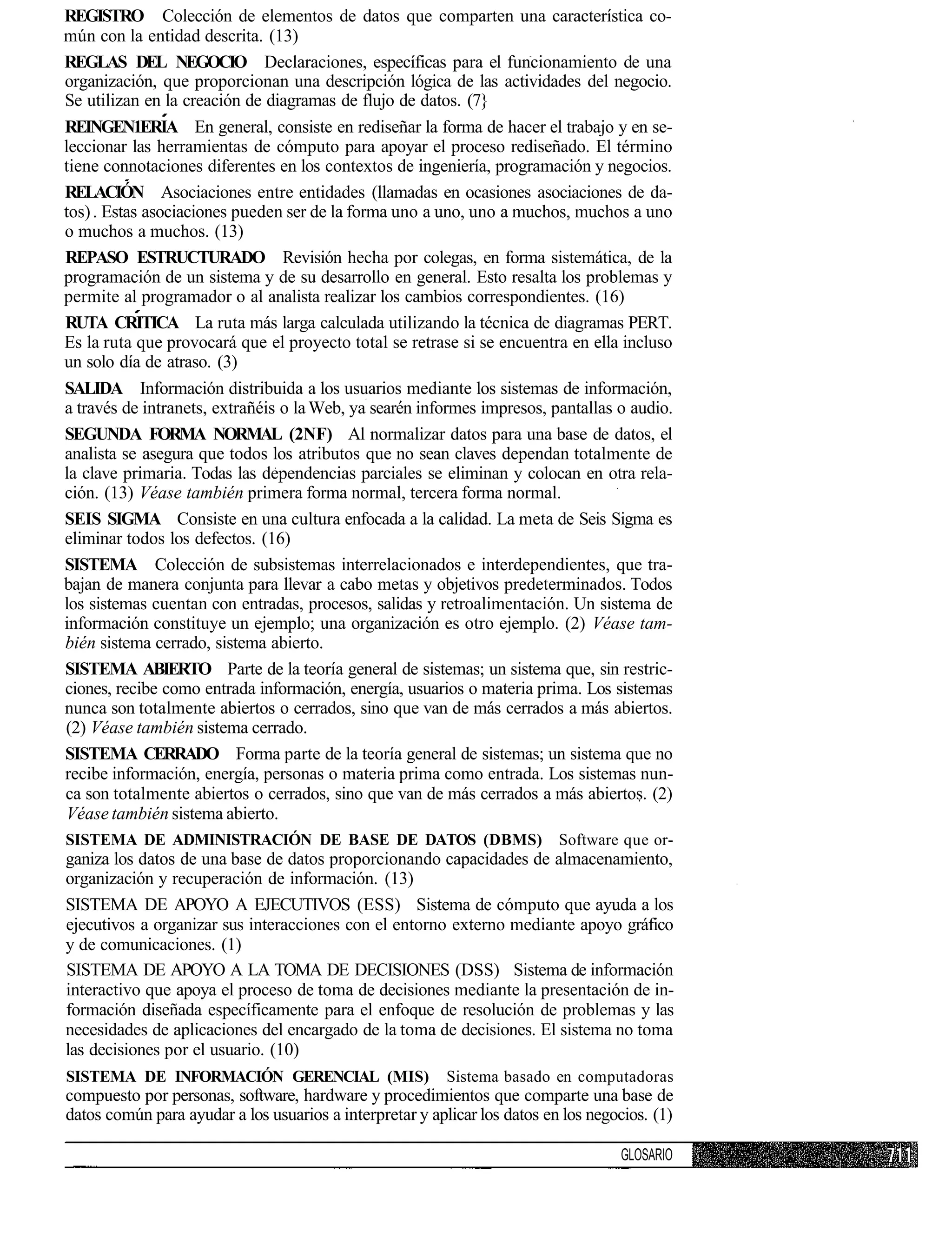 REGISTRO Colección de elementos de datos que comparten una característica co-
mún con la entidad descrita. (13)
REGLAS DEL NEGOCIO Declaraciones, específicas para el funcionamiento de una
organización, que proporcionan una descripción lógica de las actividades del negocio.
Se utilizan en la creación de diagramas de flujo de datos. (7}
REINGEN1ERIA En general, consiste en rediseñar la forma de hacer el trabajo y en se-
leccionar las herramientas de cómputo para apoyar el proceso rediseñado. El término
tiene connotaciones diferentes en los contextos de ingeniería, programación y negocios.
RELACIÓN Asociaciones entre entidades (llamadas en ocasiones asociaciones de da-
tos) . Estas asociaciones pueden ser de la forma uno a uno, uno a muchos, muchos a uno
o muchos a muchos. (13)
REPASO ESTRUCTURADO Revisión hecha por colegas, en forma sistemática, de la
programación de un sistema y de su desarrollo en general. Esto resalta los problemas y
permite al programador o al analista realizar los cambios correspondientes. (16)
RUTA CRITICA La ruta más larga calculada utilizando la técnica de diagramas PERT.
Es la ruta que provocará que el proyecto total se retrase si se encuentra en ella incluso
un solo día de atraso. (3)
SALIDA Información distribuida a los usuarios mediante los sistemas de información,
a través de intranets, extrañéis o la Web, ya searén informes impresos, pantallas o audio.
SEGUNDA FORMA NORMAL (2NF) Al normalizar datos para una base de datos, el
analista se asegura que todos los atributos que no sean claves dependan totalmente de
la clave primaria. Todas las dependencias parciales se eliminan y colocan en otra rela-
ción. (13) Véase también primera forma normal, tercera forma normal.
SEIS SIGMA Consiste en una cultura enfocada a la calidad. La meta de Seis Sigma es
eliminar todos los defectos. (16)
SISTEMA Colección de subsistemas interrelacionados e interdependientes, que tra-
bajan de manera conjunta para llevar a cabo metas y objetivos predeterminados. Todos
los sistemas cuentan con entradas, procesos, salidas y retroalimentación. Un sistema de
información constituye un ejemplo; una organización es otro ejemplo. (2) Véase tam-
bién sistema cerrado, sistema abierto.
SISTEMA ABIERTO Parte de la teoría general de sistemas; un sistema que, sin restric-
ciones, recibe como entrada información, energía, usuarios o materia prima. Los sistemas
nunca son totalmente abiertos o cerrados, sino que van de más cerrados a más abiertos.
(2) Véase también sistema cerrado.
SISTEMA CERRADO Forma parte de la teoría general de sistemas; un sistema que no
recibe información, energía, personas o materia prima como entrada. Los sistemas nun-
ca son totalmente abiertos o cerrados, sino que van de más cerrados a más abiertos. (2)
 Véase también sistema abierto.
SISTEMA DE ADMINISTRACIÓN DE BASE DE DATOS (DBMS)                          Software que or-
ganiza los datos de una base de datos proporcionando capacidades de almacenamiento,
organización y recuperación de información. (13)
SISTEMA DE APOYO A EJECUTIVOS (ESS) Sistema de cómputo que ayuda a los
ejecutivos a organizar sus interacciones con el entorno externo mediante apoyo gráfico
y de comunicaciones. (1)
SISTEMA DE APOYO A LA TOMA DE DECISIONES (DSS) Sistema de información
interactivo que apoya el proceso de toma de decisiones mediante la presentación de in-
formación diseñada específicamente para el enfoque de resolución de problemas y las
necesidades de aplicaciones del encargado de la toma de decisiones. El sistema no toma
las decisiones por el usuario. (10)
SISTEMA DE INFORMACIÓN GERENCIAL (MIS)                    Sistema basado en computadoras
compuesto por personas, software, hardware y procedimientos que comparte una base de
datos común para ayudar a los usuarios a interpretar y aplicar los datos en los negocios. (1)

                                                                                    GLOSARIO
 