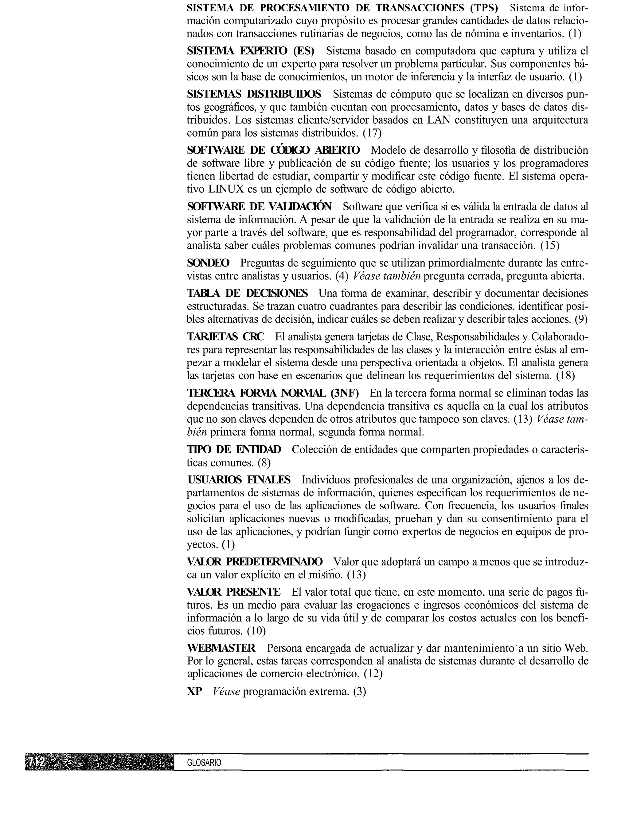 SISTEMA DE PROCESAMIENTO DE TRANSACCIONES (TPS)                             Sistema de infor-
mación computarizado cuyo propósito es procesar grandes cantidades de datos relacio-
nados con transacciones rutinarias de negocios, como las de nómina e inventarios. (1)
SISTEMA EXPERTO (ES) Sistema basado en computadora que captura y utiliza el
conocimiento de un experto para resolver un problema particular. Sus componentes bá-
sicos son la base de conocimientos, un motor de inferencia y la interfaz de usuario. (1)
SISTEMAS DISTRIBUIDOS Sistemas de cómputo que se localizan en diversos pun-
tos geográficos, y que también cuentan con procesamiento, datos y bases de datos dis-
tribuidos. Los sistemas cliente/servidor basados en LAN constituyen una arquitectura
común para los sistemas distribuidos. (17)
SOFTWARE DE CÓDIGO ABIERTO Modelo de desarrollo y filosofía de distribución
de software libre y publicación de su código fuente; los usuarios y los programadores
tienen libertad de estudiar, compartir y modificar este código fuente. El sistema opera-
tivo LINUX es un ejemplo de software de código abierto.
SOFTWARE DE VALIDACIÓN Software que verifica si es válida la entrada de datos al
sistema de información. A pesar de que la validación de la entrada se realiza en su ma-
yor parte a través del software, que es responsabilidad del programador, corresponde al
analista saber cuáles problemas comunes podrían invalidar una transacción. (15)
SONDEO Preguntas de seguimiento que se utilizan primordialmente durante las entre-
vistas entre analistas y usuarios. (4) Véase también pregunta cerrada, pregunta abierta.
TABLA DE DECISIONES Una forma de examinar, describir y documentar decisiones
estructuradas. Se trazan cuatro cuadrantes para describir las condiciones, identificar posi-
bles alternativas de decisión, indicar cuáles se deben realizar y describir tales acciones. (9)
TARJETAS CRC El analista genera tarjetas de Clase, Responsabilidades y Colaborado-
res para representar las responsabilidades de las clases y la interacción entre éstas al em-
pezar a modelar el sistema desde una perspectiva orientada a objetos. El analista genera
las tarjetas con base en escenarios que delinean los requerimientos del sistema. (18)
TERCERA FORMA NORMAL (3NF) En la tercera forma normal se eliminan todas las
dependencias transitivas. Una dependencia transitiva es aquella en la cual los atributos
que no son claves dependen de otros atributos que tampoco son claves. (13) Véase tam-
bién primera forma normal, segunda forma normal.
TIPO DE ENTIDAD Colección de entidades que comparten propiedades o caracterís-
ticas comunes. (8)
USUARIOS FINALES Individuos profesionales de una organización, ajenos a los de-
partamentos de sistemas de información, quienes especifican los requerimientos de ne-
gocios para el uso de las aplicaciones de software. Con frecuencia, los usuarios finales
solicitan aplicaciones nuevas o modificadas, prueban y dan su consentimiento para el
uso de las aplicaciones, y podrían fungir como expertos de negocios en equipos de pro-
yectos. (1)
VALOR PREDETERMINADO Valor que adoptará un campo a menos que se introduz-
ca un valor explícito en el mismo. (13)
VALOR PRESENTE El valor total que tiene, en este momento, una serie de pagos fu-
turos. Es un medio para evaluar las erogaciones e ingresos económicos del sistema de
información a lo largo de su vida útil y de comparar los costos actuales con los benefi-
cios futuros. (10)
WEBMASTER Persona encargada de actualizar y dar mantenimiento a un sitio Web.
Por lo general, estas tareas corresponden al analista de sistemas durante el desarrollo de
aplicaciones de comercio electrónico. (12)
XP Véase programación extrema. (3)




GLOSARIO
 