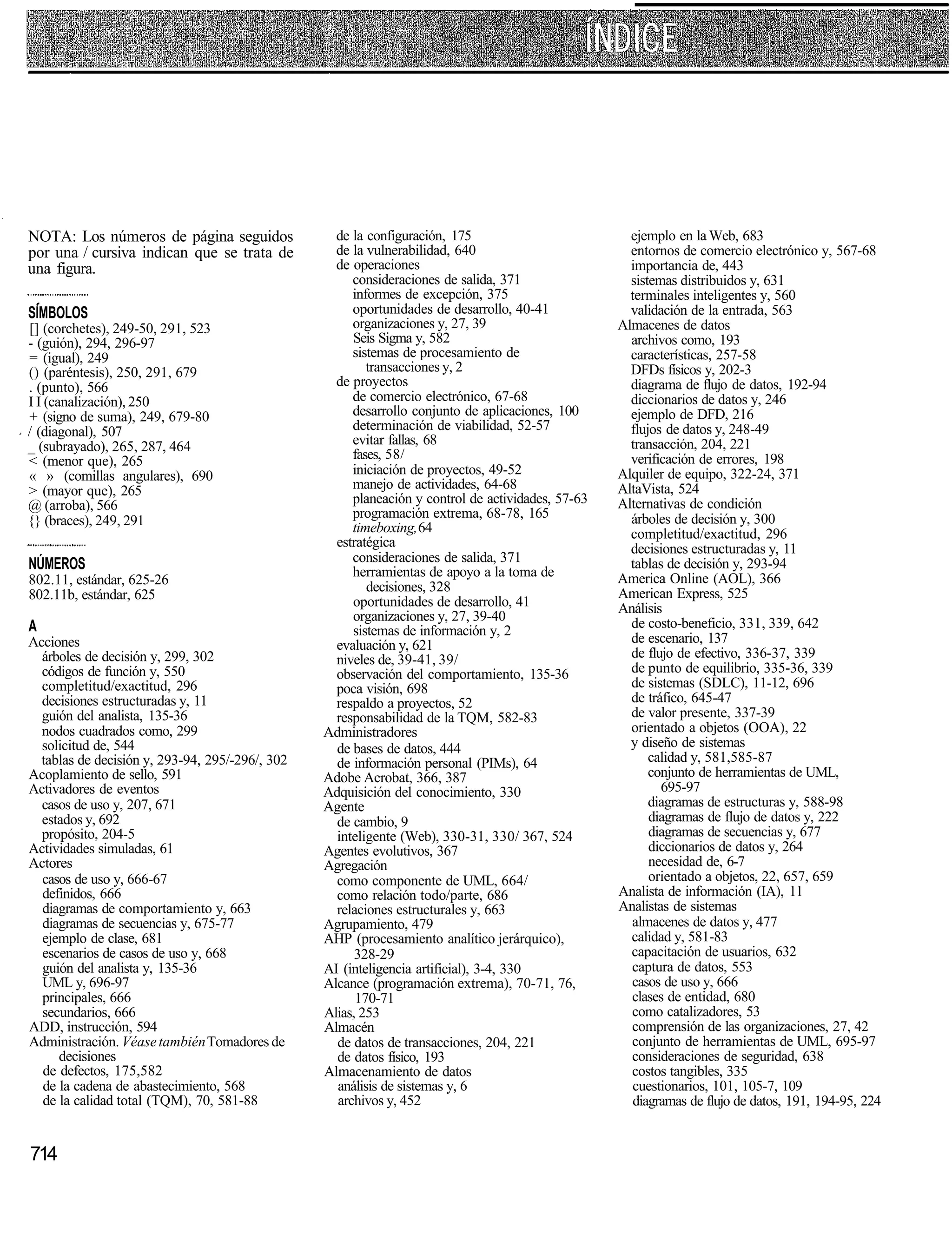 NOTA: Los números de página seguidos               de la configuración, 175                          ejemplo en la Web, 683
por una / cursiva indican que se trata de          de la vulnerabilidad, 640                         entornos de comercio electrónico y, 567-68
una figura.                                        de operaciones                                    importancia de, 443
                                                      consideraciones de salida, 371                 sistemas distribuidos y, 631
                                                      informes de excepción, 375                     terminales inteligentes y, 560
SÍMBOLOS                                              oportunidades de desarrollo, 40-41             validación de la entrada, 563
[] (corchetes), 249-50, 291, 523                      organizaciones y, 27, 39                     Almacenes de datos
- (guión), 294, 296-97                                Seis Sigma y, 582                              archivos como, 193
= (igual), 249                                        sistemas de procesamiento de                   características, 257-58
() (paréntesis), 250, 291, 679                           transacciones y, 2                          DFDs físicos y, 202-3
. (punto), 566                                     de proyectos                                      diagrama de flujo de datos, 192-94
I I (canalización), 250                               de comercio electrónico, 67-68                 diccionarios de datos y, 246
+ (signo de suma), 249, 679-80                        desarrollo conjunto de aplicaciones, 100       ejemplo de DFD, 216
/ (diagonal), 507                                     determinación de viabilidad, 52-57             flujos de datos y, 248-49
_ (subrayado), 265, 287, 464                          evitar fallas, 68                              transacción, 204, 221
< (menor que), 265                                    fases, 58/                                     verificación de errores, 198
« » (comillas angulares), 690                         iniciación de proyectos, 49-52               Alquiler de equipo, 322-24, 371
> (mayor que), 265                                    manejo de actividades, 64-68                 AltaVista, 524
@ (arroba), 566                                       planeación y control de actividades, 57-63   Alternativas de condición
                                                      programación extrema, 68-78, 165               árboles de decisión y, 300
{} (braces), 249, 291                                 timeboxing, 64                                 completitud/exactitud, 296
                                                   estratégica                                       decisiones estructuradas y, 11
NÚMEROS                                               consideraciones de salida, 371                 tablas de decisión y, 293-94
                                                      herramientas de apoyo a la toma de           America Online (AOL), 366
802.11, estándar, 625-26                                 decisiones, 328
802.11b, estándar, 625                                                                             American Express, 525
                                                      oportunidades de desarrollo, 41              Análisis
                                                      organizaciones y, 27, 39-40                    de costo-beneficio, 331, 339, 642
A                                                     sistemas de información y, 2
Acciones                                           evaluación y, 621                                 de escenario, 137
  árboles de decisión y, 299, 302                  niveles de, 39-41, 39/                            de flujo de efectivo, 336-37, 339
  códigos de función y, 550                        observación del comportamiento, 135-36            de punto de equilibrio, 335-36, 339
  completitud/exactitud, 296                       poca visión, 698                                  de sistemas (SDLC), 11-12, 696
  decisiones estructuradas y, 11                   respaldo a proyectos, 52                          de tráfico, 645-47
  guión del analista, 135-36                       responsabilidad de la TQM, 582-83                 de valor presente, 337-39
  nodos cuadrados como, 299                      Administradores                                     orientado a objetos (OOA), 22
  solicitud de, 544                                de bases de datos, 444                            y diseño de sistemas
  tablas de decisión y, 293-94, 295/-296/, 302     de información personal (PIMs), 64                    calidad y, 581,585-87
Acoplamiento de sello, 591                       Adobe Acrobat, 366, 387                                 conjunto de herramientas de UML,
Activadores de eventos                           Adquisición del conocimiento, 330                         695-97
  casos de uso y, 207, 671                       Agente                                                  diagramas de estructuras y, 588-98
  estados y, 692                                   de cambio, 9                                          diagramas de flujo de datos y, 222
  propósito, 204-5                                 inteligente (Web), 330-31, 330/ 367, 524              diagramas de secuencias y, 677
Actividades simuladas, 61                        Agentes evolutivos, 367                                 diccionarios de datos y, 264
Actores                                          Agregación                                              necesidad de, 6-7
  casos de uso y, 666-67                           como componente de UML, 664/                          orientado a objetos, 22, 657, 659
  definidos, 666                                   como relación todo/parte, 686                   Analista de información (IA), 11
  diagramas de comportamiento y, 663               relaciones estructurales y, 663                 Analistas de sistemas
  diagramas de secuencias y, 675-77              Agrupamiento, 479                                   almacenes de datos y, 477
  ejemplo de clase, 681                          AHP (procesamiento analítico jerárquico),           calidad y, 581-83
  escenarios de casos de uso y, 668                    328-29                                        capacitación de usuarios, 632
  guión del analista y, 135-36                   AI (inteligencia artificial), 3-4, 330              captura de datos, 553
  UML y, 696-97                                  Alcance (programación extrema), 70-71, 76,          casos de uso y, 666
  principales, 666                                     170-71                                        clases de entidad, 680
  secundarios, 666                               Alias, 253                                          como catalizadores, 53
ADD, instrucción, 594                            Almacén                                             comprensión de las organizaciones, 27, 42
Administración. Véase también Tomadores de         de datos de transacciones, 204, 221               conjunto de herramientas de UML, 695-97
     decisiones                                    de datos físico, 193                              consideraciones de seguridad, 638
  de defectos, 175,582                           Almacenamiento de datos                             costos tangibles, 335
  de la cadena de abastecimiento, 568              análisis de sistemas y, 6                          cuestionarios, 101, 105-7, 109
  de la calidad total (TQM), 70, 581-88            archivos y, 452                                    diagramas de flujo de datos, 191, 194-95, 224


714
 