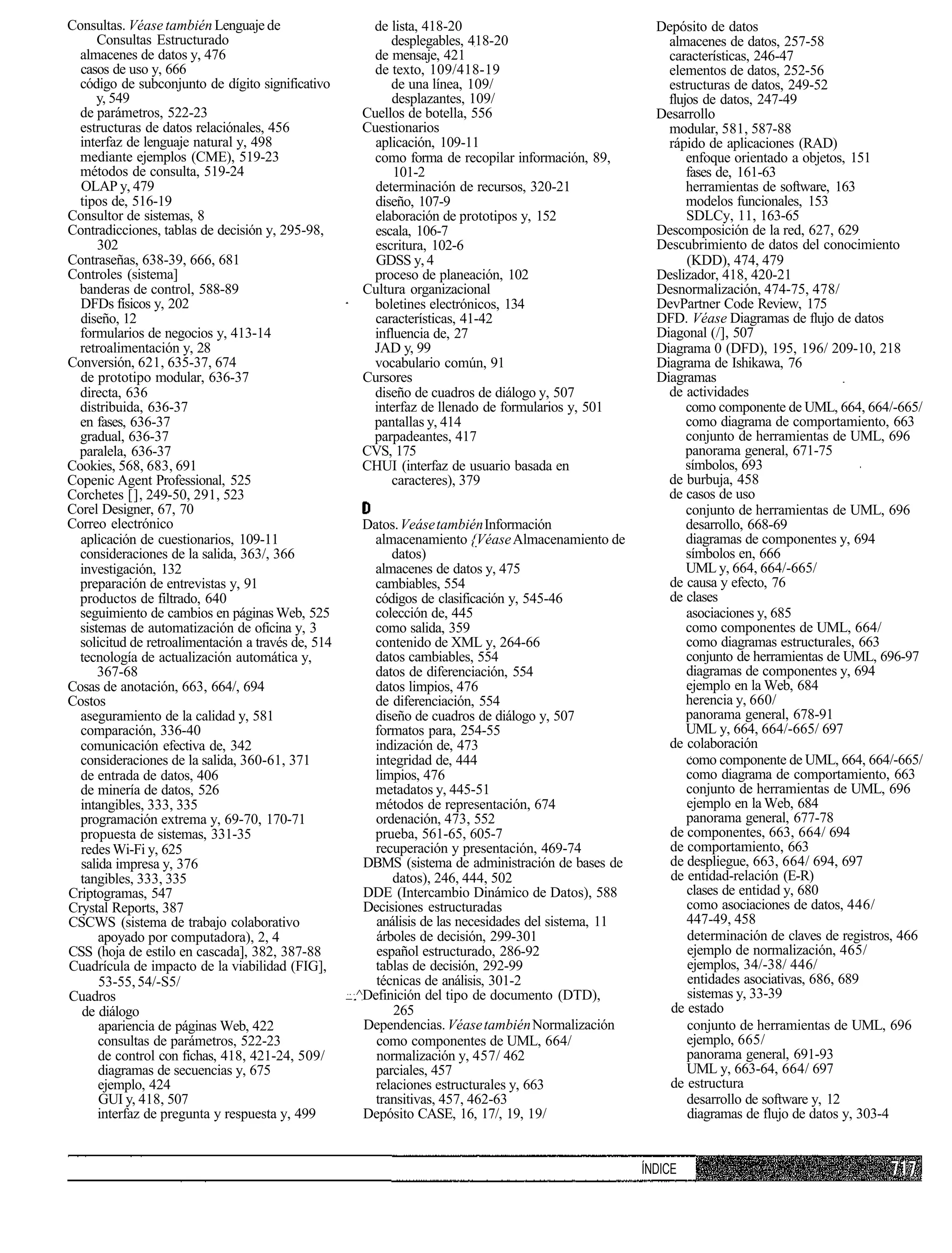 Consultas. Véase también Lenguaje de                  de lista, 418-20                                 Depósito de datos
      Consultas Estructurado                              desplegables, 418-20                           almacenes de datos, 257-58
  almacenes de datos y, 476                            de mensaje, 421                                   características, 246-47
  casos de uso y, 666                                  de texto, 109/418-19                              elementos de datos, 252-56
  código de subconjunto de dígito significativo           de una línea, 109/                             estructuras de datos, 249-52
      y, 549                                              desplazantes, 109/                             flujos de datos, 247-49
  de parámetros, 522-23                              Cuellos de botella, 556                           Desarrollo
  estructuras de datos relaciónales, 456             Cuestionarios                                       modular, 581, 587-88
  interfaz de lenguaje natural y, 498                  aplicación, 109-11                                rápido de aplicaciones (RAD)
  mediante ejemplos (CME), 519-23                      como forma de recopilar información, 89,              enfoque orientado a objetos, 151
  métodos de consulta, 519-24                              101-2                                             fases de, 161-63
  OLAP y, 479                                          determinación de recursos, 320-21                     herramientas de software, 163
  tipos de, 516-19                                     diseño, 107-9                                         modelos funcionales, 153
Consultor de sistemas, 8                               elaboración de prototipos y, 152                      SDLCy, 11, 163-65
Contradicciones, tablas de decisión y, 295-98,         escala, 106-7                                   Descomposición de la red, 627, 629
      302                                              escritura, 102-6                                Descubrimiento de datos del conocimiento
Contraseñas, 638-39, 666, 681                          GDSS y, 4                                             (KDD), 474, 479
Controles (sistema]                                    proceso de planeación, 102                      Deslizador, 418, 420-21
 banderas de control, 588-89                         Cultura organizacional                            Desnormalización, 474-75, 478/
  DFDs físicos y, 202                                  boletines electrónicos, 134                     DevPartner Code Review, 175
  diseño, 12                                           características, 41-42                          DFD. Véase Diagramas de flujo de datos
  formularios de negocios y, 413-14                    influencia de, 27                               Diagonal (/], 507
  retroalimentación y, 28                             JAD y, 99                                        Diagrama 0 (DFD), 195, 196/ 209-10, 218
Conversión, 621, 635-37, 674                           vocabulario común, 91                           Diagrama de Ishikawa, 76
  de prototipo modular, 636-37                       Cursores                                          Diagramas
  directa, 636                                         diseño de cuadros de diálogo y, 507               de actividades
  distribuida, 636-37                                 interfaz de llenado de formularios y, 501              como componente de UML, 664, 664/-665/
  en fases, 636-37                                    pantallas y, 414                                       como diagrama de comportamiento, 663
  gradual, 636-37                                     parpadeantes, 417                                      conjunto de herramientas de UML, 696
 paralela, 636-37                                    CVS, 175                                                panorama general, 671-75
Cookies, 568, 683, 691                               CHUI (interfaz de usuario basada en                     símbolos, 693
Copenic Agent Professional, 525                           caracteres), 379                               de burbuja, 458
Corchetes [], 249-50, 291, 523                                                                           de casos de uso
Corel Designer, 67, 70                                                                                       conjunto de herramientas de UML, 696
Correo electrónico                                   Datos. Veáse también Información                        desarrollo, 668-69
  aplicación de cuestionarios, 109-11                  almacenamiento {Véase Almacenamiento de               diagramas de componentes y, 694
  consideraciones de la salida, 363/, 366                 datos)                                             símbolos en, 666
  investigación, 132                                   almacenes de datos y, 475                             UML y, 664, 664/-665/
  preparación de entrevistas y, 91                     cambiables, 554                                   de causa y efecto, 76
  productos de filtrado, 640                           códigos de clasificación y, 545-46                de clases
  seguimiento de cambios en páginas Web, 525           colección de, 445                                     asociaciones y, 685
  sistemas de automatización de oficina y, 3           como salida, 359                                      como componentes de UML, 664/
  solicitud de retroalimentación a través de, 514      contenido de XML y, 264-66                            como diagramas estructurales, 663
  tecnología de actualización automática y,            datos cambiables, 554                                 conjunto de herramientas de UML, 696-97
      367-68                                           datos de diferenciación, 554                          diagramas de componentes y, 694
Cosas de anotación, 663, 664/, 694                     datos limpios, 476                                    ejemplo en la Web, 684
Costos                                                 de diferenciación, 554                                herencia y, 660/
  aseguramiento de la calidad y, 581                   diseño de cuadros de diálogo y, 507                   panorama general, 678-91
  comparación, 336-40                                 formatos para, 254-55                                  UML y, 664, 664/-665/ 697
  comunicación efectiva de, 342                        indización de, 473                                de colaboración
  consideraciones de la salida, 360-61, 371            integridad de, 444                                    como componente de UML, 664, 664/-665/
  de entrada de datos, 406                             limpios, 476                                          como diagrama de comportamiento, 663
  de minería de datos, 526                             metadatos y, 445-51                                   conjunto de herramientas de UML, 696
  intangibles, 333, 335                                métodos de representación, 674                        ejemplo en la Web, 684
  programación extrema y, 69-70, 170-71                ordenación, 473, 552                                  panorama general, 677-78
  propuesta de sistemas, 331-35                        prueba, 561-65, 605-7                             de componentes, 663, 664/ 694
  redes Wi-Fi y, 625                                   recuperación y presentación, 469-74               de comportamiento, 663
  salida impresa y, 376                              DBMS (sistema de administración de bases de         de despliegue, 663, 664/ 694, 697
  tangibles, 333, 335                                     datos), 246, 444, 502                          de entidad-relación (E-R)
Criptogramas, 547                                    DDE (Intercambio Dinámico de Datos), 588                clases de entidad y, 680
Crystal Reports, 387                                 Decisiones estructuradas                                como asociaciones de datos, 446/
CSCWS (sistema de trabajo colaborativo                 análisis de las necesidades del sistema, 11           447-49, 458
      apoyado por computadora), 2, 4                   árboles de decisión, 299-301                          determinación de claves de registros, 466
CSS (hoja de estilo en cascada], 382, 387-88           español estructurado, 286-92                          ejemplo de normalización, 465/
Cuadrícula de impacto de la viabilidad (FIG],          tablas de decisión, 292-99                            ejemplos, 34/-38/ 446/
      53-55, 54/-S5/                                   técnicas de análisis, 301-2                           entidades asociativas, 686, 689
Cuadros                                             ^Definición del tipo de documento (DTD),                 sistemas y, 33-39
  de diálogo                                               265                                           de estado
      apariencia de páginas Web, 422                 Dependencias. Véase también Normalización               conjunto de herramientas de UML, 696
      consultas de parámetros, 522-23                  como componentes de UML, 664/                         ejemplo, 665/
      de control con fichas, 418, 421-24, 509/         normalización y, 457/ 462                             panorama general, 691-93
      diagramas de secuencias y, 675                   parciales, 457                                        UML y, 663-64, 664/ 697
      ejemplo, 424                                     relaciones estructurales y, 663                   de estructura
      GUI y, 418, 507                                  transitivas, 457, 462-63                              desarrollo de software y, 12
      interfaz de pregunta y respuesta y, 499        Depósito CASE, 16, 17/, 19, 19/                         diagramas de flujo de datos y, 303-4


                                                                                                     ÍNDICE
 