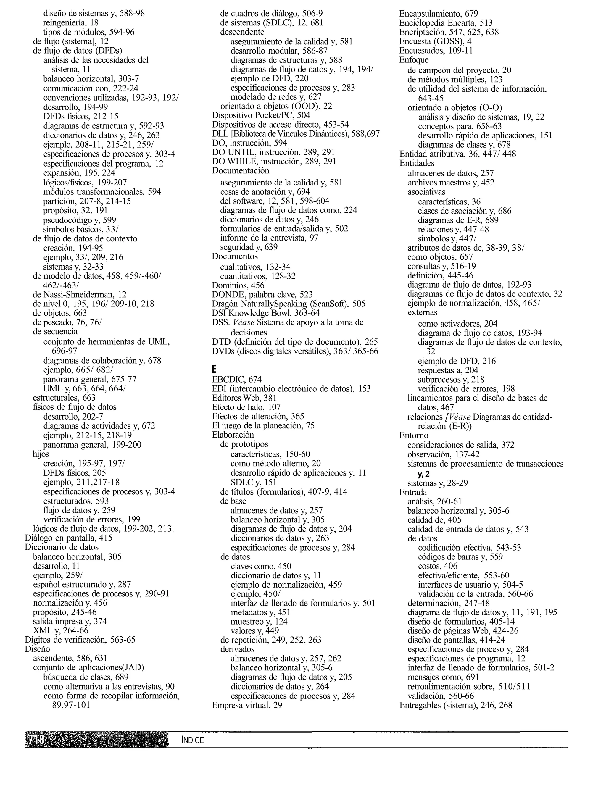 diseño de sistemas y, 588-98                        de cuadros de diálogo, 506-9                    Encapsulamiento, 679
      reingeniería, 18                                    de sistemas (SDLC), 12, 681                     Enciclopedia Encarta, 513
      tipos de módulos, 594-96                            descendente                                     Encriptación, 547, 625, 638
  de flujo (sistema], 12                                     aseguramiento de la calidad y, 581           Encuesta (GDSS), 4
  de flujo de datos (DFDs)                                   desarrollo modular, 586-87                   Encuestados, 109-11
      análisis de las necesidades del                        diagramas de estructuras y, 588              Enfoque
         sistema, 11                                         diagramas de flujo de datos y, 194, 194/       de campeón del proyecto, 20
      balanceo horizontal, 303-7                             ejemplo de DFD, 220                            de métodos múltiples, 123
      comunicación con, 222-24                               especificaciones de procesos y, 283            de utilidad del sistema de información,
      convenciones utilizadas, 192-93, 192/                  modelado de redes y, 627                           643-45
      desarrollo, 194-99                                  orientado a objetos (OOD), 22                     orientado a objetos (O-O)
      DFDs físicos, 212-15                              Dispositivo Pocket/PC, 504                              análisis y diseño de sistemas, 19, 22
      diagramas de estructura y, 592-93                 Dispositivos de acceso directo, 453-54                  conceptos para, 658-63
      diccionarios de datos y, 246, 263                 DLL [Biblioteca de Vínculos Dinámicos), 588,697         desarrollo rápido de aplicaciones, 151
      ejemplo, 208-11, 215-21, 259/                     DO, instrucción, 594                                    diagramas de clases y, 678
      especificaciones de procesos y, 303-4             DO UNTIL, instrucción, 289, 291                   Entidad atributiva, 36, 447/ 448
      especificaciones del programa, 12                 DO WHILE, instrucción, 289, 291                   Entidades
      expansión, 195, 224                               Documentación                                       almacenes de datos, 257
      lógicos/fisicos, 199-207                            aseguramiento de la calidad y, 581                archivos maestros y, 452
      módulos transformacionales, 594                     cosas de anotación y, 694                         asociativas
      partición, 207-8, 214-15                            del software, 12, 581, 598-604                        características, 36
      propósito, 32, 191                                  diagramas de flujo de datos como, 224                 clases de asociación y, 686
      pseudocódigo y, 599                                 diccionarios de datos y, 246                          diagramas de E-R, 689
      símbolos básicos, 33/                               formularios de entrada/salida y, 502                  relaciones y, 447-48
  de flujo de datos de contexto                           informe de la entrevista, 97                          símbolos y, 447/
      creación, 194-95                                    seguridad y, 639                                  atributos de datos de, 38-39, 38/
      ejemplo, 33/, 209, 216                            Documentos                                          como objetos, 657
      sistemas y, 32-33                                   cualitativos, 132-34                              consultas y, 516-19
  de modelo de datos, 458, 459/-460/                      cuantitativos, 128-32                             definición, 445-46
      462/-463/                                         Dominios, 456                                       diagrama de flujo de datos, 192-93
  de Nassi-Shneiderman, 12                              DONDE, palabra clave, 523                           diagramas de flujo de datos de contexto, 32
  de nivel 0, 195, 196/ 209-10, 218                     Dragón NaturallySpeaking (ScanSoft), 505            ejemplo de normalización, 458, 465/
  de objetos, 663                                       DSI Knowledge Bowl, 363-64                          externas
  de pescado, 76, 76/                                   DSS. Véase Sistema de apoyo a la toma de                como activadores, 204
  de secuencia                                               decisiones                                         diagrama de flujo de datos, 193-94
      conjunto de herramientas de UML,                  DTD (definición del tipo de documento), 265             diagramas de flujo de datos de contexto,
         696-97                                         DVDs (discos digitales versátiles), 363/ 365-66            32
      diagramas de colaboración y, 678                                                                          ejemplo de DFD, 216
      ejemplo, 665/ 682/                                                                                        respuestas a, 204
      panorama general, 675-77                          EBCDIC, 674                                             subprocesos y, 218
      UML y, 663, 664, 664/                             EDI (intercambio electrónico de datos), 153             verificación de errores, 198
  estructurales, 663                                    Editores Web, 381                                   lineamientos para el diseño de bases de
  físicos de flujo de datos                             Efecto de halo, 107                                     datos, 467
      desarrollo, 202-7                                 Efectos de alteración, 365                          relaciones [Véase Diagramas de entidad-
      diagramas de actividades y, 672                   El juego de la planeación, 75                           relación (E-R))
      ejemplo, 212-15, 218-19                           Elaboración                                       Entorno
      panorama general, 199-200                           de prototipos                                     consideraciones de salida, 372
  hijos                                                       características, 150-60                       observación, 137-42
      creación, 195-97, 197/                                  como método alterno, 20                       sistemas de procesamiento de transacciones
      DFDs físicos, 205                                       desarrollo rápido de aplicaciones y, 11          y, 2
      ejemplo, 211,217-18                                     SDLC y, 151                                   sistemas y, 28-29
      especificaciones de procesos y, 303-4               de títulos (formularios), 407-9, 414            Entrada
      estructurados, 593                                  de base                                           análisis, 260-61
      flujo de datos y, 259                                   almacenes de datos y, 257                     balanceo horizontal y, 305-6
      verificación de errores, 199                           balanceo horizontal y, 305                     calidad de, 405
  lógicos de flujo de datos, 199-202, 213.                    diagramas de flujo de datos y, 204            calidad de entrada de datos y, 543
Diálogo en pantalla, 415                                      diccionarios de datos y, 263                  de datos
Diccionario de datos                                          especificaciones de procesos y, 284               codificación efectiva, 543-53
  balanceo horizontal, 305                                de datos                                              códigos de barras y, 559
  desarrollo, 11                                              claves como, 450                                  costos, 406
  ejemplo, 259/                                               diccionario de datos y, 11                        efectiva/eficiente, 553-60
  español estructurado y, 287                                 ejemplo de normalización, 459                     interfaces de usuario y, 504-5
  especificaciones de procesos y, 290-91                      ejemplo, 450/                                     validación de la entrada, 560-66
  normalización y, 456                                        interfaz de llenado de formularios y, 501     determinación, 247-48
  propósito, 245-46                                           metadatos y, 451                              diagrama de flujo de datos y, 11, 191, 195
  salida impresa y, 374                                       muestreo y, 124                               diseño de formularios, 405-14
  XML y, 264-66                                               valores y, 449                                diseño de páginas Web, 424-26
Dígitos de verificación, 563-65                           de repetición, 249, 252, 263                      diseño de pantallas, 414-24
Diseño                                                    derivados                                         especificaciones de proceso y, 284
  ascendente, 586, 631                                        almacenes de datos y, 257, 262                especificaciones de programa, 12
  conjunto de aplicaciones(JAD)                               balanceo horizontal y, 305-6                  interfaz de llenado de formularios, 501-2
      búsqueda de clases, 689                                 diagramas de flujo de datos y, 205            mensajes como, 691
      como alternativa a las entrevistas, 90                  diccionarios de datos y, 264                  retroalimentación sobre, 510/511
      como forma de recopilar información,                    especificaciones de procesos y, 284           validación, 560-66
         89,97-101                                      Empresa virtual, 29                               Entregables (sistema), 246, 268


                                               ÍNDICE
 