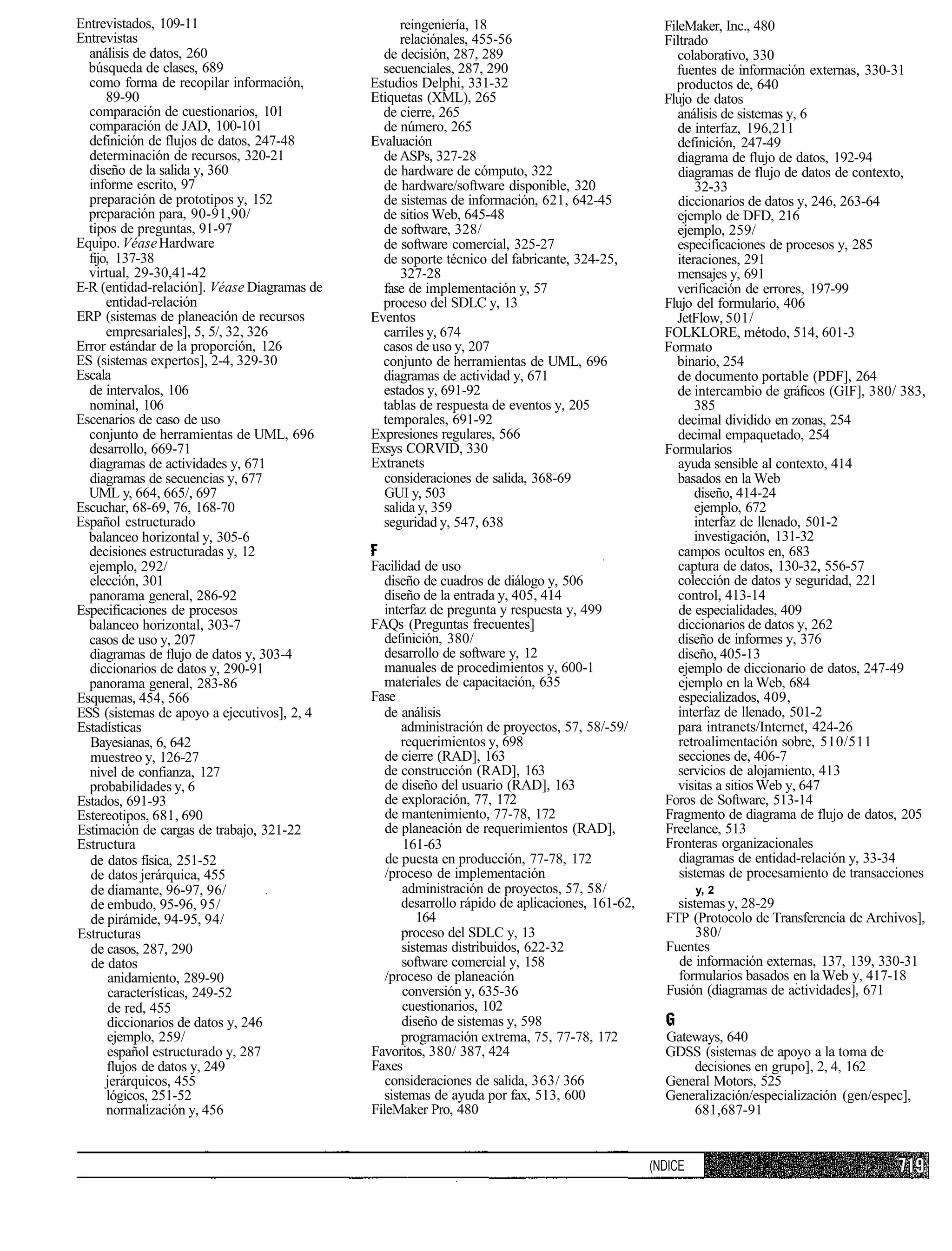 Entrevistados, 109-11                             reingeniería, 18                                 FileMaker, Inc., 480
Entrevistas                                       relaciónales, 455-56                             Filtrado
  análisis de datos, 260                       de decisión, 287, 289                                  colaborativo, 330
  búsqueda de clases, 689                      secuenciales, 287, 290                                 fuentes de información externas, 330-31
  como forma de recopilar información,       Estudios Delphi, 331-32                                  productos de, 640
      89-90                                  Etiquetas (XML), 265                                  Flujo de datos
  comparación de cuestionarios, 101            de cierre, 265                                         análisis de sistemas y, 6
  comparación de JAD, 100-101                  de número, 265                                         de interfaz, 196,211
  definición de flujos de datos, 247-48      Evaluación                                               definición, 247-49
  determinación de recursos, 320-21            de ASPs, 327-28                                        diagrama de flujo de datos, 192-94
  diseño de la salida y, 360                   de hardware de cómputo, 322                            diagramas de flujo de datos de contexto,
  informe escrito, 97                          de hardware/software disponible, 320                       32-33
  preparación de prototipos y, 152             de sistemas de información, 621, 642-45                diccionarios de datos y, 246, 263-64
  preparación para, 90-91,90/                  de sitios Web, 645-48                                  ejemplo de DFD, 216
  tipos de preguntas, 91-97                    de software, 328/                                      ejemplo, 259/
Equipo. Véase Hardware                         de software comercial, 325-27                          especificaciones de procesos y, 285
  fijo, 137-38                                 de soporte técnico del fabricante, 324-25,             iteraciones, 291
  virtual, 29-30,41-42                             327-28                                             mensajes y, 691
E-R (entidad-relación]. Véase Diagramas de     fase de implementación y, 57                           verificación de errores, 197-99
      entidad-relación                         proceso del SDLC y, 13                              Flujo del formulario, 406
ERP (sistemas de planeación de recursos      Eventos                                                  JetFlow, 501/
      empresariales], 5, 5/, 32, 326           carriles y, 674                                     FOLKLORE, método, 514, 601-3
Error estándar de la proporción, 126           casos de uso y, 207                                 Formato
ES (sistemas expertos], 2-4, 329-30            conjunto de herramientas de UML, 696                   binario, 254
Escala                                         diagramas de actividad y, 671                          de documento portable (PDF], 264
  de intervalos, 106                           estados y, 691-92                                      de intercambio de gráficos (GIF], 380/ 383,
  nominal, 106                                 tablas de respuesta de eventos y, 205                      385
Escenarios de caso de uso                      temporales, 691-92                                     decimal dividido en zonas, 254
  conjunto de herramientas de UML, 696       Expresiones regulares, 566                               decimal empaquetado, 254
  desarrollo, 669-71                         Exsys CORVID, 330                                     Formularios
  diagramas de actividades y, 671            Extranets                                                ayuda sensible al contexto, 414
  diagramas de secuencias y, 677               consideraciones de salida, 368-69                      basados en la Web
  UML y, 664, 665/, 697                        GUI y, 503                                                 diseño, 414-24
Escuchar, 68-69, 76, 168-70                    salida y, 359                                              ejemplo, 672
Español estructurado                           seguridad y, 547, 638                                      interfaz de llenado, 501-2
  balanceo horizontal y, 305-6                                                                            investigación, 131-32
  decisiones estructuradas y, 12                                                                      campos ocultos en, 683
  ejemplo, 292/                              Facilidad de uso                                         captura de datos, 130-32, 556-57
  elección, 301                                 diseño de cuadros de diálogo y, 506                   colección de datos y seguridad, 221
  panorama general, 286-92                      diseño de la entrada y, 405, 414                      control, 413-14
Especificaciones de procesos                    interfaz de pregunta y respuesta y, 499               de especialidades, 409
  balanceo horizontal, 303-7                 FAQs (Preguntas frecuentes]                              diccionarios de datos y, 262
  casos de uso y, 207                           definición, 380/                                      diseño de informes y, 376
  diagramas de flujo de datos y, 303-4          desarrollo de software y, 12                          diseño, 405-13
  diccionarios de datos y, 290-91               manuales de procedimientos y, 600-1                   ejemplo de diccionario de datos, 247-49
  panorama general, 283-86                      materiales de capacitación, 635                       ejemplo en la Web, 684
Esquemas, 454, 566                           Fase                                                     especializados, 409,
ESS (sistemas de apoyo a ejecutivos], 2, 4      de análisis                                           interfaz de llenado, 501-2
Estadísticas                                        administración de proyectos, 57, 58/-59/          para intranets/Internet, 424-26
  Bayesianas, 6, 642                                requerimientos y, 698                             retroalimentación sobre, 510/511
  muestreo y, 126-27                            de cierre (RAD], 163                                  secciones de, 406-7
  nivel de confianza, 127                       de construcción (RAD], 163                            servicios de alojamiento, 413
  probabilidades y, 6                           de diseño del usuario (RAD], 163                      visitas a sitios Web y, 647
Estados, 691-93                                 de exploración, 77, 172                            Foros de Software, 513-14
Estereotipos, 681, 690                          de mantenimiento, 77-78, 172                       Fragmento de diagrama de flujo de datos, 205
Estimación de cargas de trabajo, 321-22         de planeación de requerimientos (RAD],             Freelance, 513
Estructura                                          161-63                                         Fronteras organizacionales
  de datos física, 251-52                       de puesta en producción, 77-78, 172                   diagramas de entidad-relación y, 33-34
  de datos jerárquica, 455                      /proceso de implementación                            sistemas de procesamiento de transacciones
  de diamante, 96-97, 96/                           administración de proyectos, 57, 58/                  y, 2
  de embudo, 95-96, 95/                             desarrollo rápido de aplicaciones, 161-62,       sistemas y, 28-29
  de pirámide, 94-95, 94/                              164                                         FTP (Protocolo de Transferencia de Archivos],
Estructuras                                         proceso del SDLC y, 13                               380/
  de casos, 287, 290                                sistemas distribuidos, 622-32                  Fuentes
   de datos                                         software comercial y, 158                        de información externas, 137, 139, 330-31
       anidamiento, 289-90                      /proceso de planeación                               formularios basados en la Web y, 417-18
       características, 249-52                      conversión y, 635-36                           Fusión (diagramas de actividades], 671
       de red, 455                                  cuestionarios, 102
      diccionarios de datos y, 246                  diseño de sistemas y, 598
      ejemplo, 259/                                 programación extrema, 75, 77-78, 172           Gateways, 640
      español estructurado y, 287            Favoritos, 380/ 387, 424                              GDSS (sistemas de apoyo a la toma de
      flujos de datos y, 249                 Faxes                                                     decisiones en grupo], 2, 4, 162
      jerárquicos, 455                          consideraciones de salida, 363/ 366                General Motors, 525
      lógicos, 251-52                           sistemas de ayuda por fax, 513, 600                Generalización/especialización (gen/espec],
      normalización y, 456                   FileMaker Pro, 480                                        681,687-91


                                                                                                 (NDICE
 