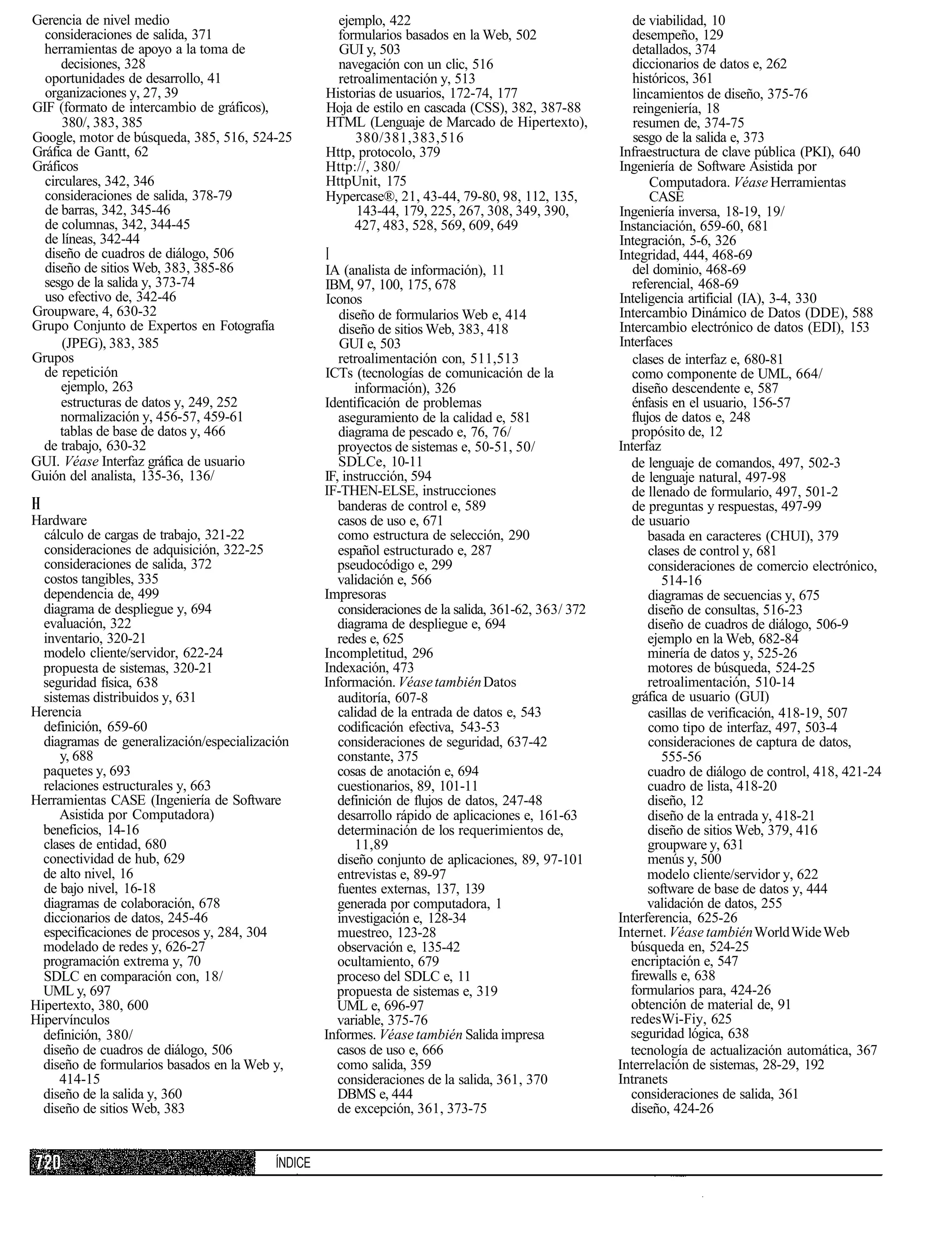 Gerencia de nivel medio                              ejemplo, 422                                         de viabilidad, 10
  consideraciones de salida, 371                     formularios basados en la Web, 502                   desempeño, 129
  herramientas de apoyo a la toma de                 GUI y, 503                                           detallados, 374
     decisiones, 328                                 navegación con un clic, 516                          diccionarios de datos e, 262
  oportunidades de desarrollo, 41                    retroalimentación y, 513                             históricos, 361
  organizaciones y, 27, 39                         Historias de usuarios, 172-74, 177                     lincamientos de diseño, 375-76
GIF (formato de intercambio de gráficos),          Hoja de estilo en cascada (CSS), 382, 387-88           reingeniería, 18
     380/, 383, 385                                HTML (Lenguaje de Marcado de Hipertexto),              resumen de, 374-75
Google, motor de búsqueda, 385, 516, 524-25             380/381,383,516                                   sesgo de la salida e, 373
Gráfica de Gantt, 62                               Http, protocolo, 379                                Infraestructura de clave pública (PKI), 640
Gráficos                                           Http://, 380/                                       Ingeniería de Software Asistida por
  circulares, 342, 346                             HttpUnit, 175                                              Computadora. Véase Herramientas
  consideraciones de salida, 378-79                Hypercase®, 21, 43-44, 79-80, 98, 112, 135,                CASE
  de barras, 342, 345-46                                 143-44, 179, 225, 267, 308, 349, 390,         Ingeniería inversa, 18-19, 19/
  de columnas, 342, 344-45                              427, 483, 528, 569, 609, 649                   Instanciación, 659-60, 681
  de líneas, 342-44                                                                                    Integración, 5-6, 326
  diseño de cuadros de diálogo, 506                I                                                   Integridad, 444, 468-69
  diseño de sitios Web, 383, 385-86                IA (analista de información), 11                       del dominio, 468-69
  sesgo de la salida y, 373-74                     IBM, 97, 100, 175, 678                                 referencial, 468-69
  uso efectivo de, 342-46                          Iconos                                              Inteligencia artificial (IA), 3-4, 330
Groupware, 4, 630-32                                  diseño de formularios Web e, 414                 Intercambio Dinámico de Datos (DDE), 588
Grupo Conjunto de Expertos en Fotografía              diseño de sitios Web, 383, 418                   Intercambio electrónico de datos (EDI), 153
     (JPEG), 383, 385                                 GUI e, 503                                       Interfaces
Grupos                                                retroalimentación con, 511,513                      clases de interfaz e, 680-81
  de repetición                                    ICTs (tecnologías de comunicación de la                como componente de UML, 664/
     ejemplo, 263                                        información), 326                                diseño descendente e, 587
     estructuras de datos y, 249, 252              Identificación de problemas                            énfasis en el usuario, 156-57
     normalización y, 456-57, 459-61                  aseguramiento de la calidad e, 581                  flujos de datos e, 248
     tablas de base de datos y, 466                   diagrama de pescado e, 76, 76/                      propósito de, 12
 de trabajo, 630-32                                   proyectos de sistemas e, 50-51, 50/              Interfaz
GUI. Véase Interfaz gráfica de usuario                SDLCe, 10-11                                        de lenguaje de comandos, 497, 502-3
Guión del analista, 135-36, 136/                   IF, instrucción, 594                                   de lenguaje natural, 497-98
                                                   IF-THEN-ELSE, instrucciones                            de llenado de formulario, 497, 501-2
H                                                     banderas de control e, 589                          de preguntas y respuestas, 497-99
Hardware                                              casos de uso e, 671                                 de usuario
  cálculo de cargas de trabajo, 321-22                como estructura de selección, 290                       basada en caracteres (CHUI), 379
  consideraciones de adquisición, 322-25              español estructurado e, 287                             clases de control y, 681
  consideraciones de salida, 372                      pseudocódigo e, 299                                     consideraciones de comercio electrónico,
  costos tangibles, 335                               validación e, 566                                          514-16
  dependencia de, 499                              Impresoras                                                 diagramas de secuencias y, 675
  diagrama de despliegue y, 694                       consideraciones de la salida, 361-62, 363/ 372          diseño de consultas, 516-23
  evaluación, 322                                     diagrama de despliegue e, 694                           diseño de cuadros de diálogo, 506-9
  inventario, 320-21                                  redes e, 625                                            ejemplo en la Web, 682-84
  modelo cliente/servidor, 622-24                  Incompletitud, 296                                         minería de datos y, 525-26
  propuesta de sistemas, 320-21                    Indexación, 473                                            motores de búsqueda, 524-25
  seguridad física, 638                            Información. Véase también Datos                           retroalimentación, 510-14
  sistemas distribuidos y, 631                        auditoría, 607-8                                    gráfica de usuario (GUI)
Herencia                                              calidad de la entrada de datos e, 543                   casillas de verificación, 418-19, 507
  definición, 659-60                                  codificación efectiva, 543-53                           como tipo de interfaz, 497, 503-4
  diagramas de generalización/especialización         consideraciones de seguridad, 637-42                    consideraciones de captura de datos,
      y, 688                                          constante, 375                                             555-56
  paquetes y, 693                                     cosas de anotación e, 694                               cuadro de diálogo de control, 418, 421-24
  relaciones estructurales y, 663                     cuestionarios, 89, 101-11                               cuadro de lista, 418-20
Herramientas CASE (Ingeniería de Software             definición de flujos de datos, 247-48                   diseño, 12
     Asistida por Computadora)                        desarrollo rápido de aplicaciones e, 161-63             diseño de la entrada y, 418-21
  beneficios, 14-16                                   determinación de los requerimientos de,                 diseño de sitios Web, 379, 416
  clases de entidad, 680                                 11,89                                                groupware y, 631
  conectividad de hub, 629                            diseño conjunto de aplicaciones, 89, 97-101             menús y, 500
  de alto nivel, 16                                   entrevistas e, 89-97                                    modelo cliente/servidor y, 622
  de bajo nivel, 16-18                                fuentes externas, 137, 139                              software de base de datos y, 444
  diagramas de colaboración, 678                      generada por computadora, 1                             validación de datos, 255
  diccionarios de datos, 245-46                       investigación e, 128-34                          Interferencia, 625-26
  especificaciones de procesos y, 284, 304            muestreo, 123-28                                 Internet. Véase también World Wide Web
  modelado de redes y, 626-27                         observación e, 135-42                              búsqueda en, 524-25
  programación extrema y, 70                          ocultamiento, 679                                  encriptación e, 547
  SDLC en comparación con, 18/                       proceso del SDLC e, 11                              firewalls e, 638
  UML y, 697                                         propuesta de sistemas e, 319                        formularios para, 424-26
Hipertexto, 380, 600                                 UML e, 696-97                                       obtención de material de, 91
Hipervínculos                                        variable, 375-76                                    redesWi-Fiy, 625
  definición, 380/                                 Informes. Véase también Salida impresa                seguridad lógica, 638
  diseño de cuadros de diálogo, 506                  casos de uso e, 666                                 tecnología de actualización automática, 367
  diseño de formularios basados en la Web y,         como salida, 359                                  Interrelación de sistemas, 28-29, 192
     414-15                                           consideraciones de la salida, 361, 370           Intranets
  diseño de la salida y, 360                          DBMS e, 444                                        consideraciones de salida, 361
  diseño de sitios Web, 383                           de excepción, 361, 373-75                          diseño, 424-26


                                          ÍNDICE
 