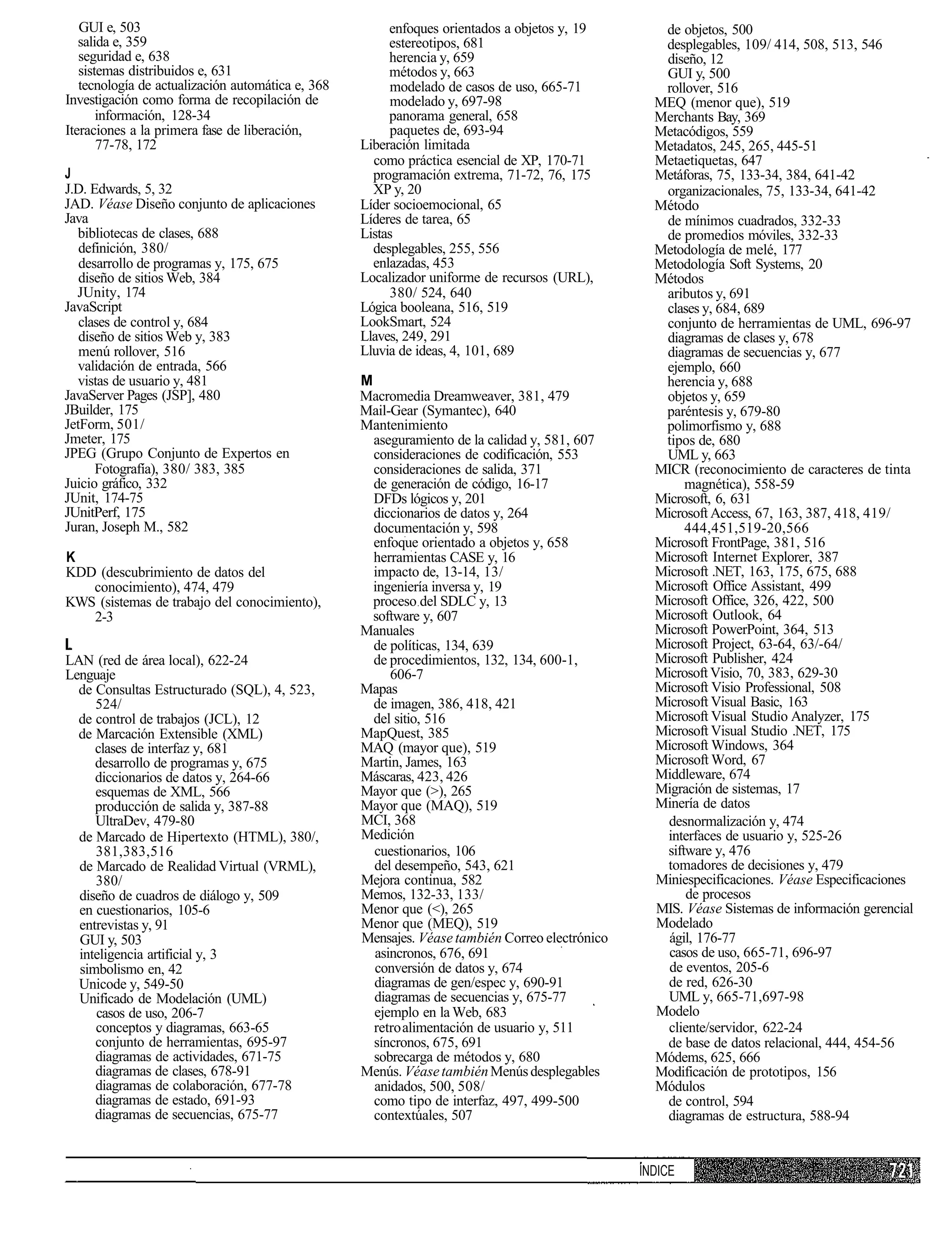 GUI e, 503                                           enfoques orientados a objetos y, 19        de objetos, 500
   salida e, 359                                        estereotipos, 681                          desplegables, 109/ 414, 508, 513, 546
   seguridad e, 638                                     herencia y, 659                            diseño, 12
   sistemas distribuidos e, 631                         métodos y, 663                             GUI y, 500
   tecnología de actualización automática e, 368        modelado de casos de uso, 665-71           rollover, 516
Investigación como forma de recopilación de             modelado y, 697-98                        MEQ (menor que), 519
       información, 128-34                              panorama general, 658                     Merchants Bay, 369
Iteraciones a la primera fase de liberación,            paquetes de, 693-94                       Metacódigos, 559
       77-78, 172                                  Liberación limitada                            Metadatos, 245, 265, 445-51
                                                     como práctica esencial de XP, 170-71         Metaetiquetas, 647
J                                                    programación extrema, 71-72, 76, 175         Metáforas, 75, 133-34, 384, 641-42
J.D. Edwards, 5, 32                                  XP y, 20                                      organizacionales, 75, 133-34, 641-42
JAD. Véase Diseño conjunto de aplicaciones         Líder socioemocional, 65                       Método
Java                                               Líderes de tarea, 65                            de mínimos cuadrados, 332-33
  bibliotecas de clases, 688                       Listas                                          de promedios móviles, 332-33
   definición, 380/                                  desplegables, 255, 556                       Metodología de melé, 177
   desarrollo de programas y, 175, 675               enlazadas, 453                               Metodología Soft Systems, 20
   diseño de sitios Web, 384                       Localizador uniforme de recursos (URL),        Métodos
  JUnity, 174                                           380/ 524, 640                              aributos y, 691
JavaScript                                         Lógica booleana, 516, 519                       clases y, 684, 689
   clases de control y, 684                        LookSmart, 524                                  conjunto de herramientas de UML, 696-97
   diseño de sitios Web y, 383                     Llaves, 249, 291                                diagramas de clases y, 678
   menú rollover, 516                              Lluvia de ideas, 4, 101, 689                    diagramas de secuencias y, 677
  validación de entrada, 566                                                                       ejemplo, 660
  vistas de usuario y, 481                         M                                               herencia y, 688
JavaServer Pages (JSP], 480                        Macromedia Dreamweaver, 381, 479                objetos y, 659
JBuilder, 175                                      Mail-Gear (Symantec), 640                       paréntesis y, 679-80
JetForm, 501/                                      Mantenimiento                                   polimorfismo y, 688
Jmeter, 175                                          aseguramiento de la calidad y, 581, 607       tipos de, 680
JPEG (Grupo Conjunto de Expertos en                  consideraciones de codificación, 553          UML y, 663
      Fotografía), 380/ 383, 385                     consideraciones de salida, 371               MICR (reconocimiento de caracteres de tinta
Juicio gráfico, 332                                  de generación de código, 16-17                    magnética), 558-59
JUnit, 174-75                                        DFDs lógicos y, 201                          Microsoft, 6, 631
JUnitPerf, 175                                       diccionarios de datos y, 264                 Microsoft Access, 67, 163, 387, 418, 419/
Juran, Joseph M., 582                                documentación y, 598                              444,451,519-20,566
                                                     enfoque orientado a objetos y, 658           Microsoft FrontPage, 381, 516
K                                                    herramientas CASE y, 16                      Microsoft Internet Explorer, 387
KDD (descubrimiento de datos del                     impacto de, 13-14, 13/                       Microsoft .NET, 163, 175, 675, 688
   conocimiento), 474, 479                           ingeniería inversa y, 19                     Microsoft Office Assistant, 499
KWS (sistemas de trabajo del conocimiento),          proceso del SDLC y, 13                       Microsoft Office, 326, 422, 500
   2-3                                               software y, 607                              Microsoft Outlook, 64
                                                   Manuales                                       Microsoft PowerPoint, 364, 513
                                                     de políticas, 134, 639                       Microsoft Project, 63-64, 63/-64/
LAN (red de área local), 622-24                      de procedimientos, 132, 134, 600-1,          Microsoft Publisher, 424
Lenguaje                                                606-7                                     Microsoft Visio, 70, 383, 629-30
  de Consultas Estructurado (SQL), 4, 523,         Mapas                                          Microsoft Visio Professional, 508
     524/                                            de imagen, 386, 418, 421                     Microsoft Visual Basic, 163
  de control de trabajos (JCL), 12                   del sitio, 516                               Microsoft Visual Studio Analyzer, 175
  de Marcación Extensible (XML)                    MapQuest, 385                                  Microsoft Visual Studio .NET, 175
     clases de interfaz y, 681                     MAQ (mayor que), 519                           Microsoft Windows, 364
     desarrollo de programas y, 675                Martin, James, 163                             Microsoft Word, 67
     diccionarios de datos y, 264-66               Máscaras, 423, 426                             Middleware, 674
     esquemas de XML, 566                          Mayor que (>), 265                             Migración de sistemas, 17
     producción de salida y, 387-88                Mayor que (MAQ), 519                           Minería de datos
     UltraDev, 479-80                              MCI, 368                                        desnormalización y, 474
  de Marcado de Hipertexto (HTML), 380/,           Medición                                        interfaces de usuario y, 525-26
     381,383,516                                     cuestionarios, 106                            siftware y, 476
  de Marcado de Realidad Virtual (VRML),             del desempeño, 543, 621                       tomadores de decisiones y, 479
     380/                                          Mejora continua, 582                           Miniespecificaciones. Véase Especificaciones
  diseño de cuadros de diálogo y, 509              Memos, 132-33, 133/                                 de procesos
  en cuestionarios, 105-6                          Menor que (<), 265                             MIS. Véase Sistemas de información gerencial
  entrevistas y, 91                                Menor que (MEQ), 519                           Modelado
  GUI y, 503                                       Mensajes. Véase también Correo electrónico       ágil, 176-77
  inteligencia artificial y, 3                       asincronos, 676, 691                           casos de uso, 665-71, 696-97
  simbolismo en, 42                                  conversión de datos y, 674                     de eventos, 205-6
  Unicode y, 549-50                                  diagramas de gen/espec y, 690-91              de red, 626-30
  Unificado de Modelación (UML)                      diagramas de secuencias y, 675-77             UML y, 665-71,697-98
     casos de uso, 206-7                             ejemplo en la Web, 683                       Modelo
     conceptos y diagramas, 663-65                   retro alimentación de usuario y, 511          cliente/servidor, 622-24
     conjunto de herramientas, 695-97                síncronos, 675, 691                           de base de datos relacional, 444, 454-56
     diagramas de actividades, 671-75                sobrecarga de métodos y, 680                 Módems, 625, 666
     diagramas de clases, 678-91                   Menús. Véase también Menús desplegables        Modificación de prototipos, 156
     diagramas de colaboración, 677-78               anidados, 500, 508/                          Módulos
     diagramas de estado, 691-93                     como tipo de interfaz, 497, 499-500           de control, 594
     diagramas de secuencias, 675-77                 contextúales, 507                             diagramas de estructura, 588-94


                                                                                                ÍNDICE
 