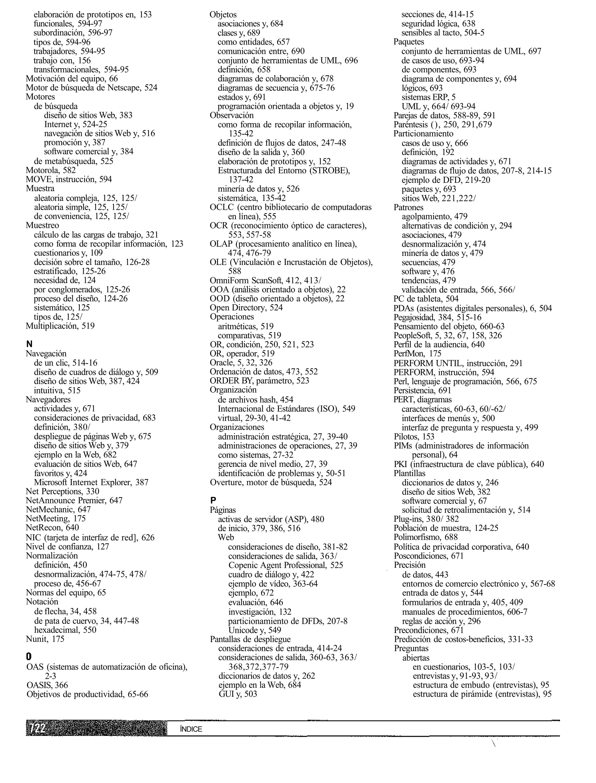 elaboración de prototipos en, 153                Objetos                                          secciones de, 414-15
 funcionales, 594-97                                asociaciones y, 684                            seguridad lógica, 638
 subordinación, 596-97                              clases y, 689                                  sensibles al tacto, 504-5
 tipos de, 594-96                                   como entidades, 657                          Paquetes
 trabajadores, 594-95                               comunicación entre, 690                        conjunto de herramientas de UML, 697
 trabajo con, 156                                   conjunto de herramientas de UML, 696           de casos de uso, 693-94
 transformacionales, 594-95                         definición, 658                                de componentes, 693
Motivación del equipo, 66                           diagramas de colaboración y, 678               diagrama de componentes y, 694
Motor de búsqueda de Netscape, 524                  diagramas de secuencia y, 675-76               lógicos, 693
Motores                                             estados y, 691                                 sistemas ERP, 5
 de búsqueda                                        programación orientada a objetos y, 19         UML y, 664/ 693-94
     diseño de sitios Web, 383                    Observación                                    Parejas de datos, 588-89, 591
     Internet y, 524-25                             como forma de recopilar información,         Paréntesis (), 250, 291,679
     navegación de sitios Web y, 516                    135-42                                   Particionamiento
     promoción y, 387                               definición de flujos de datos, 247-48          casos de uso y, 666
     software comercial y, 384                      diseño de la salida y, 360                     definición, 192
 de metabúsqueda, 525                               elaboración de prototipos y, 152               diagramas de actividades y, 671
Motorola, 582                                       Estructurada del Entorno (STROBE),             diagramas de flujo de datos, 207-8, 214-15
MOVE, instrucción, 594                                  137-42                                     ejemplo de DFD, 219-20
Muestra                                             minería de datos y, 526                        paquetes y, 693
 aleatoria compleja, 125, 125/                      sistemática, 135-42                            sitios Web, 221,222/
 aleatoria simple, 125, 125/                      OCLC (centro bibliotecario de computadoras     Patrones
 de conveniencia, 125, 125/                             en línea), 555                             agolpamiento, 479
Muestreo                                          OCR (reconocimiento óptico de caracteres),       alternativas de condición y, 294
 cálculo de las cargas de trabajo, 321                  553, 557-58                                asociaciones, 479
 como forma de recopilar información, 123         OLAP (procesamiento analítico en línea),         desnormalización y, 474
 cuestionarios y, 109                                  474, 476-79                                 minería de datos y, 479
 decisión sobre el tamaño, 126-28                 OLE (Vinculación e Incrustación de Objetos),     secuencias, 479
 estratificado, 125-26                                  588                                        software y, 476
 necesidad de, 124                                OmniForm ScanSoft, 412, 413/                     tendencias, 479
 por conglomerados, 125-26                        OOA (análisis orientado a objetos), 22           validación de entrada, 566, 566/
 proceso del diseño, 124-26                       OOD (diseño orientado a objetos), 22           PC de tableta, 504
 sistemático, 125                                 Open Directory, 524                            PDAs (asistentes digitales personales), 6, 504
 tipos de, 125/                                   Operaciones                                    Pegajosidad, 384, 515-16
Multiplicación, 519                                 aritméticas, 519                             Pensamiento del objeto, 660-63
                                                    comparativas, 519                            PeopleSoft, 5, 32, 67, 158, 326
N                                                 OR, condición, 250, 521, 523                   Perfil de la audiencia, 640
Navegación                                        OR, operador, 519                              PerfMon, 175
  de un clic, 514-16                              Oracle, 5, 32, 326                             PERFORM UNTIL, instrucción, 291
  diseño de cuadros de diálogo y, 509             Ordenación de datos, 473, 552                  PERFORM, instrucción, 594
  diseño de sitios Web, 387, 424                  ORDER BY, parámetro, 523                       Perl, lenguaje de programación, 566, 675
  intuitiva, 515                                  Organización                                   Persistencia, 691
Navegadores                                         de archivos hash, 454                        PERT, diagramas
  actividades y, 671                                Internacional de Estándares (ISO), 549         características, 60-63, 60/-62/
  consideraciones de privacidad, 683                virtual, 29-30, 41-42                          interfaces de menús y, 500
  definición, 380/                                Organizaciones                                   interfaz de pregunta y respuesta y, 499
  despliegue de páginas Web y, 675                  administración estratégica, 27, 39-40        Pilotos, 153
  diseño de sitios Web y, 379                       administraciones de operaciones, 27, 39      PIMs (administradores de información
  ejemplo en la Web, 682                            como sistemas, 27-32                               personal), 64
  evaluación de sitios Web, 647                     gerencia de nivel medio, 27, 39              PKI (infraestructura de clave pública), 640
  favoritos y, 424                                  identificación de problemas y, 50-51         Plantillas
  Microsoft Internet Explorer, 387                Overture, motor de búsqueda, 524                 diccionarios de datos y, 246
Net Perceptions, 330                                                                               diseño de sitios Web, 382
NetAnnounce Premier, 647                          P                                                software comercial y, 67
NetMechanic, 647                                  Páginas                                          solicitud de retroalimentación y, 514
NetMeeting, 175                                     activas de servidor (ASP), 480               Plug-ins, 380/ 382
NetRecon, 640                                       de inicio, 379, 386, 516                     Población de muestra, 124-25
NIC (tarjeta de interfaz de red], 626               Web                                          Polimorfismo, 688
Nivel de confianza, 127                                consideraciones de diseño, 381-82         Política de privacidad corporativa, 640
Normalización                                          consideraciones de salida, 363/           Poscondiciones, 671
  definición, 450                                      Copenic Agent Professional, 525           Precisión
  desnormalización, 474-75, 478/                       cuadro de diálogo y, 422                     de datos, 443
  proceso de, 456-67                                   ejemplo de vídeo, 363-64                     entornos de comercio electrónico y, 567-68
Normas del equipo, 65                                  ejemplo, 672                                 entrada de datos y, 544
Notación                                               evaluación, 646                             formularios de entrada y, 405, 409
  de flecha, 34, 458                                   investigación, 132                           manuales de procedimientos, 606-7
  de pata de cuervo, 34, 447-48                        particionamiento de DFDs, 207-8              reglas de acción y, 296
  hexadecimal, 550                                     Unicode y, 549                            Precondiciones, 671
Nunit, 175                                        Pantallas de despliegue                        Predicción de costos-beneficios, 331-33
                                                    consideraciones de entrada, 414-24           Preguntas
                                                    consideraciones de salida, 360-63, 363/         abiertas
OAS (sistemas de automatización de oficina),           368,372,377-79                                   en cuestionarios, 103-5, 103/
     2-3                                            diccionarios de datos y, 262                        entrevistas y, 91-93, 93/
OASIS, 366                                          ejemplo en la Web, 684                              estructura de embudo (entrevistas), 95
Objetivos de productividad, 65-66                   GUI y, 503                                          estructura de pirámide (entrevistas), 95


                                         ÍNDICE
 