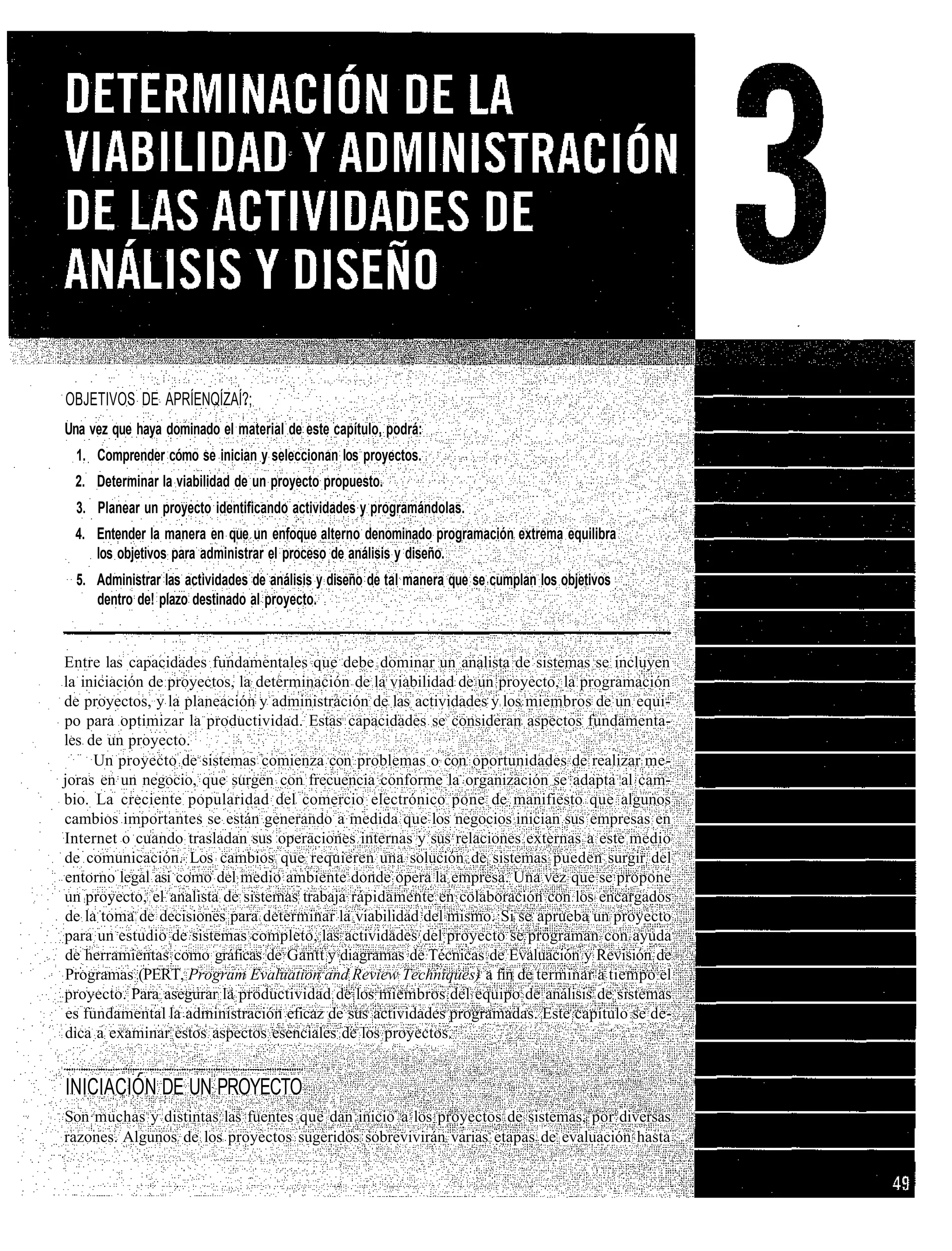 OBJETIVOS DE APRÍENQÍZAÍ?;
Una vez que haya dominado el material de este capítulo, podrá:
  1. Comprender cómo se inician y seleccionan los proyectos.
 2. Determinar la viabilidad de un proyecto propuesto.
  3. Planear un proyecto identificando actividades y programándolas.
 4. Entender la manera en que un enfoque alterno denominado programación extrema equilibra
    los objetivos para administrar el proceso de análisis y diseño.
  5. Administrar las actividades de análisis y diseño de tal manera que se cumplan los objetivos
     dentro de! plazo destinado al proyecto.


Entre las capacidades fundamentales que debe dominar un analista de sistemas se incluyen
la iniciación de proyectos, la determinación de la viabilidad de un proyecto, la programación
de proyectos, y la planeación y administración de las actividades y los miembros de un equi-
po para optimizar la productividad. Estas capacidades se consideran aspectos fundamenta-
les de un proyecto.
      Un proyecto de sistemas comienza con problemas o con oportunidades de realizar me-
joras en un negocio, que surgen con frecuencia conforme la organización se adapta al cam-
bio. La creciente popularidad del comercio electrónico pone de manifiesto que algunos
cambios importantes se están generando a medida que los negocios inician sus empresas en
Internet o cuando trasladan sus operaciones internas y sus relaciones externas a este medio
de comunicación. Los cambios que requieren una solución de sistemas pueden surgir del
entorno legal asi como del medio ambiente donde opera la empresa. Una vez que se propone
un proyecto, el analista de sistemas trabaja rápidamente en colaboración con los encargados
de la toma de decisiones para determinar la viabilidad del mismo. Si se aprueba un proyecto
para un estudio de sistemas completo, las actividades del proyecto se programan con ayuda
de herramientas como gráficas de Gantt y diagramas de Técnicas de Evaluación y Revisión de
Programas (PERT, Program Evaluation and Review Techniques) a fin de terminar a tiempo el
proyecto. Para asegurar la productividad de los miembros del equipo de análisis de sistemas
 es fundamental la administración eficaz de sus actividades programadas. Este capítulo se de-
dica a examinar estos aspectos esenciales de los proyectos.


INICIACIÓN DE UN PROYECTO
Son muchas y distintas las fuentes que dan inicio a los proyectos de sistemas, por diversas
razones. Algunos de los proyectos sugeridos sobrevivirán varias etapas de evaluación hasta
 