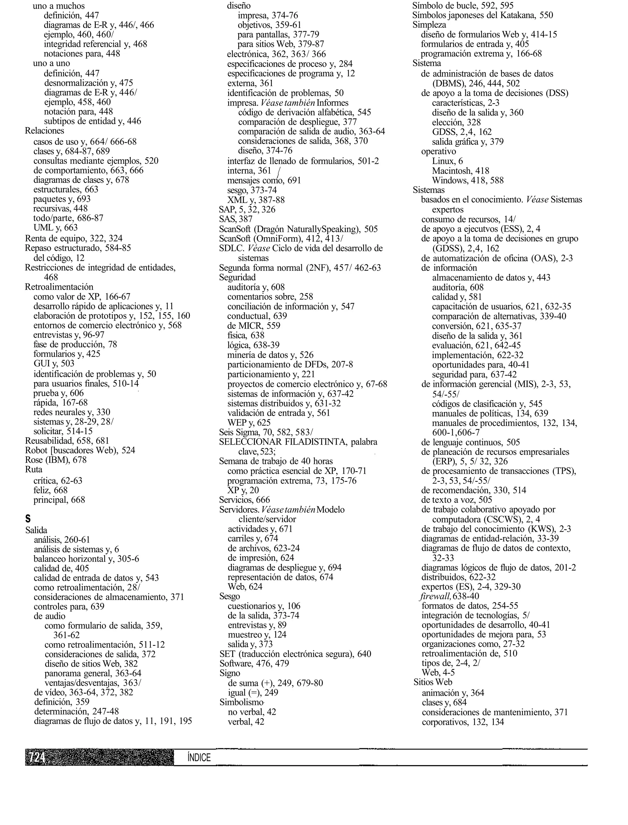 uno a muchos                                         diseño                                       Símbolo de bucle, 592, 595
      definición, 447                                     impresa, 374-76                          Símbolos japoneses del Katakana, 550
      diagramas de E-R y, 446/, 466                       objetivos, 359-61                        Simpleza
      ejemplo, 460, 460/                                  para pantallas, 377-79                     diseño de formularios Web y, 414-15
      integridad referencial y, 468                       para sitios Web, 379-87                    formularios de entrada y, 405
      notaciones para, 448                            electrónica, 362, 363/ 366                     programación extrema y, 166-68
  uno a uno                                           especificaciones de proceso y, 284           Sistema
      definición, 447                                 especificaciones de programa y, 12             de administración de bases de datos
      desnormalización y, 475                         externa, 361                                       (DBMS), 246, 444, 502
      diagramas de E-R y, 446/                        identificación de problemas, 50                de apoyo a la toma de decisiones (DSS)
      ejemplo, 458, 460                               impresa. Véase también Informes                    características, 2-3
      notación para, 448                                  código de derivación alfabética, 545           diseño de la salida y, 360
      subtipos de entidad y, 446                          comparación de despliegue, 377                 elección, 328
Relaciones                                                comparación de salida de audio, 363-64         GDSS, 2,4, 162
  casos de uso y, 664/ 666-68                             consideraciones de salida, 368, 370            salida gráfica y, 379
  clases y, 684-87, 689                                   diseño, 374-76                             operativo
  consultas mediante ejemplos, 520                    interfaz de llenado de formularios, 501-2          Linux, 6
  de comportamiento, 663, 666                         interna, 361 /                                     Macintosh, 418
  diagramas de clases y, 678                          mensajes como, 691                                 Windows, 418, 588
  estructurales, 663                                  sesgo, 373-74                                Sistemas
  paquetes y, 693                                     XML y, 387-88                                  basados en el conocimiento. Véase Sistemas
  recursivas, 448                                   SAP, 5, 32, 326                                      expertos
  todo/parte, 686-87                                SAS, 387                                         consumo de recursos, 14/
  UML y, 663                                        ScanSoft (Dragón NaturallySpeaking), 505         de apoyo a ejecutvos (ESS), 2, 4
Renta de equipo, 322, 324                           ScanSoft (OmniForm), 412, 413/                   de apoyo a la toma de decisiones en grupo
Repaso estructurado, 584-85                         SDLC. Véase Ciclo de vida del desarrollo de          (GDSS), 2,4, 162
  del código, 12                                          sistemas                                   de automatización de oficina (OAS), 2-3
Restricciones de integridad de entidades,           Segunda forma normal (2NF), 457/ 462-63          de información
      468                                           Seguridad                                            almacenamiento de datos y, 443
Retroalimentación                                     auditoría y, 608                                   auditoría, 608
  como valor de XP, 166-67                            comentarios sobre, 258                             calidad y, 581
  desarrollo rápido de aplicaciones y, 11             conciliación de información y, 547                 capacitación de usuarios, 621, 632-35
  elaboración de prototipos y, 152, 155, 160          conductual, 639                                    comparación de alternativas, 339-40
  entornos de comercio electrónico y, 568             de MICR, 559                                       conversión, 621, 635-37
  entrevistas y, 96-97                                física, 638                                        diseño de la salida y, 361
  fase de producción, 78                              lógica, 638-39                                     evaluación, 621, 642-45
  formularios y, 425                                  minería de datos y, 526                            implementación, 622-32
  GUI y, 503                                          particionamiento de DFDs, 207-8                    oportunidades para, 40-41
  identificación de problemas y, 50                   particionamiento y, 221                            seguridad para, 637-42
  para usuarios finales, 510-14                       proyectos de comercio electrónico y, 67-68     de información gerencial (MIS), 2-3, 53,
  prueba y, 606                                       sistemas de información y, 637-42                  54/-55/
  rápida, 167-68                                      sistemas distribuidos y, 631-32                    códigos de clasificación y, 545
  redes neurales y, 330                               validación de entrada y, 561                       manuales de políticas, 134, 639
  sistemas y, 28-29, 28/                              WEP y, 625                                         manuales de procedimientos, 132, 134,
  solicitar, 514-15                                 Seis Sigma, 70, 582, 583/                            600-1,606-7
Reusabilidad, 658, 681                              SELECCIONAR FILADISTINTA, palabra                de lenguaje continuos, 505
Robot [buscadores Web), 524                               clave, 523;                                de planeación de recursos empresariales
Rose (IBM), 678                                     Semana de trabajo de 40 horas                        (ERP), 5, 5/ 32, 326
Ruta                                                  como práctica esencial de XP, 170-71           de procesamiento de transacciones (TPS),
  crítica, 62-63                                      programación extrema, 73, 175-76                   2-3, 53, 54/-55/
  feliz, 668                                          XP y, 20                                       de recomendación, 330, 514
  principal, 668                                    Servicios, 666                                   de texto a voz, 505
                                                    Servidores. Véase también Modelo                 de trabajo colaborativo apoyado por
s                                                         cliente/servidor                               computadora (CSCWS), 2, 4
Salida                                                actividades y, 671                             de trabajo del conocimiento (KWS), 2-3
  análisis, 260-61                                    carriles y, 674                                diagramas de entidad-relación, 33-39
  análisis de sistemas y, 6                           de archivos, 623-24                            diagramas de flujo de datos de contexto,
  balanceo horizontal y, 305-6                        de impresión, 624                                  32-33
  calidad de, 405                                     diagramas de despliegue y, 694                 diagramas lógicos de flujo de datos, 201-2
  calidad de entrada de datos y, 543                  representación de datos, 674                   distribuidos, 622-32
  como retroalimentación, 28/                         Web, 624                                       expertos (ES), 2-4, 329-30
  consideraciones de almacenamiento, 371            Sesgo                                            firewall, 638-40
  controles para, 639                                 cuestionarios y, 106                           formatos de datos, 254-55
  de audio                                            de la salida, 373-74                           integración de tecnologías, 5/
     como formulario de salida, 359,                  entrevistas y, 89                               oportunidades de desarrollo, 40-41
        361-62                                        muestreo y, 124                                 oportunidades de mejora para, 53
     como retroalimentación, 511-12                   salida y, 373                                   organizaciones como, 27-32
     consideraciones de salida, 372                 SET (traducción electrónica segura), 640          retroalimentación de, 510
     diseño de sitios Web, 382                      Software, 476, 479                                tipos de, 2-4, 2/
     panorama general, 363-64                       Signo                                            Web, 4-5
     ventajas/desventajas, 363/                       de suma (+), 249, 679-80                     Sitios Web
  de vídeo, 363-64, 372, 382                          igual (=), 249                                  animación y, 364
  definición, 359                                   Simbolismo                                        clases y, 684
  determinación, 247-48                               no verbal, 42                                   consideraciones de mantenimiento, 371
  diagramas de flujo de datos y, 11, 191, 195         verbal, 42                                      corporativos, 132, 134


                                           ÍNDICE
 