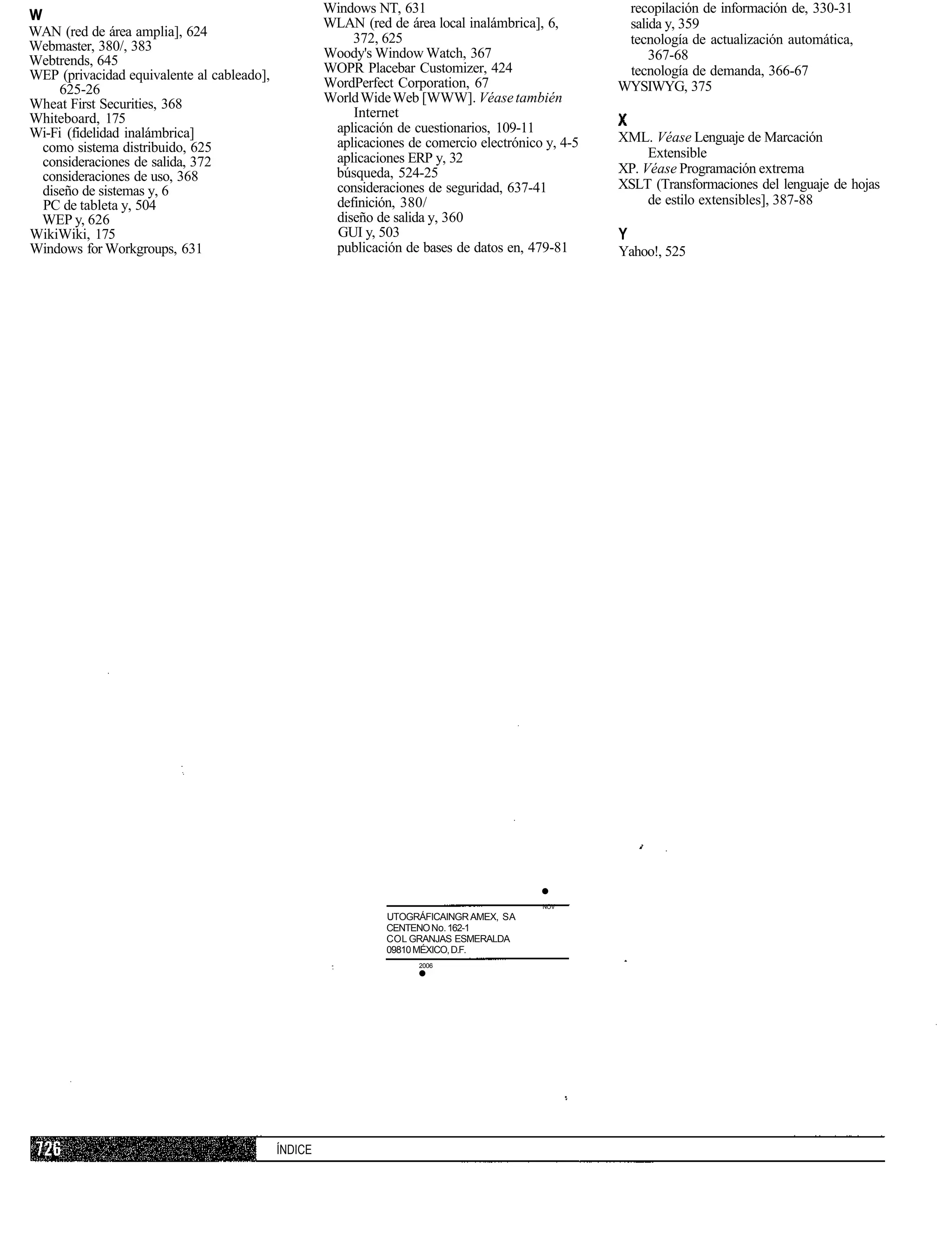Windows NT, 631                                 recopilación de información de, 330-31
w                                                    WLAN (red de área local inalámbrica], 6,        salida y, 359
WAN (red de área amplia], 624                            372, 625
Webmaster, 380/, 383                                                                                 tecnología de actualización automática,
                                                     Woody's Window Watch, 367                           367-68
Webtrends, 645
WEP (privacidad equivalente al cableado],            WOPR Placebar Customizer, 424                   tecnología de demanda, 366-67
    625-26                                           WordPerfect Corporation, 67                    WYSIWYG, 375
Wheat First Securities, 368                          World Wide Web [WWW]. Véase también
Whiteboard, 175                                          Internet
Wi-Fi (fidelidad inalámbrica]                         aplicación de cuestionarios, 109-11
                                                      aplicaciones de comercio electrónico y, 4-5   XML. Véase Lenguaje de Marcación
 como sistema distribuido, 625                                                                           Extensible
 consideraciones de salida, 372                       aplicaciones ERP y, 32
                                                      búsqueda, 524-25                              XP. Véase Programación extrema
 consideraciones de uso, 368
 diseño de sistemas y, 6                              consideraciones de seguridad, 637-41          XSLT (Transformaciones del lenguaje de hojas
 PC de tableta y, 504                                 definición, 380/                                   de estilo extensibles], 387-88
 WEP y, 626                                           diseño de salida y, 360
WikiWiki, 175                                         GUI y, 503                                    Y
Windows for Workgroups, 631                           publicación de bases de datos en, 479-81      Yahoo!, 525




                                                                                          •
                                                                                          NOV
                                                               UTOGRÁFICAINGR AMEX, SA
                                                               CENTENO No. 162-1
                                                               COL GRANJAS ESMERALDA
                                                               09810 MÉXICO, D.F.
                                                                     2006
                                                                     •




                                            ÍNDICE
 