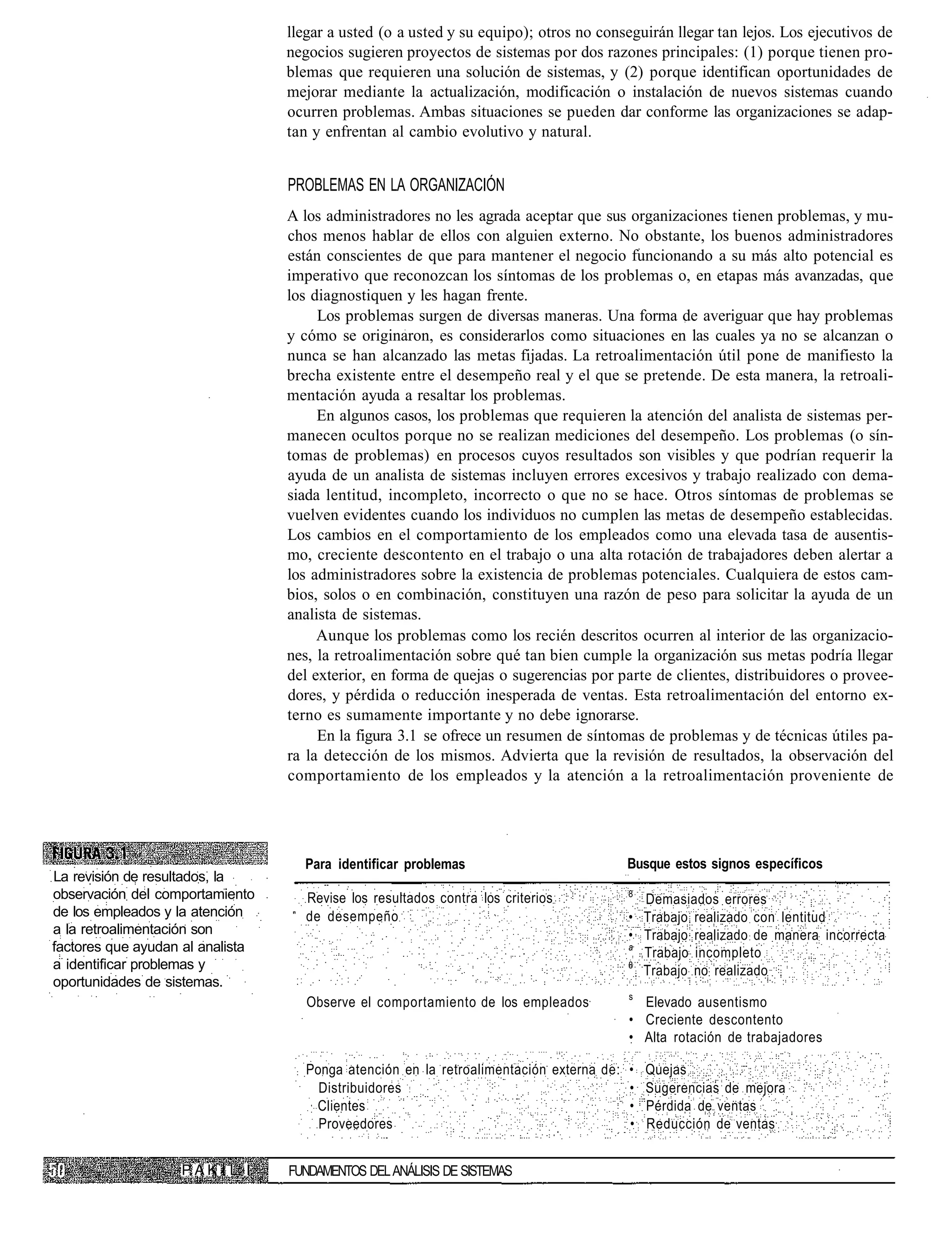 llegar a usted (o a usted y su equipo); otros no conseguirán llegar tan lejos. Los ejecutivos de
                                  negocios sugieren proyectos de sistemas por dos razones principales: (1) porque tienen pro-
                                  blemas que requieren una solución de sistemas, y (2) porque identifican oportunidades de
                                  mejorar mediante la actualización, modificación o instalación de nuevos sistemas cuando
                                  ocurren problemas. Ambas situaciones se pueden dar conforme las organizaciones se adap-
                                  tan y enfrentan al cambio evolutivo y natural.


                                  PROBLEMAS EN LA ORGANIZACIÓN
                                  A los administradores no les agrada aceptar que sus organizaciones tienen problemas, y mu-
                                  chos menos hablar de ellos con alguien externo. No obstante, los buenos administradores
                                  están conscientes de que para mantener el negocio funcionando a su más alto potencial es
                                  imperativo que reconozcan los síntomas de los problemas o, en etapas más avanzadas, que
                                  los diagnostiquen y les hagan frente.
                                       Los problemas surgen de diversas maneras. Una forma de averiguar que hay problemas
                                  y cómo se originaron, es considerarlos como situaciones en las cuales ya no se alcanzan o
                                  nunca se han alcanzado las metas fijadas. La retroalimentación útil pone de manifiesto la
                                  brecha existente entre el desempeño real y el que se pretende. De esta manera, la retroali-
                                  mentación ayuda a resaltar los problemas.
                                       En algunos casos, los problemas que requieren la atención del analista de sistemas per-
                                  manecen ocultos porque no se realizan mediciones del desempeño. Los problemas (o sín-
                                  tomas de problemas) en procesos cuyos resultados son visibles y que podrían requerir la
                                  ayuda de un analista de sistemas incluyen errores excesivos y trabajo realizado con dema-
                                  siada lentitud, incompleto, incorrecto o que no se hace. Otros síntomas de problemas se
                                  vuelven evidentes cuando los individuos no cumplen las metas de desempeño establecidas.
                                  Los cambios en el comportamiento de los empleados como una elevada tasa de ausentis-
                                  mo, creciente descontento en el trabajo o una alta rotación de trabajadores deben alertar a
                                  los administradores sobre la existencia de problemas potenciales. Cualquiera de estos cam-
                                  bios, solos o en combinación, constituyen una razón de peso para solicitar la ayuda de un
                                  analista de sistemas.
                                       Aunque los problemas como los recién descritos ocurren al interior de las organizacio-
                                  nes, la retroalimentación sobre qué tan bien cumple la organización sus metas podría llegar
                                  del exterior, en forma de quejas o sugerencias por parte de clientes, distribuidores o provee-
                                  dores, y pérdida o reducción inesperada de ventas. Esta retroalimentación del entorno ex-
                                  terno es sumamente importante y no debe ignorarse.
                                       En la figura 3.1 se ofrece un resumen de síntomas de problemas y de técnicas útiles pa-
                                  ra la detección de los mismos. Advierta que la revisión de resultados, la observación del
                                  comportamiento de los empleados y la atención a la retroalimentación proveniente de




                                    Para identificar problemas                         Busque estos signos específicos
La revisión de resultados, la
observación del comportamiento       Revise los resultados contra los criterios         8
                                                                                          Demasiados errores
de los empleados y la atención       de desempeño                                       • Trabajo realizado con lentitud
a la retroalimentación son                                                              • Trabajo realizado de manera incorrecta
factores que ayudan al analista                                                         a
                                                                                          Trabajo incompleto
a identificar problemas y                                                               8
                                                                                          Trabajo no realizado
oportunidades de sistemas.
                                                                                        s
                                     Observe el comportamiento de los empleados           Elevado ausentismo
                                                                                        • Creciente descontento
                                                                                        • Alta rotación de trabajadores

                                     Ponga atención en la retroalimentación externa de: • Quejas
                                       Distribuidores                                   • Sugerencias de mejora
                                      Clientes                                          • Pérdida de ventas
                                       Proveedores                                      • Reducción de ventas


                   PAK I L I      FUNDAMENTOS DEL ANÁLISIS DE SISTEMAS
 