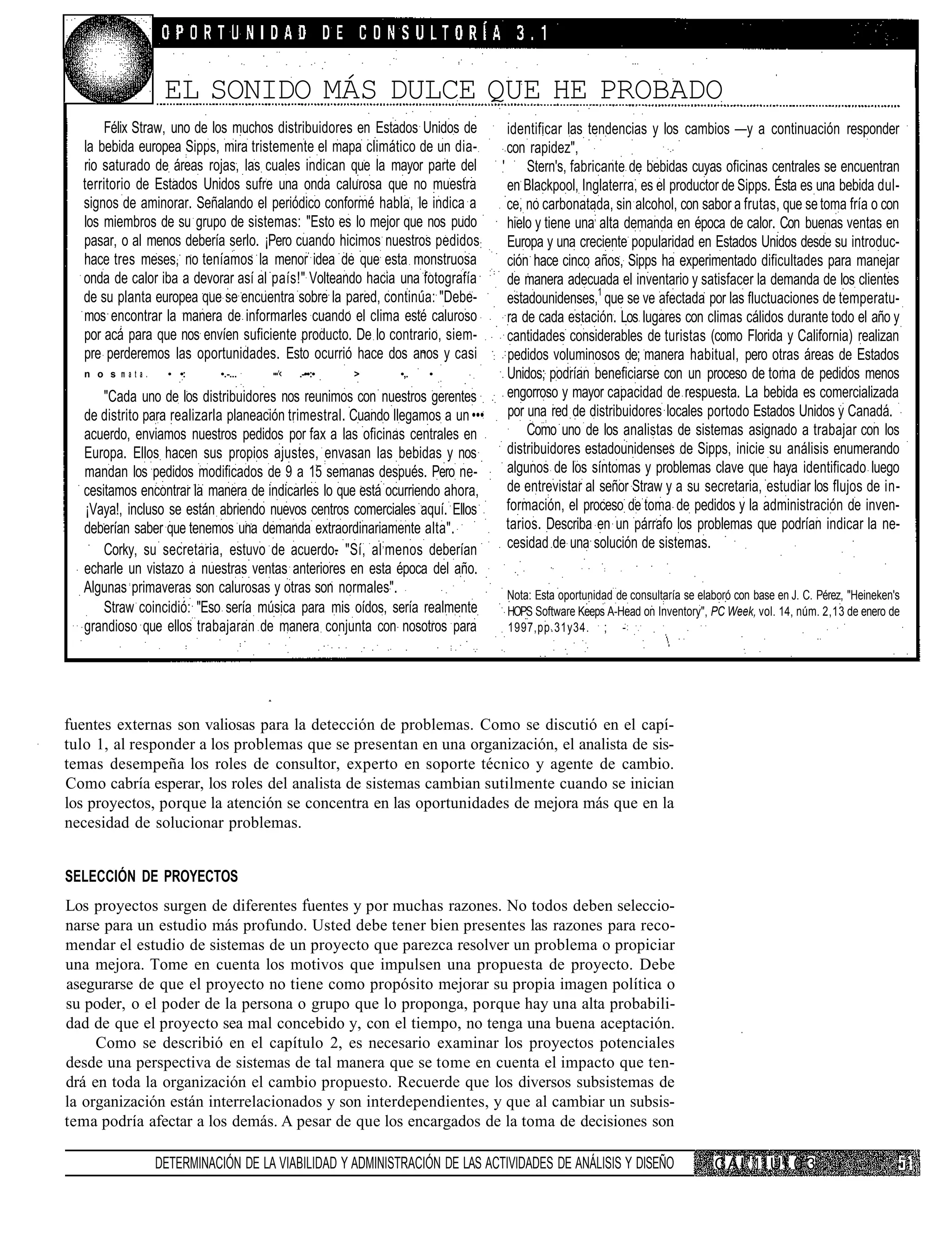 EL SONIDO MÁS DULCE QUE HE PROBADO
      Félix Straw, uno de los muchos distribuidores en Estados Unidos de          identificar las tendencias y los cambios —y a continuación responder
  la bebida europea Sipps, mira tristemente el mapa climático de un dia-          con rapidez",
  rio saturado de áreas rojas, las cuales indican que la mayor parte del         ' Stern's, fabricante de bebidas cuyas oficinas centrales se encuentran
  territorio de Estados Unidos sufre una onda calurosa que no muestra             en Blackpool, Inglaterra, es el productor de Sipps. Ésta es una bebida dul-
  signos de aminorar. Señalando el periódico conformé habla, le indica a          ce, no carbonatada, sin alcohol, con sabor a frutas, que se toma fría o con
  los miembros de su grupo de sistemas: "Esto es lo mejor que nos pudo            hielo y tiene una; alta demanda en época de calor. Con buenas ventas en
  pasar, o al menos debería serlo. ¡Pero cuando hicimos nuestros pedidos:         Europa y una creciente popularidad en Estados Unidos desde su introduc-
  hace tres meses, no teníamos la menor idea de que esta monstruosa               ción hace cinco años, Sipps ha experimentado dificultades para manejar
  onda de calor iba a devorar así al país!" Volteando hacia una fotografía        de manera adecuada el inventario y satisfacer la demanda de los clientes
  de su planta europea que se encuentra sobre la pared, continúa: "Debe-          estadounidenses,1 que se ve afectada por las fluctuaciones de temperatu-
  mos encontrar la manera de informarles cuando el clima esté caluroso            ra de cada estación. Los lugares con climas cálidos durante todo el año y
  por acá para que nos envíen suficiente producto. De lo contrario, siem-         cantidades considerables de turistas (como Florida y California) realizan
  pre perderemos las oportunidades. Esto ocurrió hace dos anos y casi             pedidos voluminosos de; manera habitual, pero otras áreas de Estados
   n o s mata.     • •:     •.-...    •••'<   .-••:•   >      •,.   •             Unidos; podrían beneficiarse con un proceso de toma de pedidos menos
       "Cada uno de los distribuidores nos reunimos con nuestros gerentes         engorroso y mayor capacidad de respuesta. La bebida es comercializada
   de distrito para realizarla planeación trimestral. Cuando llegamos a un •••    por una red de distribuidores locales portodo Estados Unidos y Canadá.
   acuerdo, enviamos nuestros pedidos por fax a las oficinas centrales en             Como uno de los analistas de sistemas asignado a trabajar con los
   Europa. Ellos hacen sus propios ajustes, envasan las bebidas y nos             distribuidores estadounidenses de Sipps, inicie su análisis enumerando
   mandan los pedidos modificados de 9 a 15 semanas después. Pero ne-             algunos de los síntomas y problemas clave que haya identificado luego
   cesitamos encontrar la manera de indicarles lo que está ocurriendo ahora,      de entrevistar al señor Straw y a su secretaria, estudiar los flujos de in-
   ¡Vaya!, incluso se están abriendo nuevos centros comerciales aquí. Ellos       formación, el proceso de toma de pedidos y la administración de inven-
   deberían saber que tenemos una demanda extraordinariamente alta".              tarios. Describa en un párrafo los problemas que podrían indicar la ne-
       Corky, su secretaria, estuvo de acuerdo- "Sí, al ; menos deberían          cesidad de una solución de sistemas.
   echarle un vistazo a nuestras ventas anteriores en esta época del año.
   Algunas primaveras son calurosas y otras son normales".                       Nota: Esta oportunidad de consultaría se elaboró con base en J. C. Pérez, "Heineken's
       Straw coincidió: "Eso sería música para mis oídos, sería realmente        HOPS Software Keeps A-Head on Inventory", PC Week, vol. 14, núm. 2,13 de enero de
   grandioso que ellos trabajaran de manera conjunta con nosotros para           1997,pp.31y34. ; -




fuentes externas son valiosas para la detección de problemas. Como se discutió en el capí-
tulo 1, al responder a los problemas que se presentan en una organización, el analista de sis-
temas desempeña los roles de consultor, experto en soporte técnico y agente de cambio.
Como cabría esperar, los roles del analista de sistemas cambian sutilmente cuando se inician
los proyectos, porque la atención se concentra en las oportunidades de mejora más que en la
necesidad de solucionar problemas.


SELECCIÓN DE PROYECTOS
Los proyectos surgen de diferentes fuentes y por muchas razones. No todos deben seleccio-
narse para un estudio más profundo. Usted debe tener bien presentes las razones para reco-
mendar el estudio de sistemas de un proyecto que parezca resolver un problema o propiciar
una mejora. Tome en cuenta los motivos que impulsen una propuesta de proyecto. Debe
asegurarse de que el proyecto no tiene como propósito mejorar su propia imagen política o
su poder, o el poder de la persona o grupo que lo proponga, porque hay una alta probabili-
dad de que el proyecto sea mal concebido y, con el tiempo, no tenga una buena aceptación.
     Como se describió en el capítulo 2, es necesario examinar los proyectos potenciales
desde una perspectiva de sistemas de tal manera que se tome en cuenta el impacto que ten-
drá en toda la organización el cambio propuesto. Recuerde que los diversos subsistemas de
la organización están interrelacionados y son interdependientes, y que al cambiar un subsis-
tema podría afectar a los demás. A pesar de que los encargados de la toma de decisiones son

                 DETERMINACIÓN DE LA VIABILIDAD Y ADMINISTRACIÓN DE LAS ACTIVIDADES DE ANÁLISIS Y DISEÑO                     C A I 1 11 U I. 0 3
 