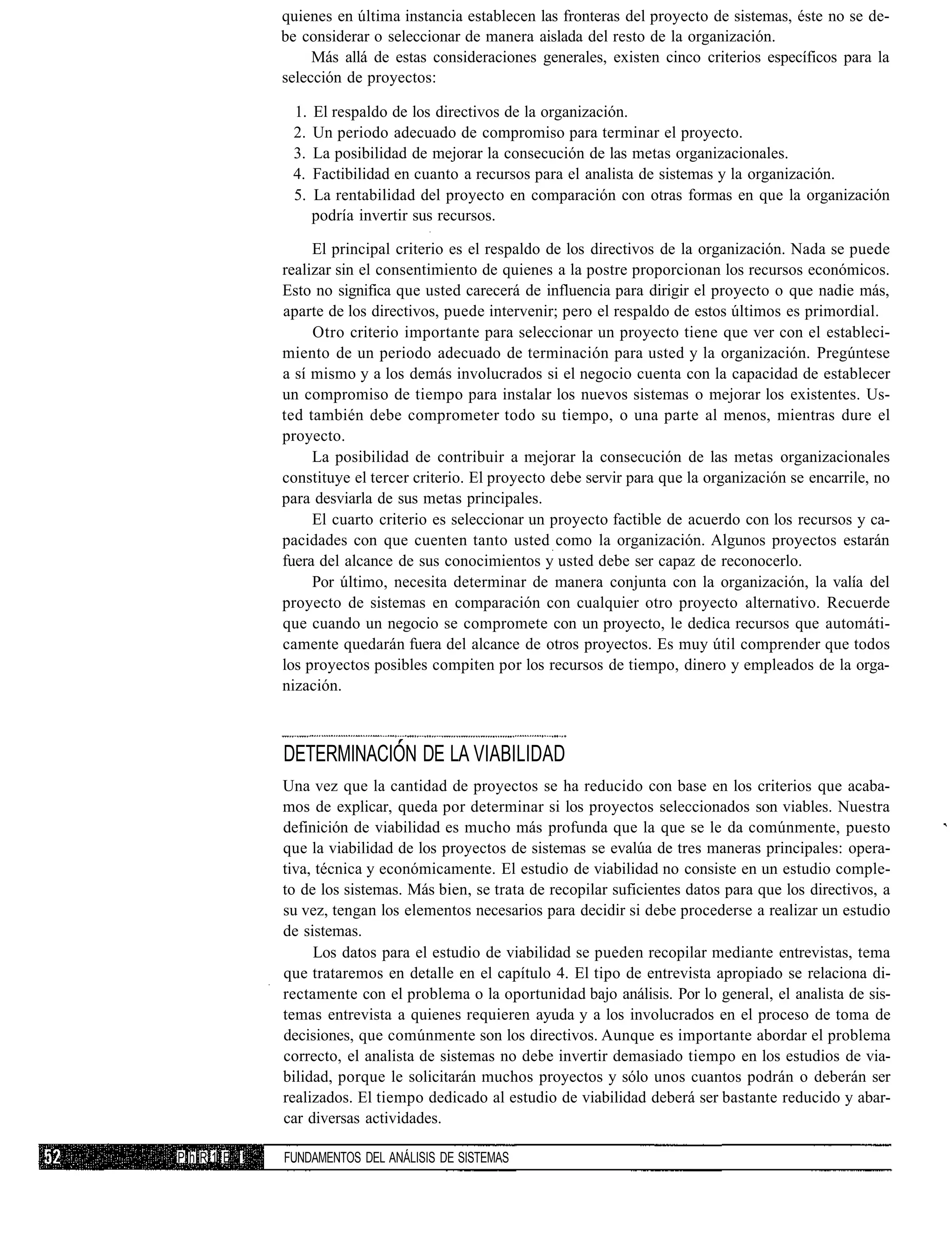 quienes en última instancia establecen las fronteras del proyecto de sistemas, éste no se de-
           be considerar o seleccionar de manera aislada del resto de la organización.
                Más allá de estas consideraciones generales, existen cinco criterios específicos para la
           selección de proyectos:

            1.   El respaldo de los directivos de la organización.
            2.   Un periodo adecuado de compromiso para terminar el proyecto.
            3.   La posibilidad de mejorar la consecución de las metas organizacionales.
            4.   Factibilidad en cuanto a recursos para el analista de sistemas y la organización.
            5.   La rentabilidad del proyecto en comparación con otras formas en que la organización
                 podría invertir sus recursos.

                El principal criterio es el respaldo de los directivos de la organización. Nada se puede
           realizar sin el consentimiento de quienes a la postre proporcionan los recursos económicos.
           Esto no significa que usted carecerá de influencia para dirigir el proyecto o que nadie más,
           aparte de los directivos, puede intervenir; pero el respaldo de estos últimos es primordial.
                Otro criterio importante para seleccionar un proyecto tiene que ver con el estableci-
           miento de un periodo adecuado de terminación para usted y la organización. Pregúntese
           a sí mismo y a los demás involucrados si el negocio cuenta con la capacidad de establecer
           un compromiso de tiempo para instalar los nuevos sistemas o mejorar los existentes. Us-
           ted también debe comprometer todo su tiempo, o una parte al menos, mientras dure el
           proyecto.
                La posibilidad de contribuir a mejorar la consecución de las metas organizacionales
           constituye el tercer criterio. El proyecto debe servir para que la organización se encarrile, no
           para desviarla de sus metas principales.
                El cuarto criterio es seleccionar un proyecto factible de acuerdo con los recursos y ca-
           pacidades con que cuenten tanto usted como la organización. Algunos proyectos estarán
           fuera del alcance de sus conocimientos y usted debe ser capaz de reconocerlo.
                Por último, necesita determinar de manera conjunta con la organización, la valía del
           proyecto de sistemas en comparación con cualquier otro proyecto alternativo. Recuerde
           que cuando un negocio se compromete con un proyecto, le dedica recursos que automáti-
           camente quedarán fuera del alcance de otros proyectos. Es muy útil comprender que todos
           los proyectos posibles compiten por los recursos de tiempo, dinero y empleados de la orga-
           nización.



           DETERMINACIÓN DE LA VIABILIDAD
           Una vez que la cantidad de proyectos se ha reducido con base en los criterios que acaba-
           mos de explicar, queda por determinar si los proyectos seleccionados son viables. Nuestra
           definición de viabilidad es mucho más profunda que la que se le da comúnmente, puesto
           que la viabilidad de los proyectos de sistemas se evalúa de tres maneras principales: opera-
           tiva, técnica y económicamente. El estudio de viabilidad no consiste en un estudio comple-
           to de los sistemas. Más bien, se trata de recopilar suficientes datos para que los directivos, a
           su vez, tengan los elementos necesarios para decidir si debe procederse a realizar un estudio
           de sistemas.
                Los datos para el estudio de viabilidad se pueden recopilar mediante entrevistas, tema
           que trataremos en detalle en el capítulo 4. El tipo de entrevista apropiado se relaciona di-
           rectamente con el problema o la oportunidad bajo análisis. Por lo general, el analista de sis-
           temas entrevista a quienes requieren ayuda y a los involucrados en el proceso de toma de
           decisiones, que comúnmente son los directivos. Aunque es importante abordar el problema
           correcto, el analista de sistemas no debe invertir demasiado tiempo en los estudios de via-
           bilidad, porque le solicitarán muchos proyectos y sólo unos cuantos podrán o deberán ser
           realizados. El tiempo dedicado al estudio de viabilidad deberá ser bastante reducido y abar-
           car diversas actividades.

PhR1 E !   FUNDAMENTOS DEL ANÁLISIS DE SISTEMAS
 