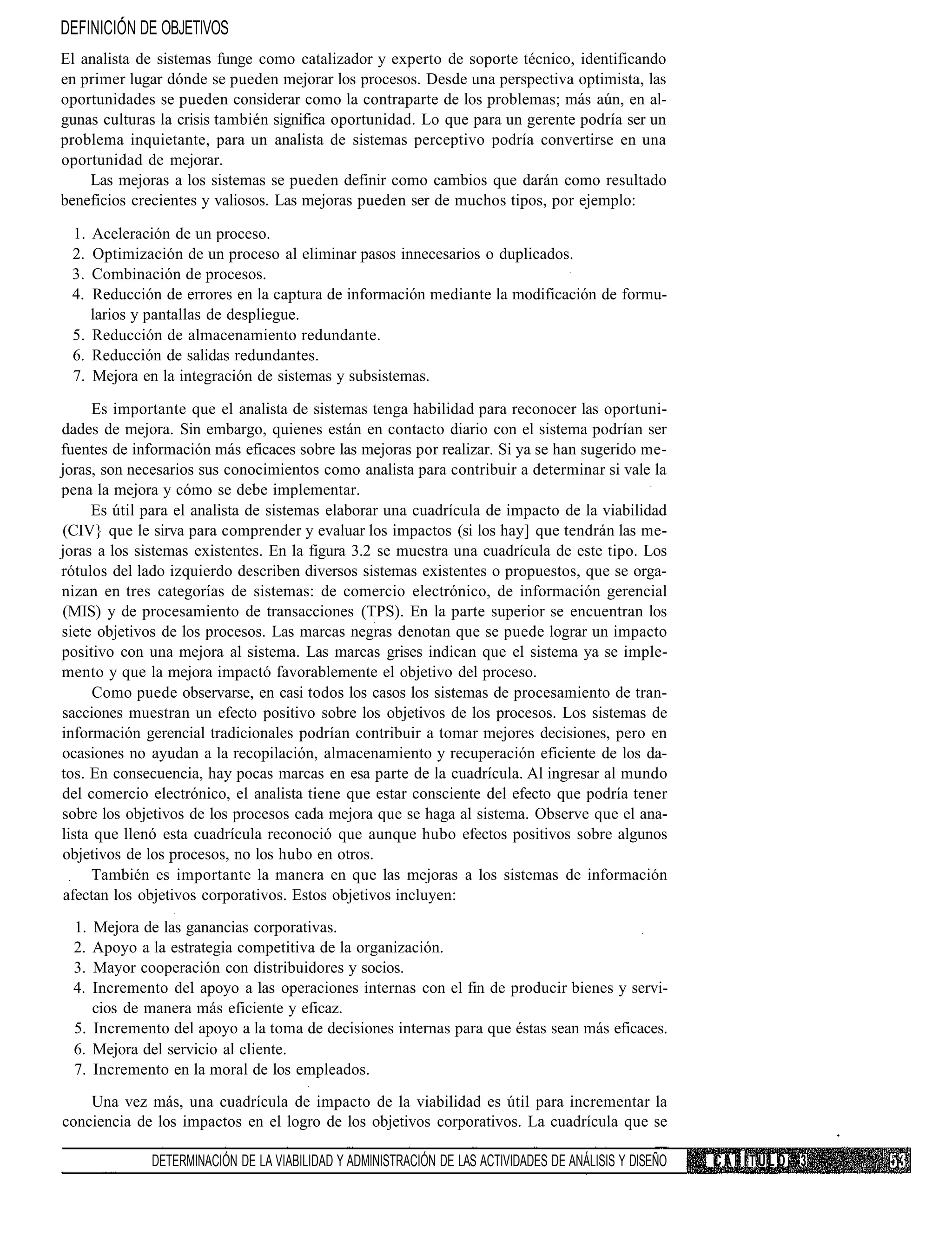 DEFINICIÓN DE OBJETIVOS
El analista de sistemas funge como catalizador y experto de soporte técnico, identificando
en primer lugar dónde se pueden mejorar los procesos. Desde una perspectiva optimista, las
oportunidades se pueden considerar como la contraparte de los problemas; más aún, en al-
gunas culturas la crisis también significa oportunidad. Lo que para un gerente podría ser un
problema inquietante, para un analista de sistemas perceptivo podría convertirse en una
oportunidad de mejorar.
    Las mejoras a los sistemas se pueden definir como cambios que darán como resultado
beneficios crecientes y valiosos. Las mejoras pueden ser de muchos tipos, por ejemplo:

 1. Aceleración de un proceso.
 2. Optimización de un proceso al eliminar pasos innecesarios o duplicados.
 3. Combinación de procesos.
 4. Reducción de errores en la captura de información mediante la modificación de formu-
    larios y pantallas de despliegue.
 5. Reducción de almacenamiento redundante.
 6. Reducción de salidas redundantes.
 7. Mejora en la integración de sistemas y subsistemas.

     Es importante que el analista de sistemas tenga habilidad para reconocer las oportuni-
dades de mejora. Sin embargo, quienes están en contacto diario con el sistema podrían ser
fuentes de información más eficaces sobre las mejoras por realizar. Si ya se han sugerido me-
joras, son necesarios sus conocimientos como analista para contribuir a determinar si vale la
pena la mejora y cómo se debe implementar.
     Es útil para el analista de sistemas elaborar una cuadrícula de impacto de la viabilidad
(CIV} que le sirva para comprender y evaluar los impactos (si los hay] que tendrán las me-
joras a los sistemas existentes. En la figura 3.2 se muestra una cuadrícula de este tipo. Los
rótulos del lado izquierdo describen diversos sistemas existentes o propuestos, que se orga-
nizan en tres categorías de sistemas: de comercio electrónico, de información gerencial
(MIS) y de procesamiento de transacciones (TPS). En la parte superior se encuentran los
siete objetivos de los procesos. Las marcas negras denotan que se puede lograr un impacto
positivo con una mejora al sistema. Las marcas grises indican que el sistema ya se imple-
mento y que la mejora impactó favorablemente el objetivo del proceso.
      Como puede observarse, en casi todos los casos los sistemas de procesamiento de tran-
sacciones muestran un efecto positivo sobre los objetivos de los procesos. Los sistemas de
información gerencial tradicionales podrían contribuir a tomar mejores decisiones, pero en
ocasiones no ayudan a la recopilación, almacenamiento y recuperación eficiente de los da-
tos. En consecuencia, hay pocas marcas en esa parte de la cuadrícula. Al ingresar al mundo
del comercio electrónico, el analista tiene que estar consciente del efecto que podría tener
sobre los objetivos de los procesos cada mejora que se haga al sistema. Observe que el ana-
lista que llenó esta cuadrícula reconoció que aunque hubo efectos positivos sobre algunos
objetivos de los procesos, no los hubo en otros.
     También es importante la manera en que las mejoras a los sistemas de información
 afectan los objetivos corporativos. Estos objetivos incluyen:
 1.  Mejora de las ganancias corporativas.
 2.  Apoyo a la estrategia competitiva de la organización.
 3.  Mayor cooperación con distribuidores y socios.
 4.  Incremento del apoyo a las operaciones internas con el fin de producir bienes y servi-
     cios de manera más eficiente y eficaz.
  5. Incremento del apoyo a la toma de decisiones internas para que éstas sean más eficaces.
  6. Mejora del servicio al cliente.
  7. Incremento en la moral de los empleados.
    Una vez más, una cuadrícula de impacto de la viabilidad es útil para incrementar la
conciencia de los impactos en el logro de los objetivos corporativos. La cuadrícula que se

             DETERMINACIÓN DE LA VIABILIDAD Y ADMINISTRACIÓN DE LAS ACTIVIDADES DE ANÁLISIS Y DISEÑO   CAPÍTULO 3
 