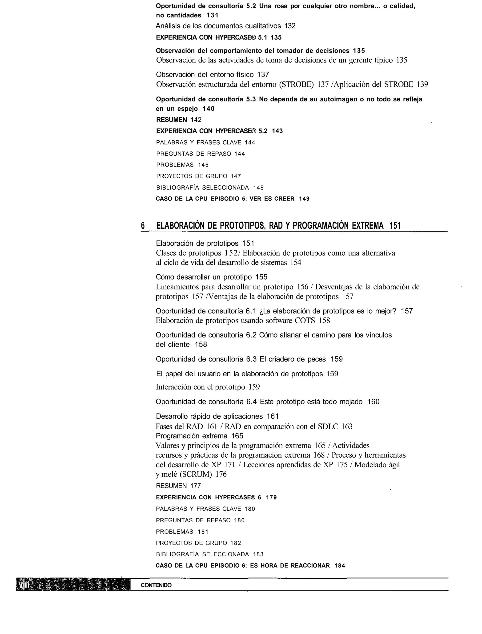 Oportunidad de consultoría 5.2 Una rosa por cualquier otro nombre... o calidad,
    no cantidades 1 3 1
    Análisis de los documentos cualitativos 132
    EXPERIENCIA CON HYPERCASE® 5.1 135

    Observación del comportamiento del tomador de decisiones 135
    Observación de las actividades de toma de decisiones de un gerente típico 135
    Observación del entorno físico 137
    Observación estructurada del entorno (STROBE) 137 /Aplicación del STROBE 139
    Oportunidad de consultoría 5.3 No dependa de su autoimagen o no todo se refleja
    en un espejo 140
    RESUMEN 142
    EXPERIENCIA CON HYPERCASE® 5.2 143
    PALABRAS Y FRASES CLAVE 144
    PREGUNTAS DE REPASO 144
    PROBLEMAS 145
    PROYECTOS DE GRUPO 147
    BIBLIOGRAFÍA SELECCIONADA 148
    CASO DE LA CPU EPISODIO 5: VER ES CREER 149



6   ELABORACIÓN DE PROTOTIPOS, RAD Y PROGRAMACIÓN EXTREMA 151
    Elaboración de prototipos 151
    Clases de prototipos 152/ Elaboración de prototipos como una alternativa
    al ciclo de vida del desarrollo de sistemas 154
    Cómo desarrollar un prototipo 155
    Lincamientos para desarrollar un prototipo 156 / Desventajas de la elaboración de
    prototipos 157 /Ventajas de la elaboración de prototipos 157
    Oportunidad de consultoría 6.1 ¿La elaboración de prototipos es lo mejor? 157
    Elaboración de prototipos usando software COTS 158
    Oportunidad de consultoría 6.2 Cómo allanar el camino para los vínculos
    del cliente 158
    Oportunidad de consultoría 6.3 El criadero de peces 159
    El papel del usuario en la elaboración de prototipos 159
    Interacción con el prototipo 159
    Oportunidad de consultoría 6.4 Este prototipo está todo mojado 160
    Desarrollo rápido de aplicaciones 161
    Fases del RAD 161 / RAD en comparación con el SDLC 163
    Programación extrema 165
    Valores y principios de la programación extrema 165 / Actividades
    recursos y prácticas de la programación extrema 168 / Proceso y herramientas
    del desarrollo de XP 171 / Lecciones aprendidas de XP 175 / Modelado ágil
    y melé (SCRUM) 176
    RESUMEN 177
    EXPERIENCIA CON HYPERCASE® 6 179
    PALABRAS Y FRASES CLAVE 180
    PREGUNTAS DE REPASO 180
    PROBLEMAS 1 8 1
    PROYECTOS DE GRUPO 1 8 2
    BIBLIOGRAFÍA SELECCIONADA 183
    CASO DE LA CPU EPISODIO 6: ES HORA DE REACCIONAR 184


CONTENIDO
 
