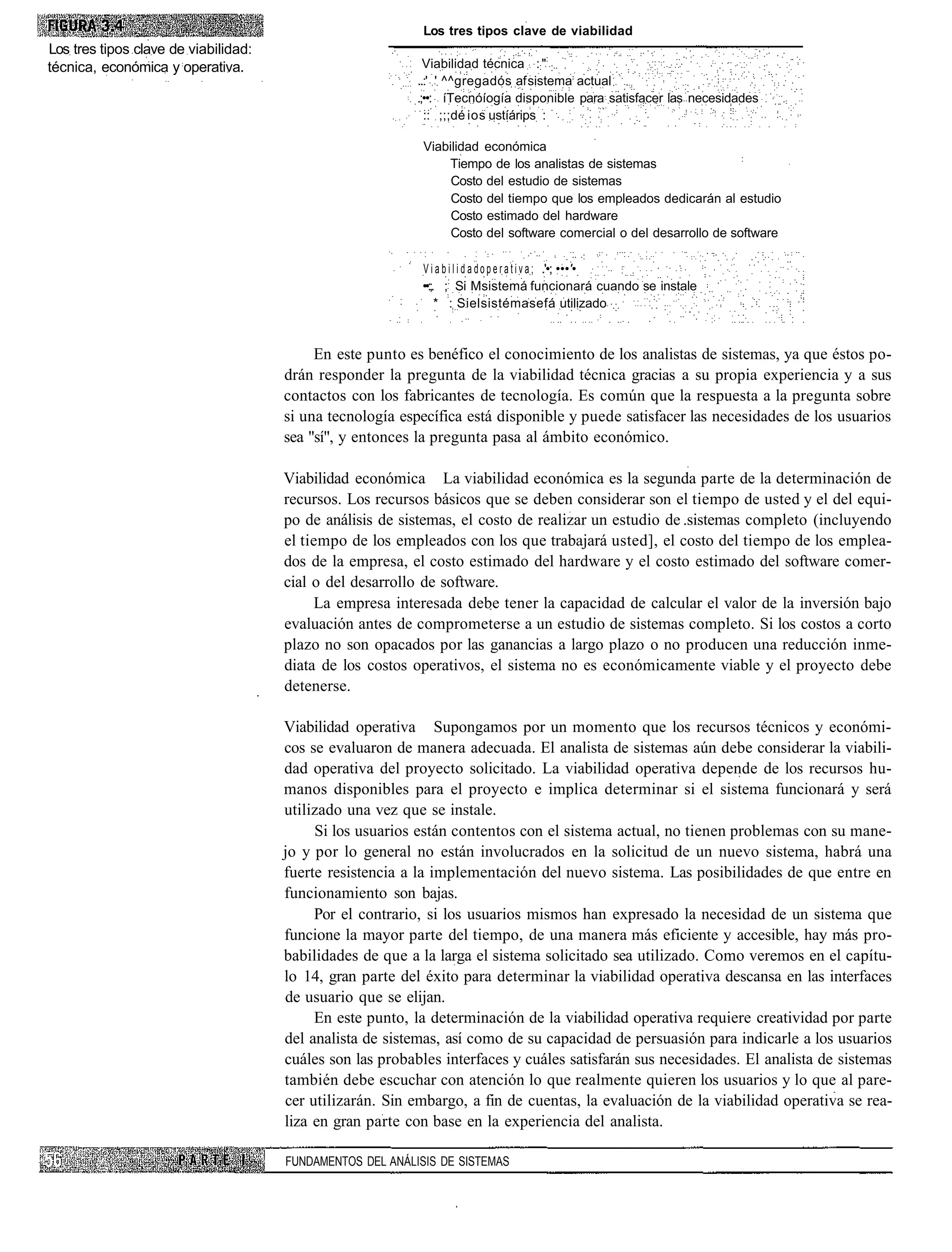 Los tres tipos clave de viabilidad
Los tres tipos clave de viabilidad:
técnica, económica y operativa.                              Viabilidad técnica ::":
                                                           ..:' ' ^^gregadós af sistema actual
                                                           .;••: íTecnóíogía disponible para satisfacer las necesidades
                                                             :: ;;;dé ios ustíárips :

                                                            Viabilidad económica
                                                                                                                    :
                                                                Tiempo de los analistas de sistemas
                                                                 Costo del estudio de sistemas
                                                                 Costo del tiempo que los empleados dedicarán al estudio
                                                                 Costo estimado del hardware
                                                                 Costo del software comercial o del desarrollo de software

                                                            V i a b i l i d a d o p e r a t i v a ; .'•; •••'•
                                                            ••:;. ;: Si Msistemá funcionará cuando se instale
                                                                 * : Sielsistémasefá utilizado


                                           En este punto es benéfico el conocimiento de los analistas de sistemas, ya que éstos po-
                                      drán responder la pregunta de la viabilidad técnica gracias a su propia experiencia y a sus
                                      contactos con los fabricantes de tecnología. Es común que la respuesta a la pregunta sobre
                                      si una tecnología específica está disponible y puede satisfacer las necesidades de los usuarios
                                      sea "sí", y entonces la pregunta pasa al ámbito económico.

                                      Viabilidad económica La viabilidad económica es la segunda parte de la determinación de
                                      recursos. Los recursos básicos que se deben considerar son el tiempo de usted y el del equi-
                                      po de análisis de sistemas, el costo de realizar un estudio de .sistemas completo (incluyendo
                                      el tiempo de los empleados con los que trabajará usted], el costo del tiempo de los emplea-
                                      dos de la empresa, el costo estimado del hardware y el costo estimado del software comer-
                                      cial o del desarrollo de software.
                                           La empresa interesada debe tener la capacidad de calcular el valor de la inversión bajo
                                      evaluación antes de comprometerse a un estudio de sistemas completo. Si los costos a corto
                                      plazo no son opacados por las ganancias a largo plazo o no producen una reducción inme-
                                      diata de los costos operativos, el sistema no es económicamente viable y el proyecto debe
                                      detenerse.

                                      Viabilidad operativa Supongamos por un momento que los recursos técnicos y económi-
                                      cos se evaluaron de manera adecuada. El analista de sistemas aún debe considerar la viabili-
                                      dad operativa del proyecto solicitado. La viabilidad operativa depende de los recursos hu-
                                      manos disponibles para el proyecto e implica determinar si el sistema funcionará y será
                                      utilizado una vez que se instale.
                                           Si los usuarios están contentos con el sistema actual, no tienen problemas con su mane-
                                      jo y por lo general no están involucrados en la solicitud de un nuevo sistema, habrá una
                                      fuerte resistencia a la implementación del nuevo sistema. Las posibilidades de que entre en
                                      funcionamiento son bajas.
                                           Por el contrario, si los usuarios mismos han expresado la necesidad de un sistema que
                                      funcione la mayor parte del tiempo, de una manera más eficiente y accesible, hay más pro-
                                      babilidades de que a la larga el sistema solicitado sea utilizado. Como veremos en el capítu-
                                      lo 14, gran parte del éxito para determinar la viabilidad operativa descansa en las interfaces
                                      de usuario que se elijan.
                                           En este punto, la determinación de la viabilidad operativa requiere creatividad por parte
                                      del analista de sistemas, así como de su capacidad de persuasión para indicarle a los usuarios
                                      cuáles son las probables interfaces y cuáles satisfarán sus necesidades. El analista de sistemas
                                      también debe escuchar con atención lo que realmente quieren los usuarios y lo que al pare-
                                      cer utilizarán. Sin embargo, a fin de cuentas, la evaluación de la viabilidad operativa se rea-
                                      liza en gran parte con base en la experiencia del analista.

                                      FUNDAMENTOS DEL ANÁLISIS DE SISTEMAS
 