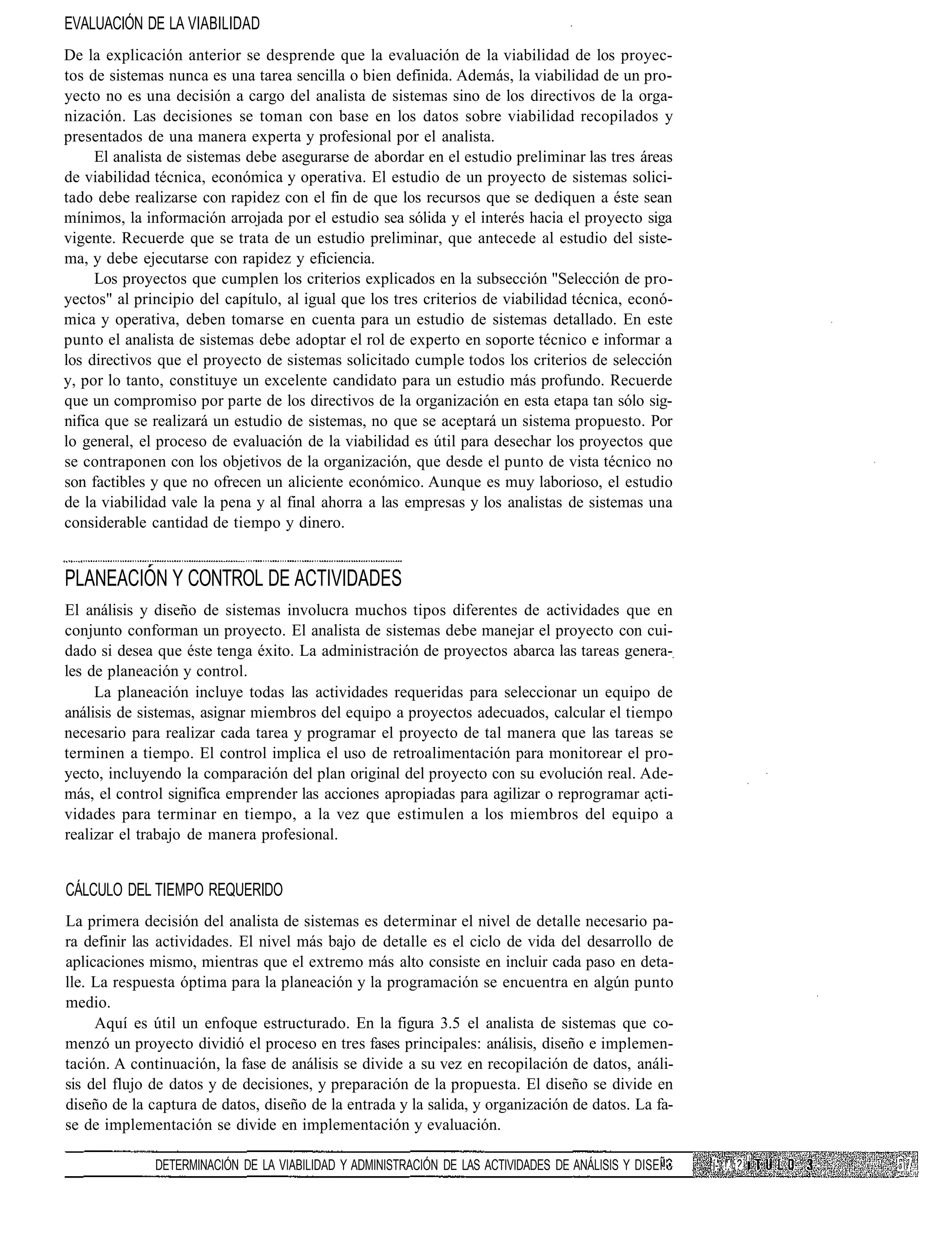 EVALUACIÓN DE LA VIABILIDAD
De la explicación anterior se desprende que la evaluación de la viabilidad de los proyec-
tos de sistemas nunca es una tarea sencilla o bien definida. Además, la viabilidad de un pro-
yecto no es una decisión a cargo del analista de sistemas sino de los directivos de la orga-
nización. Las decisiones se toman con base en los datos sobre viabilidad recopilados y
presentados de una manera experta y profesional por el analista.
     El analista de sistemas debe asegurarse de abordar en el estudio preliminar las tres áreas
de viabilidad técnica, económica y operativa. El estudio de un proyecto de sistemas solici-
tado debe realizarse con rapidez con el fin de que los recursos que se dediquen a éste sean
mínimos, la información arrojada por el estudio sea sólida y el interés hacia el proyecto siga
vigente. Recuerde que se trata de un estudio preliminar, que antecede al estudio del siste-
ma, y debe ejecutarse con rapidez y eficiencia.
     Los proyectos que cumplen los criterios explicados en la subsección "Selección de pro-
yectos" al principio del capítulo, al igual que los tres criterios de viabilidad técnica, econó-
mica y operativa, deben tomarse en cuenta para un estudio de sistemas detallado. En este
punto el analista de sistemas debe adoptar el rol de experto en soporte técnico e informar a
los directivos que el proyecto de sistemas solicitado cumple todos los criterios de selección
y, por lo tanto, constituye un excelente candidato para un estudio más profundo. Recuerde
que un compromiso por parte de los directivos de la organización en esta etapa tan sólo sig-
nifica que se realizará un estudio de sistemas, no que se aceptará un sistema propuesto. Por
lo general, el proceso de evaluación de la viabilidad es útil para desechar los proyectos que
se contraponen con los objetivos de la organización, que desde el punto de vista técnico no
son factibles y que no ofrecen un aliciente económico. Aunque es muy laborioso, el estudio
de la viabilidad vale la pena y al final ahorra a las empresas y los analistas de sistemas una
considerable cantidad de tiempo y dinero.


PLANEACION Y CONTROL DE ACTIVIDADES
El análisis y diseño de sistemas involucra muchos tipos diferentes de actividades que en
conjunto conforman un proyecto. El analista de sistemas debe manejar el proyecto con cui-
dado si desea que éste tenga éxito. La administración de proyectos abarca las tareas genera-
les de planeación y control.
     La planeación incluye todas las actividades requeridas para seleccionar un equipo de
análisis de sistemas, asignar miembros del equipo a proyectos adecuados, calcular el tiempo
necesario para realizar cada tarea y programar el proyecto de tal manera que las tareas se
terminen a tiempo. El control implica el uso de retroalimentación para monitorear el pro-
yecto, incluyendo la comparación del plan original del proyecto con su evolución real. Ade-
más, el control significa emprender las acciones apropiadas para agilizar o reprogramar acti-
vidades para terminar en tiempo, a la vez que estimulen a los miembros del equipo a
realizar el trabajo de manera profesional.


CÁLCULO DEL TIEMPO REQUERIDO
La primera decisión del analista de sistemas es determinar el nivel de detalle necesario pa-
ra definir las actividades. El nivel más bajo de detalle es el ciclo de vida del desarrollo de
aplicaciones mismo, mientras que el extremo más alto consiste en incluir cada paso en deta-
lle. La respuesta óptima para la planeación y la programación se encuentra en algún punto
medio.
     Aquí es útil un enfoque estructurado. En la figura 3.5 el analista de sistemas que co-
menzó un proyecto dividió el proceso en tres fases principales: análisis, diseño e implemen-
tación. A continuación, la fase de análisis se divide a su vez en recopilación de datos, análi-
sis del flujo de datos y de decisiones, y preparación de la propuesta. El diseño se divide en
diseño de la captura de datos, diseño de la entrada y la salida, y organización de datos. La fa-
se de implementación se divide en implementación y evaluación.
                                                                                                                -    í
              DETERMINACIÓN DE LA VIABILIDAD Y ADMINISTRACIÓN DE LAS ACTIVIDADES DE ANÁLISIS Y DISEÍ.'•   í- !'. ?
 