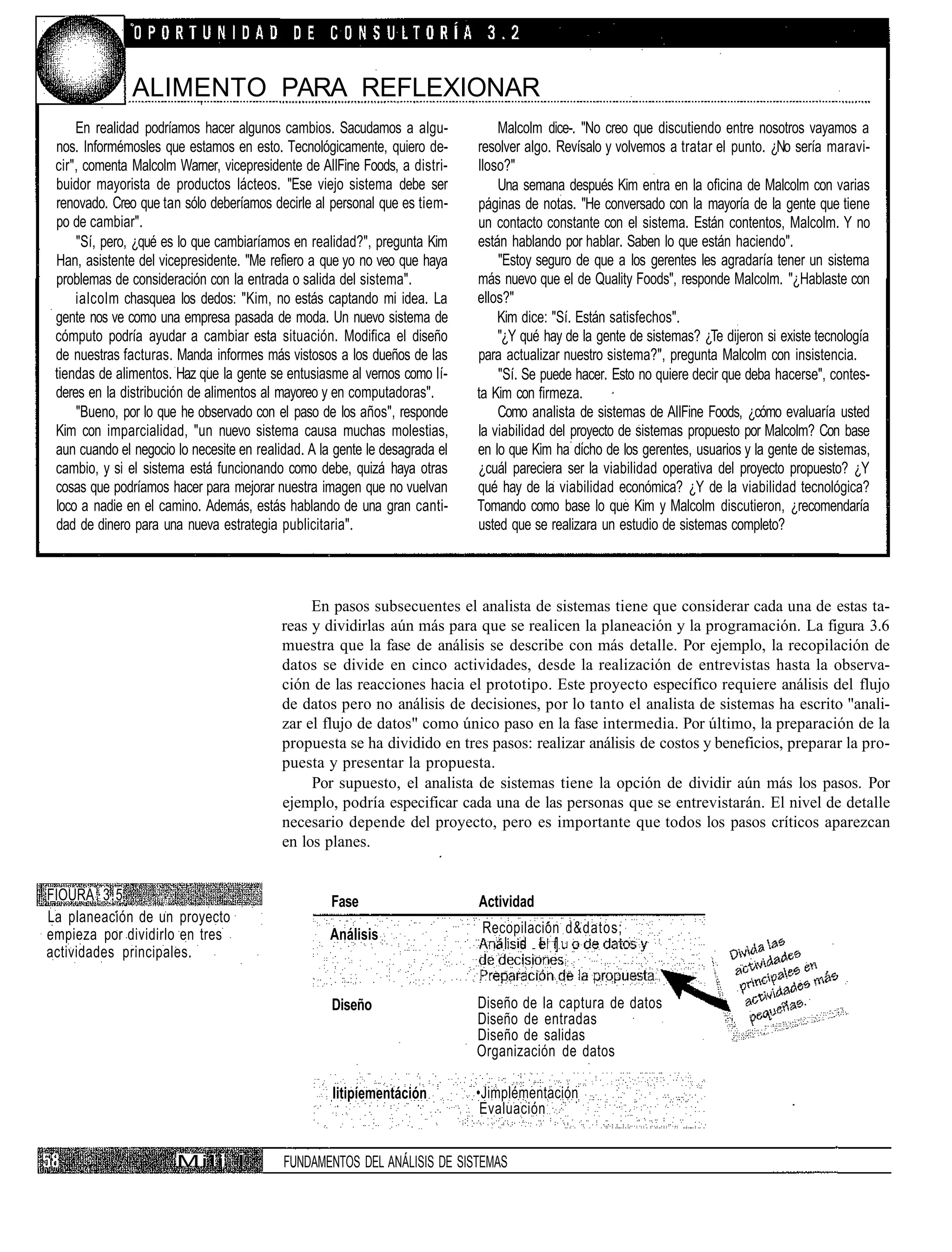 ALIMENTO PARA REFLEXIONAR
     En realidad podríamos hacer algunos cambios. Sacudamos a algu-                  Malcolm dice-. "No creo que discutiendo entre nosotros vayamos a
 nos. Informémosles que estamos en esto. Tecnológicamente, quiero de-            resolver algo. Revísalo y volvemos a tratar el punto. ¿No sería maravi-
 cir", comenta Malcolm Warner, vicepresidente de AIIFine Foods, a distri-        lloso?"
 buidor mayorista de productos lácteos. "Ese viejo sistema debe ser                  Una semana después Kim entra en la oficina de Malcolm con varias
 renovado. Creo que tan sólo deberíamos decirle al personal que es tiem-         páginas de notas. "He conversado con la mayoría de la gente que tiene
 po de cambiar".                                                                 un contacto constante con el sistema. Están contentos, Malcolm. Y no
     "Sí, pero, ¿qué es lo que cambiaríamos en realidad?", pregunta Kim          están hablando por hablar. Saben lo que están haciendo".
 Han, asistente del vicepresidente. "Me refiero a que yo no veo que haya             "Estoy seguro de que a los gerentes les agradaría tener un sistema
 problemas de consideración con la entrada o salida del sistema".                más nuevo que el de Quality Foods", responde Malcolm. "¿Hablaste con
     ialcolm chasquea los dedos: "Kim, no estás captando mi idea. La             ellos?"
 gente nos ve como una empresa pasada de moda. Un nuevo sistema de                   Kim dice: "Sí. Están satisfechos".
 cómputo podría ayudar a cambiar esta situación. Modifica el diseño                  "¿Y qué hay de la gente de sistemas? ¿Te dijeron si existe tecnología
 de nuestras facturas. Manda informes más vistosos a los dueños de las           para actualizar nuestro sistema?", pregunta Malcolm con insistencia.
 tiendas de alimentos. Haz que la gente se entusiasme al vernos como lí-             "Sí. Se puede hacer. Esto no quiere decir que deba hacerse", contes-
 deres en la distribución de alimentos al mayoreo y en computadoras".            ta Kim con firmeza.
     "Bueno, por lo que he observado con el paso de los años", responde              Como analista de sistemas de AIIFine Foods, ¿cómo evaluaría usted
 Kim con imparcialidad, "un nuevo sistema causa muchas molestias,                la viabilidad del proyecto de sistemas propuesto por Malcolm? Con base
 aun cuando el negocio lo necesite en realidad. A la gente le desagrada el       en lo que Kim ha dicho de los gerentes, usuarios y la gente de sistemas,
 cambio, y si el sistema está funcionando como debe, quizá haya otras            ¿cuál pareciera ser la viabilidad operativa del proyecto propuesto? ¿Y
 cosas que podríamos hacer para mejorar nuestra imagen que no vuelvan            qué hay de la viabilidad económica? ¿Y de la viabilidad tecnológica?
 loco a nadie en el camino. Además, estás hablando de una gran canti-            Tomando como base lo que Kim y Malcolm discutieron, ¿recomendaría
 dad de dinero para una nueva estrategia publicitaria".                          usted que se realizara un estudio de sistemas completo?



                                                En pasos subsecuentes el analista de sistemas tiene que considerar cada una de estas ta-
                                           reas y dividirlas aún más para que se realicen la planeación y la programación. La figura 3.6
                                           muestra que la fase de análisis se describe con más detalle. Por ejemplo, la recopilación de
                                           datos se divide en cinco actividades, desde la realización de entrevistas hasta la observa-
                                           ción de las reacciones hacia el prototipo. Este proyecto específico requiere análisis del flujo
                                           de datos pero no análisis de decisiones, por lo tanto el analista de sistemas ha escrito "anali-
                                           zar el flujo de datos" como único paso en la fase intermedia. Por último, la preparación de la
                                           propuesta se ha dividido en tres pasos: realizar análisis de costos y beneficios, preparar la pro-
                                           puesta y presentar la propuesta.
                                                Por supuesto, el analista de sistemas tiene la opción de dividir aún más los pasos. Por
                                           ejemplo, podría especificar cada una de las personas que se entrevistarán. El nivel de detalle
                                           necesario depende del proyecto, pero es importante que todos los pasos críticos aparezcan
                                           en los planes.


FIOURA 3.5                                          Fase                         Actividad
La planeación de un proyecto                                                 :
empieza por dividirlo en tres                       Análisis                     Recopilación d&datos;
                                                                                    l d l ]
actividades principales.


                                                    Diseño                       Diseño de la captura de datos
                                                                                 Diseño de entradas
                                                                                 Diseño de salidas
                                                                                 Organización de datos

                                                    litipíementáción             •Jimplémentación
                                                                                  Evaluación


                       Mili I              FUNDAMENTOS DEL ANÁLISIS DE SISTEMAS
 