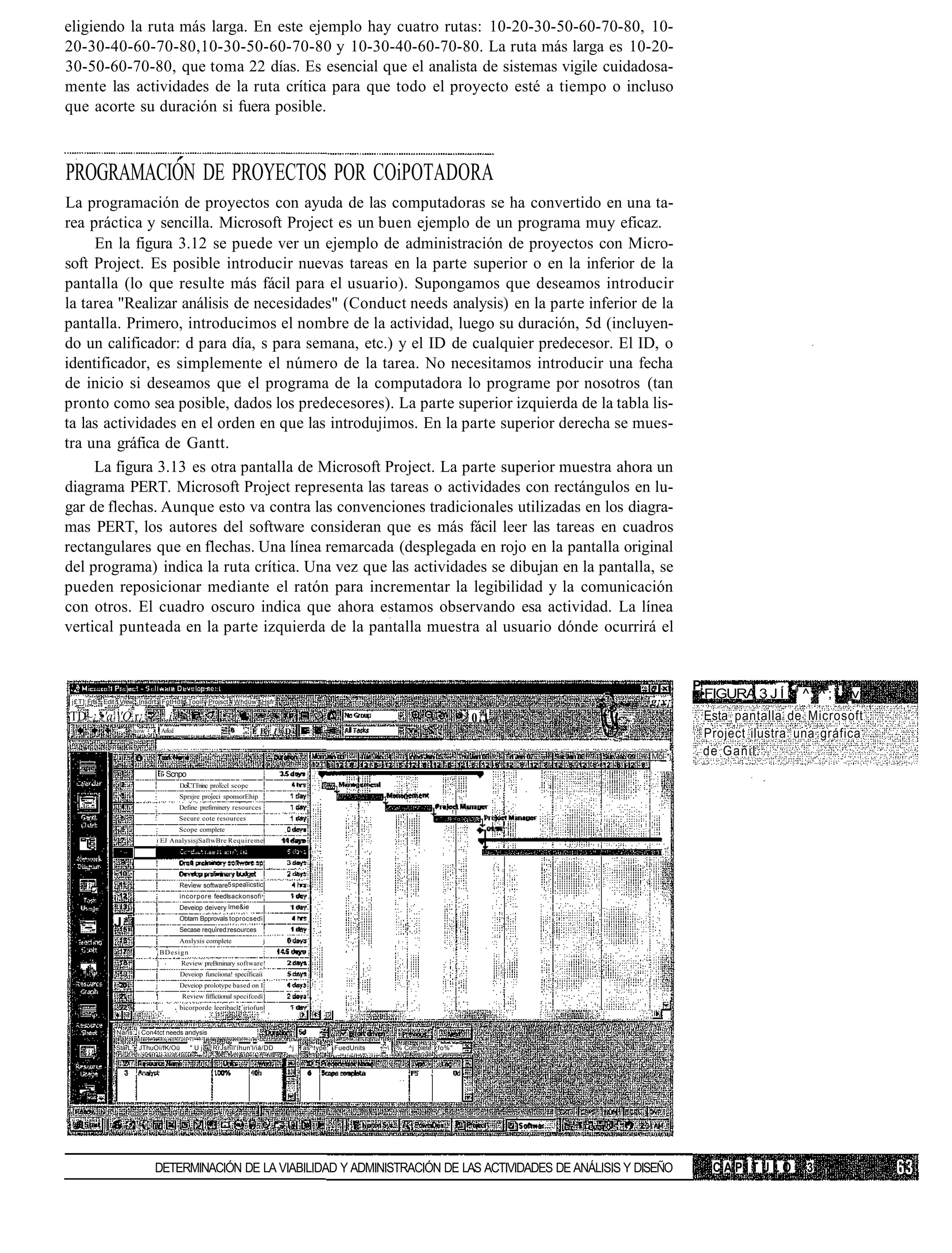 eligiendo la ruta más larga. En este ejemplo hay cuatro rutas: 10-20-30-50-60-70-80, 10-
20-30-40-60-70-80,10-30-50-60-70-80 y 10-30-40-60-70-80. La ruta más larga es 10-20-
30-50-60-70-80, que toma 22 días. Es esencial que el analista de sistemas vigile cuidadosa-
mente las actividades de la ruta crítica para que todo el proyecto esté a tiempo o incluso
que acorte su duración si fuera posible.



PROGRAMACIÓN DE PROYECTOS POR COiPOTADORA
La programación de proyectos con ayuda de las computadoras se ha convertido en una ta-
rea práctica y sencilla. Microsoft Project es un buen ejemplo de un programa muy eficaz.
     En la figura 3.12 se puede ver un ejemplo de administración de proyectos con Micro-
soft Project. Es posible introducir nuevas tareas en la parte superior o en la inferior de la
pantalla (lo que resulte más fácil para el usuario). Supongamos que deseamos introducir
la tarea "Realizar análisis de necesidades" (Conduct needs analysis) en la parte inferior de la
pantalla. Primero, introducimos el nombre de la actividad, luego su duración, 5d (incluyen-
do un calificador: d para día, s para semana, etc.) y el ID de cualquier predecesor. El ID, o
identificador, es simplemente el número de la tarea. No necesitamos introducir una fecha
de inicio si deseamos que el programa de la computadora lo programe por nosotros (tan
pronto como sea posible, dados los predecesores). La parte superior izquierda de la tabla lis-
ta las actividades en el orden en que las introdujimos. En la parte superior derecha se mues-
tra una gráfica de Gantt.
     La figura 3.13 es otra pantalla de Microsoft Project. La parte superior muestra ahora un
diagrama PERT. Microsoft Project representa las tareas o actividades con rectángulos en lu-
gar de flechas. Aunque esto va contra las convenciones tradicionales utilizadas en los diagra-
mas PERT, los autores del software consideran que es más fácil leer las tareas en cuadros
rectangulares que en flechas. Una línea remarcada (desplegada en rojo en la pantalla original
del programa) indica la ruta crítica. Una vez que las actividades se dibujan en la pantalla, se
pueden reposicionar mediante el ratón para incrementar la legibilidad y la comunicación
con otros. El cuadro oscuro indica que ahora estamos observando esa actividad. La línea
vertical punteada en la parte izquierda de la pantalla muestra al usuario dónde ocurrirá el


                                                                                                                                             P!
                                                                                                                                              •FIGURA 3 J Í 1 1 ^ . ^ ; ; _v
 j£T] Frts Edit Vrew Insdrt FotHdl Toolí Projsct Whdüw Hsfr                                                                         g¡x¡
TD~¿'•'a 'Ó r¿                 i                                                                                           > 0.1             Esta pantalla de Microsoft
              -   Show - t Arksl                           - I B I D                                                                          Project ilustra una gráfica
                                                                                                                                    Moi-*j    de Gañil.
                              í' Scnpo
                                    DciCTTninc profccl scopc
                                    Sprsjre projeci sponsorEhip
                                    Define prefiminery resources
                                    Secure cote resources
                                    Scope complete
                          i EJ AnalysisjSaftwBre Requireme




                                    Review software5 speaíicstic
                                    incorpore feedlsackonsofi
                                    Deveiop deivery Ime&ie
                                    Obtam Bpprovals toprocsedi
             J* I                   Secase required:resources
                                    Anslysis complete                j
                          ¡BDesign
                          ]         Review preBminary software!
                                    Deveiop funcíiona! specificaíi
                                    Deveiop prolotype based on I
                          ]          Review fifficüonal specifcedí]
                                    bicorporde leeribacl iríofun


             Naris: i Con4tct needs andysis

             StarL: JThuOí/fK/Oü         "Uj    RrJshíl'íhun'l/iá/DD     ^j Tas^type: ¡FuedUnits   ~~   % Complete: fo%"




                          DETERMINACIÓN DE LA VIABILIDAD Y ADMINISTRACIÓN DE LAS ACTIVIDADES DE ANÁLISIS Y DISEÑO                               CAPÍTULO          3
 