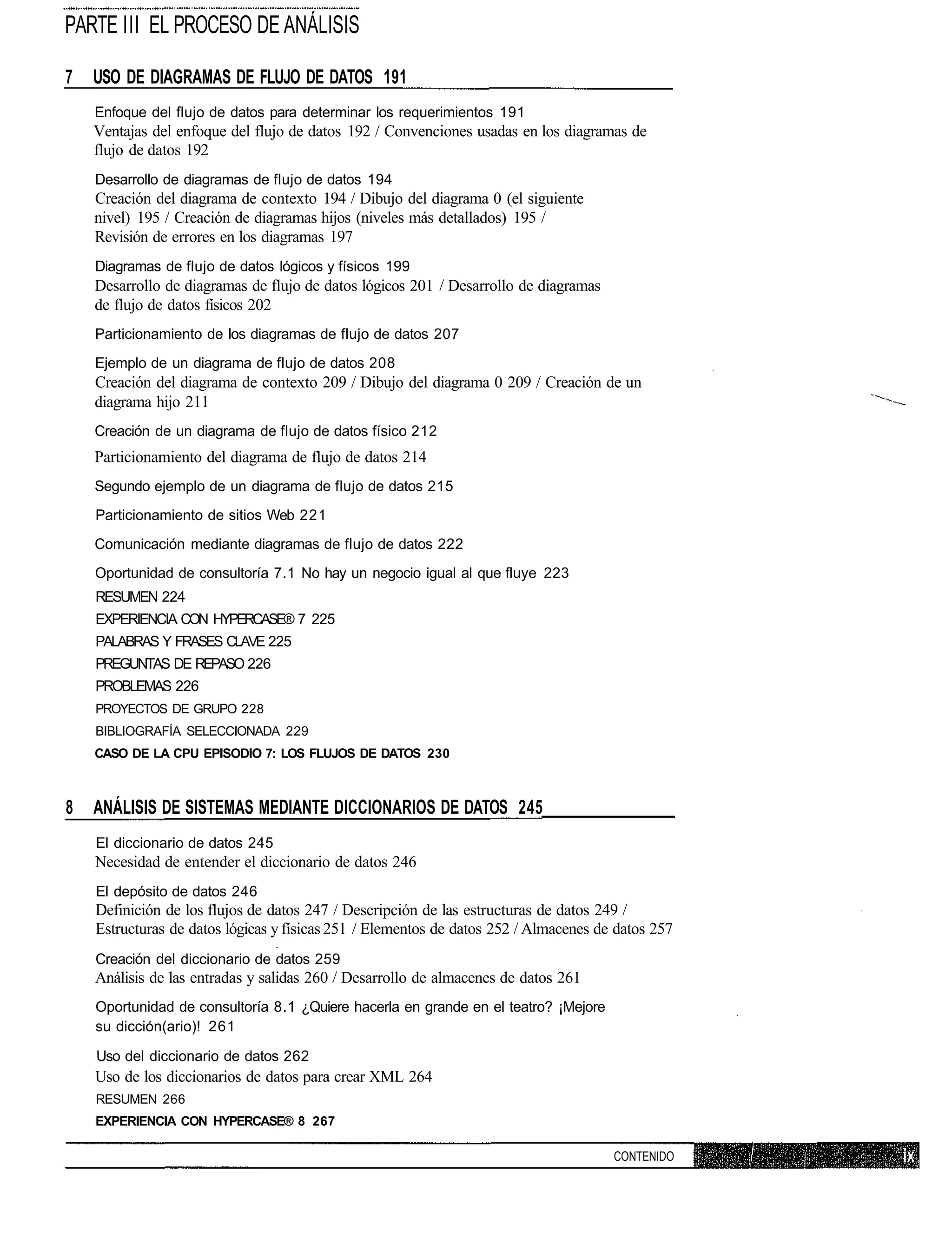 PARTE III EL PROCESO DE ANÁLISIS

7   USO DE DIAGRAMAS DE FLUJO DE DATOS 191
    Enfoque del flujo de datos para determinar los requerimientos 191
    Ventajas del enfoque del flujo de datos 192 / Convenciones usadas en los diagramas de
    flujo de datos 192
    Desarrollo de diagramas de flujo de datos 194
    Creación del diagrama de contexto 194 / Dibujo del diagrama 0 (el siguiente
    nivel) 195 / Creación de diagramas hijos (niveles más detallados) 195 /
    Revisión de errores en los diagramas 197
    Diagramas de flujo de datos lógicos y físicos 199
    Desarrollo de diagramas de flujo de datos lógicos 201 / Desarrollo de diagramas
    de flujo de datos físicos 202
    Particionamiento de los diagramas de flujo de datos 207
    Ejemplo de un diagrama de flujo de datos 208
    Creación del diagrama de contexto 209 / Dibujo del diagrama 0 209 / Creación de un
    diagrama hijo 211
    Creación de un diagrama de flujo de datos físico 212
    Particionamiento del diagrama de flujo de datos 214
    Segundo ejemplo de un diagrama de flujo de datos 215
    Particionamiento de sitios Web 221
    Comunicación mediante diagramas de flujo de datos 222
    Oportunidad de consultoría 7.1 No hay un negocio igual al que fluye 223
    RESUMEN 224
    EXPERIENCIA CON HYPERCASE® 7 225
    PALABRAS Y FRASES CLAVE 225
    PREGUNTAS DE REPASO 226
    PROBLEMAS 226
    PROYECTOS DE GRUPO 228
    BIBLIOGRAFÍA SELECCIONADA 229
    CASO DE LA CPU EPISODIO 7: LOS FLUJOS DE DATOS 230



8   ANÁLISIS DE SISTEMAS MEDIANTE DICCIONARIOS DE DATOS 245
    El diccionario de datos 245
    Necesidad de entender el diccionario de datos 246
    El depósito de datos 246
    Definición de los flujos de datos 247 / Descripción de las estructuras de datos 249 /
    Estructuras de datos lógicas y físicas 251 / Elementos de datos 252 / Almacenes de datos 257
    Creación del diccionario de datos 259
    Análisis de las entradas y salidas 260 / Desarrollo de almacenes de datos 261
    Oportunidad de consultoría 8.1 ¿Quiere hacerla en grande en el teatro? ¡Mejore
    su dicción(ario)! 261

    Uso del diccionario de datos 262
    Uso de los diccionarios de datos para crear XML 264
    RESUMEN 266
    EXPERIENCIA CON HYPERCASE® 8 267

                                                                                      CONTENIDO
 
