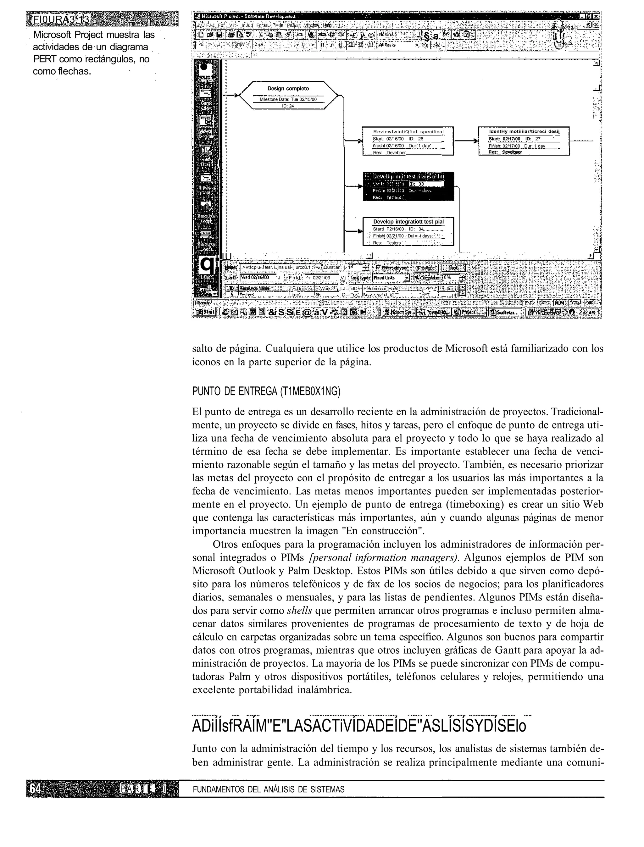 FI0URA3.13                           £¿J FJ'-J Fd1 V i * - InJü:l Fn*:isL 1=:.        PrDj-»;t Vf'nc

Microsoft Project muestra las                                                                                            •£. y. ©                               -, §. a. '
                                     <£   t>   .J.   =.   ShfjW -r
actividades de un diagrama
PERT como rectángulos, no
como flechas.                         •
                                                                           Design completo
                                                                       Milestone Date: Tue 02/15/00
                                                                                  ID: 24




                                                                                                                                     R e v i e w f w i c t i Q í i a l speciíical              IdentHy motiiiiar/ticreci desii
                                                                                                                                     Start: 02/16/00       ID: 26                              Start: 02/17/00   ID: 27      '
                                                                                                                                     ñrasht 02/16/00       Dur:'1 day'                         Fiñish: 02/17/00 Dur; 1 day
                                                                                                                                     Res:    Devebper

                                          . I




                                                                                                                                     Develop integratíott test pial
                                                                                                                                     Starti P2/16/00       ID: 34
                                                                                                                                     Finishi 02/21/00 Dui = -t days
                                                                                                                                     Res:    Testers




                                      q;LU                   ,>vt!cp u-.í tes*. iJjns usi-ij urccu.1 :?••• Qurst'an: | - 1 -

                                                                                'J     F n k h : | ^ r 02/21/03        Vj 1
                                                                                        :                          ;
                                                                                             _Units         Work   j_LJ . ID PfBderessor_Har!if                   ¡I>'P?_           Lüq
                                                                                            im=',         "h         :Q '"'•>" "<—r,r,nvi 1 Vi,''"          '    " FT                     ni


                                                                                                      ;
                                                                            &i S Sí E @ á V -



                                    salto de página. Cualquiera que utilice los productos de Microsoft está familiarizado con los
                                    iconos en la parte superior de la página.

                                    PUNTO DE ENTREGA (T1MEB0X1NG)
                                    El punto de entrega es un desarrollo reciente en la administración de proyectos. Tradicional-
                                    mente, un proyecto se divide en fases, hitos y tareas, pero el enfoque de punto de entrega uti-
                                    liza una fecha de vencimiento absoluta para el proyecto y todo lo que se haya realizado al
                                    término de esa fecha se debe implementar. Es importante establecer una fecha de venci-
                                    miento razonable según el tamaño y las metas del proyecto. También, es necesario priorizar
                                    las metas del proyecto con el propósito de entregar a los usuarios las más importantes a la
                                    fecha de vencimiento. Las metas menos importantes pueden ser implementadas posterior-
                                    mente en el proyecto. Un ejemplo de punto de entrega (timeboxing) es crear un sitio Web
                                    que contenga las características más importantes, aún y cuando algunas páginas de menor
                                    importancia muestren la imagen "En construcción".
                                         Otros enfoques para la programación incluyen los administradores de información per-
                                    sonal integrados o PIMs [personal information managers). Algunos ejemplos de PIM son
                                    Microsoft Outlook y Palm Desktop. Estos PIMs son útiles debido a que sirven como depó-
                                    sito para los números telefónicos y de fax de los socios de negocios; para los planificadores
                                    diarios, semanales o mensuales, y para las listas de pendientes. Algunos PIMs están diseña-
                                    dos para servir como shells que permiten arrancar otros programas e incluso permiten alma-
                                    cenar datos similares provenientes de programas de procesamiento de texto y de hoja de
                                    cálculo en carpetas organizadas sobre un tema específico. Algunos son buenos para compartir
                                    datos con otros programas, mientras que otros incluyen gráficas de Gantt para apoyar la ad-
                                    ministración de proyectos. La mayoría de los PIMs se puede sincronizar con PIMs de compu-
                                    tadoras Palm y otros dispositivos portátiles, teléfonos celulares y relojes, permitiendo una
                                    excelente portabilidad inalámbrica.


                                    ADiÍÍsfRAÍM''E"LASACTiVÍDADEÍDE''ASLÍSÍSYDÍSElo
                                    Junto con la administración del tiempo y los recursos, los analistas de sistemas también de-
                                    ben administrar gente. La administración se realiza principalmente mediante una comuni-

                    PARTE       I   FUNDAMENTOS DEL ANÁLISIS DE SISTEMAS
 