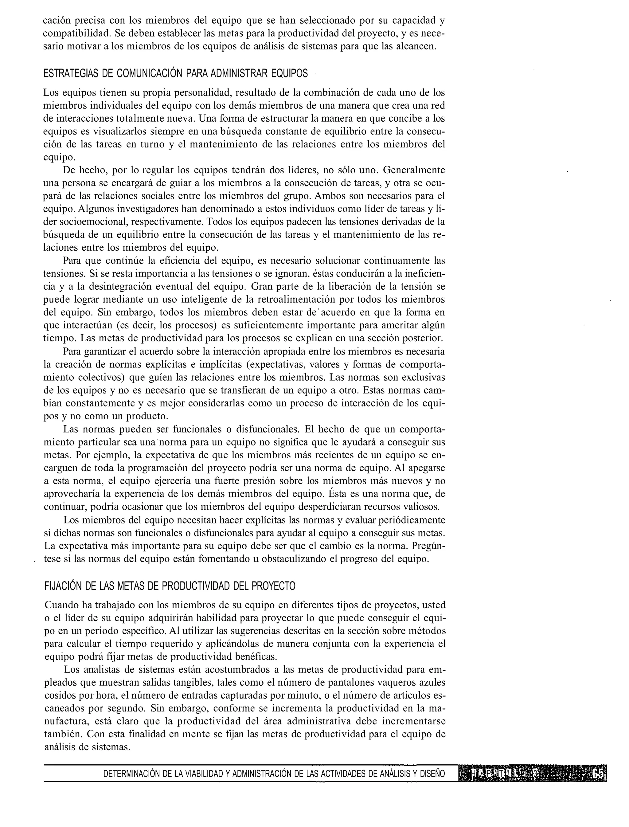 cación precisa con los miembros del equipo que se han seleccionado por su capacidad y
compatibilidad. Se deben establecer las metas para la productividad del proyecto, y es nece-
sario motivar a los miembros de los equipos de análisis de sistemas para que las alcancen.

ESTRATEGIAS DE COMUNICACIÓN PARA ADMINISTRAR EQUIPOS
Los equipos tienen su propia personalidad, resultado de la combinación de cada uno de los
miembros individuales del equipo con los demás miembros de una manera que crea una red
de interacciones totalmente nueva. Una forma de estructurar la manera en que concibe a los
equipos es visualizarlos siempre en una búsqueda constante de equilibrio entre la consecu-
ción de las tareas en turno y el mantenimiento de las relaciones entre los miembros del
equipo.
     De hecho, por lo regular los equipos tendrán dos líderes, no sólo uno. Generalmente
una persona se encargará de guiar a los miembros a la consecución de tareas, y otra se ocu-
pará de las relaciones sociales entre los miembros del grupo. Ambos son necesarios para el
equipo. Algunos investigadores han denominado a estos individuos como líder de tareas y lí-
der socioemocional, respectivamente. Todos los equipos padecen las tensiones derivadas de la
búsqueda de un equilibrio entre la consecución de las tareas y el mantenimiento de las re-
laciones entre los miembros del equipo.
     Para que continúe la eficiencia del equipo, es necesario solucionar continuamente las
tensiones. Si se resta importancia a las tensiones o se ignoran, éstas conducirán a la ineficien-
cia y a la desintegración eventual del equipo. Gran parte de la liberación de la tensión se
puede lograr mediante un uso inteligente de la retroalimentación por todos los miembros
del equipo. Sin embargo, todos los miembros deben estar de acuerdo en que la forma en
que interactúan (es decir, los procesos) es suficientemente importante para ameritar algún
tiempo. Las metas de productividad para los procesos se explican en una sección posterior.
     Para garantizar el acuerdo sobre la interacción apropiada entre los miembros es necesaria
la creación de normas explícitas e implícitas (expectativas, valores y formas de comporta-
miento colectivos) que guíen las relaciones entre los miembros. Las normas son exclusivas
de los equipos y no es necesario que se transfieran de un equipo a otro. Estas normas cam-
bian constantemente y es mejor considerarlas como un proceso de interacción de los equi-
pos y no como un producto.
     Las normas pueden ser funcionales o disfuncionales. El hecho de que un comporta-
miento particular sea una norma para un equipo no significa que le ayudará a conseguir sus
metas. Por ejemplo, la expectativa de que los miembros más recientes de un equipo se en-
carguen de toda la programación del proyecto podría ser una norma de equipo. Al apegarse
a esta norma, el equipo ejercería una fuerte presión sobre los miembros más nuevos y no
aprovecharía la experiencia de los demás miembros del equipo. Ésta es una norma que, de
continuar, podría ocasionar que los miembros del equipo desperdiciaran recursos valiosos.
     Los miembros del equipo necesitan hacer explícitas las normas y evaluar periódicamente
si dichas normas son funcionales o disfuncionales para ayudar al equipo a conseguir sus metas.
La expectativa más importante para su equipo debe ser que el cambio es la norma. Pregún-
tese si las normas del equipo están fomentando u obstaculizando el progreso del equipo.

FIJACIÓN DE LAS METAS DE PRODUCTIVIDAD DEL PROYECTO
Cuando ha trabajado con los miembros de su equipo en diferentes tipos de proyectos, usted
o el líder de su equipo adquirirán habilidad para proyectar lo que puede conseguir el equi-
po en un periodo específico. Al utilizar las sugerencias descritas en la sección sobre métodos
para calcular el tiempo requerido y aplicándolas de manera conjunta con la experiencia el
equipo podrá fijar metas de productividad benéficas.
     Los analistas de sistemas están acostumbrados a las metas de productividad para em-
pleados que muestran salidas tangibles, tales como el número de pantalones vaqueros azules
cosidos por hora, el número de entradas capturadas por minuto, o el número de artículos es-
caneados por segundo. Sin embargo, conforme se incrementa la productividad en la ma-
nufactura, está claro que la productividad del área administrativa debe incrementarse
también. Con esta finalidad en mente se fijan las metas de productividad para el equipo de
análisis de sistemas.

              DETERMINACIÓN DE LA VIABILIDAD Y ADMINISTRACIÓN DE LAS ACTIVIDADES DE ANÁLISIS Y DISEÑO   H '• P ' T '! i. • 3
 