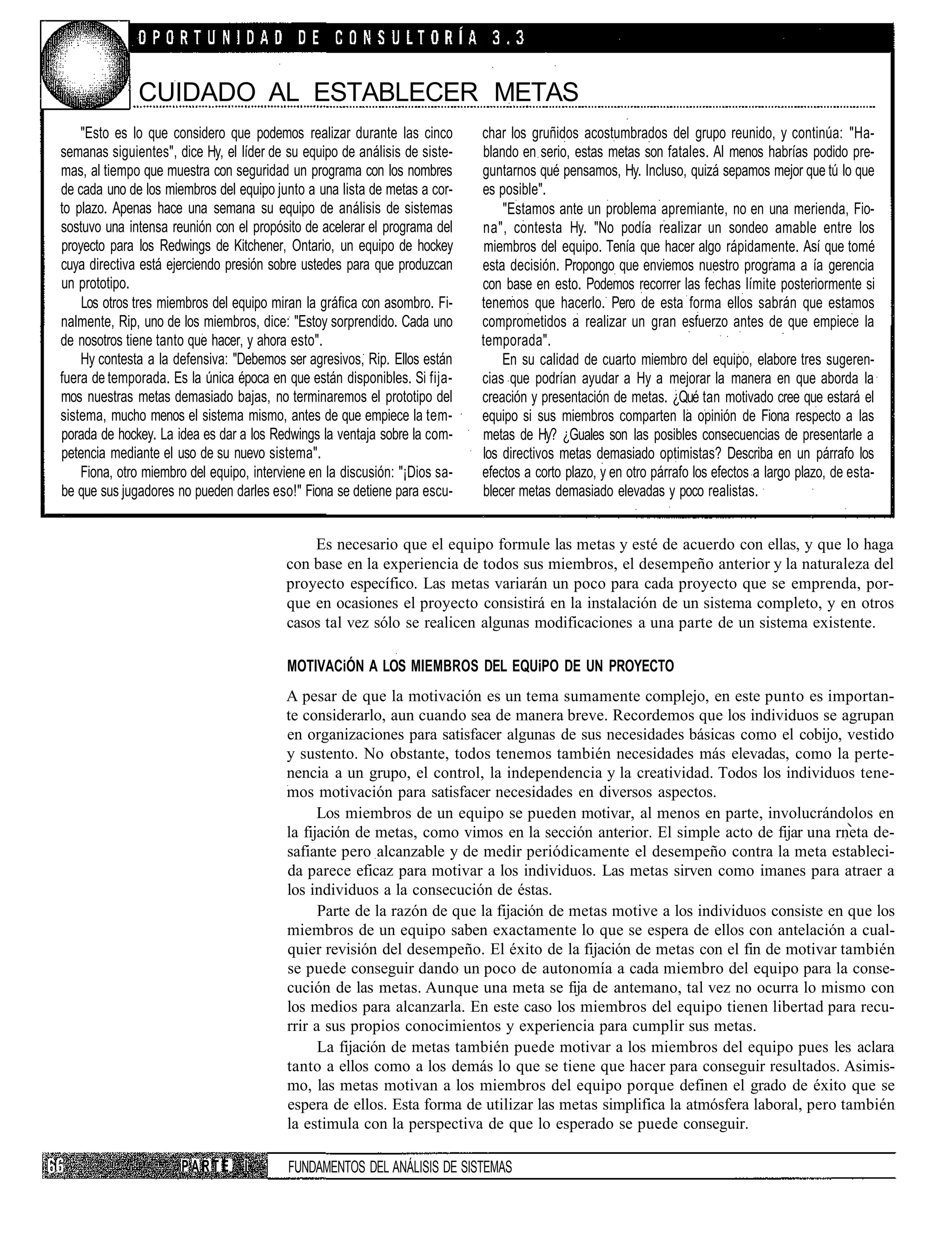 CUIDADO AL ESTABLECER METAS
    "Esto es lo que considero que podemos realizar durante las cinco         char los gruñidos acostumbrados del grupo reunido, y continúa: "Ha-
semanas siguientes", dice Hy, el líder de su equipo de análisis de siste-    blando en serio, estas metas son fatales. Al menos habrías podido pre-
mas, al tiempo que muestra con seguridad un programa con los nombres         guntarnos qué pensamos, Hy. Incluso, quizá sepamos mejor que tú lo que
de cada uno de los miembros del equipo junto a una lista de metas a cor-     es posible".
to plazo. Apenas hace una semana su equipo de análisis de sistemas               "Estamos ante un problema apremiante, no en una merienda, Fio-
sostuvo una intensa reunión con el propósito de acelerar el programa del     na", contesta Hy. "No podía realizar un sondeo amable entre los
proyecto para los Redwings de Kitchener, Ontario, un equipo de hockey         miembros del equipo. Tenía que hacer algo rápidamente. Así que tomé
cuya directiva está ejerciendo presión sobre ustedes para que produzcan      esta decisión. Propongo que enviemos nuestro programa a ía gerencia
un prototipo.                                                                con base en esto. Podemos recorrer las fechas límite posteriormente si
    Los otros tres miembros del equipo miran la gráfica con asombro. Fi-     tenemos que hacerlo. Pero de esta forma ellos sabrán que estamos
nalmente, Rip, uno de los miembros, dice: "Estoy sorprendido. Cada uno       comprometidos a realizar un gran esfuerzo antes de que empiece la
de nosotros tiene tanto que hacer, y ahora esto".                            temporada".
    Hy contesta a la defensiva: "Debemos ser agresivos, Rip. Ellos están         En su calidad de cuarto miembro del equipo, elabore tres sugeren-
fuera de temporada. Es la única época en que están disponibles. Si fija-     cias que podrían ayudar a Hy a mejorar la manera en que aborda la
mos nuestras metas demasiado bajas, no terminaremos el prototipo del         creación y presentación de metas. ¿Qué tan motivado cree que estará el
sistema, mucho menos el sistema mismo, antes de que empiece la tem-          equipo si sus miembros comparten la opinión de Fiona respecto a las
porada de hockey. La idea es dar a los Redwings la ventaja sobre la com-     metas de Hy? ¿Guales son las posibles consecuencias de presentarle a
petencia mediante el uso de su nuevo sistema".                               los directivos metas demasiado optimistas? Describa en un párrafo los
    Fiona, otro miembro del equipo, interviene en la discusión: "¡Dios sa-   efectos a corto plazo, y en otro párrafo los efectos a largo plazo, de esta-
be que sus jugadores no pueden darles eso!" Fiona se detiene para escu-      blecer metas demasiado elevadas y poco realistas.


                                              Es necesario que el equipo formule las metas y esté de acuerdo con ellas, y que lo haga
                                          con base en la experiencia de todos sus miembros, el desempeño anterior y la naturaleza del
                                          proyecto específico. Las metas variarán un poco para cada proyecto que se emprenda, por-
                                          que en ocasiones el proyecto consistirá en la instalación de un sistema completo, y en otros
                                          casos tal vez sólo se realicen algunas modificaciones a una parte de un sistema existente.

                                          MOTIVACiÓN A LOS MIEMBROS DEL EQUiPO DE UN PROYECTO
                                          A pesar de que la motivación es un tema sumamente complejo, en este punto es importan-
                                          te considerarlo, aun cuando sea de manera breve. Recordemos que los individuos se agrupan
                                          en organizaciones para satisfacer algunas de sus necesidades básicas como el cobijo, vestido
                                          y sustento. No obstante, todos tenemos también necesidades más elevadas, como la perte-
                                          nencia a un grupo, el control, la independencia y la creatividad. Todos los individuos tene-
                                          mos motivación para satisfacer necesidades en diversos aspectos.
                                                Los miembros de un equipo se pueden motivar, al menos en parte, involucrándolos en
                                          la fijación de metas, como vimos en la sección anterior. El simple acto de fijar una rneta de-
                                          safiante pero alcanzable y de medir periódicamente el desempeño contra la meta estableci-
                                          da parece eficaz para motivar a los individuos. Las metas sirven como imanes para atraer a
                                          los individuos a la consecución de éstas.
                                                Parte de la razón de que la fijación de metas motive a los individuos consiste en que los
                                          miembros de un equipo saben exactamente lo que se espera de ellos con antelación a cual-
                                          quier revisión del desempeño. El éxito de la fijación de metas con el fin de motivar también
                                          se puede conseguir dando un poco de autonomía a cada miembro del equipo para la conse-
                                          cución de las metas. Aunque una meta se fija de antemano, tal vez no ocurra lo mismo con
                                          los medios para alcanzarla. En este caso los miembros del equipo tienen libertad para recu-
                                          rrir a sus propios conocimientos y experiencia para cumplir sus metas.
                                                La fijación de metas también puede motivar a los miembros del equipo pues les aclara
                                          tanto a ellos como a los demás lo que se tiene que hacer para conseguir resultados. Asimis-
                                          mo, las metas motivan a los miembros del equipo porque definen el grado de éxito que se
                                          espera de ellos. Esta forma de utilizar las metas simplifica la atmósfera laboral, pero también
                                          la estimula con la perspectiva de que lo esperado se puede conseguir.

                      PARTE I             FUNDAMENTOS DEL ANÁLISIS DE SISTEMAS
 