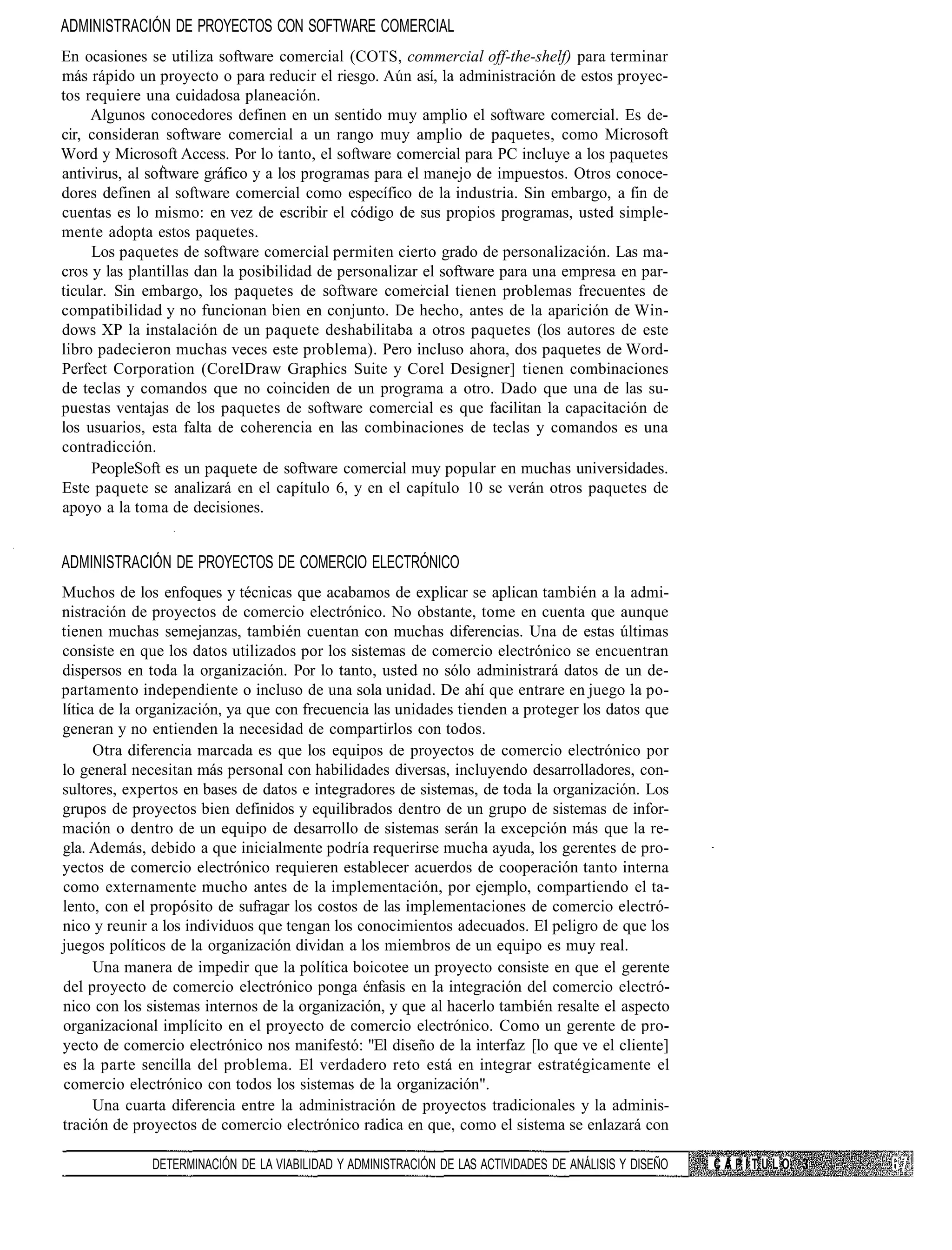 ADMINISTRACIÓN DE PROYECTOS CON SOFTWARE COMERCIAL
En ocasiones se utiliza software comercial (COTS, commercial off-the-shelf) para terminar
más rápido un proyecto o para reducir el riesgo. Aún así, la administración de estos proyec-
tos requiere una cuidadosa planeación.
     Algunos conocedores definen en un sentido muy amplio el software comercial. Es de-
cir, consideran software comercial a un rango muy amplio de paquetes, como Microsoft
Word y Microsoft Access. Por lo tanto, el software comercial para PC incluye a los paquetes
antivirus, al software gráfico y a los programas para el manejo de impuestos. Otros conoce-
dores definen al software comercial como específico de la industria. Sin embargo, a fin de
cuentas es lo mismo: en vez de escribir el código de sus propios programas, usted simple-
mente adopta estos paquetes.
     Los paquetes de software comercial permiten cierto grado de personalización. Las ma-
cros y las plantillas dan la posibilidad de personalizar el software para una empresa en par-
ticular. Sin embargo, los paquetes de software comercial tienen problemas frecuentes de
compatibilidad y no funcionan bien en conjunto. De hecho, antes de la aparición de Win-
dows XP la instalación de un paquete deshabilitaba a otros paquetes (los autores de este
libro padecieron muchas veces este problema). Pero incluso ahora, dos paquetes de Word-
Perfect Corporation (CorelDraw Graphics Suite y Corel Designer] tienen combinaciones
de teclas y comandos que no coinciden de un programa a otro. Dado que una de las su-
puestas ventajas de los paquetes de software comercial es que facilitan la capacitación de
los usuarios, esta falta de coherencia en las combinaciones de teclas y comandos es una
contradicción.
     PeopleSoft es un paquete de software comercial muy popular en muchas universidades.
Este paquete se analizará en el capítulo 6, y en el capítulo 10 se verán otros paquetes de
apoyo a la toma de decisiones.


ADMINISTRACIÓN DE PROYECTOS DE COMERCIO ELECTRÓNICO
Muchos de los enfoques y técnicas que acabamos de explicar se aplican también a la admi-
nistración de proyectos de comercio electrónico. No obstante, tome en cuenta que aunque
tienen muchas semejanzas, también cuentan con muchas diferencias. Una de estas últimas
consiste en que los datos utilizados por los sistemas de comercio electrónico se encuentran
dispersos en toda la organización. Por lo tanto, usted no sólo administrará datos de un de-
partamento independiente o incluso de una sola unidad. De ahí que entrare en juego la po-
lítica de la organización, ya que con frecuencia las unidades tienden a proteger los datos que
generan y no entienden la necesidad de compartirlos con todos.
      Otra diferencia marcada es que los equipos de proyectos de comercio electrónico por
lo general necesitan más personal con habilidades diversas, incluyendo desarrolladores, con-
sultores, expertos en bases de datos e integradores de sistemas, de toda la organización. Los
grupos de proyectos bien definidos y equilibrados dentro de un grupo de sistemas de infor-
mación o dentro de un equipo de desarrollo de sistemas serán la excepción más que la re-
gla. Además, debido a que inicialmente podría requerirse mucha ayuda, los gerentes de pro-
yectos de comercio electrónico requieren establecer acuerdos de cooperación tanto interna
como externamente mucho antes de la implementación, por ejemplo, compartiendo el ta-
lento, con el propósito de sufragar los costos de las implementaciones de comercio electró-
nico y reunir a los individuos que tengan los conocimientos adecuados. El peligro de que los
juegos políticos de la organización dividan a los miembros de un equipo es muy real.
      Una manera de impedir que la política boicotee un proyecto consiste en que el gerente
del proyecto de comercio electrónico ponga énfasis en la integración del comercio electró-
nico con los sistemas internos de la organización, y que al hacerlo también resalte el aspecto
organizacional implícito en el proyecto de comercio electrónico. Como un gerente de pro-
yecto de comercio electrónico nos manifestó: "El diseño de la interfaz [lo que ve el cliente]
es la parte sencilla del problema. El verdadero reto está en integrar estratégicamente el
comercio electrónico con todos los sistemas de la organización".
      Una cuarta diferencia entre la administración de proyectos tradicionales y la adminis-
tración de proyectos de comercio electrónico radica en que, como el sistema se enlazará con

              DETERMINACIÓN DE LA VIABILIDAD Y ADMINISTRACIÓN DE LAS ACTIVIDADES DE ANÁLISIS Y DISEÑO   CAPITULO
 