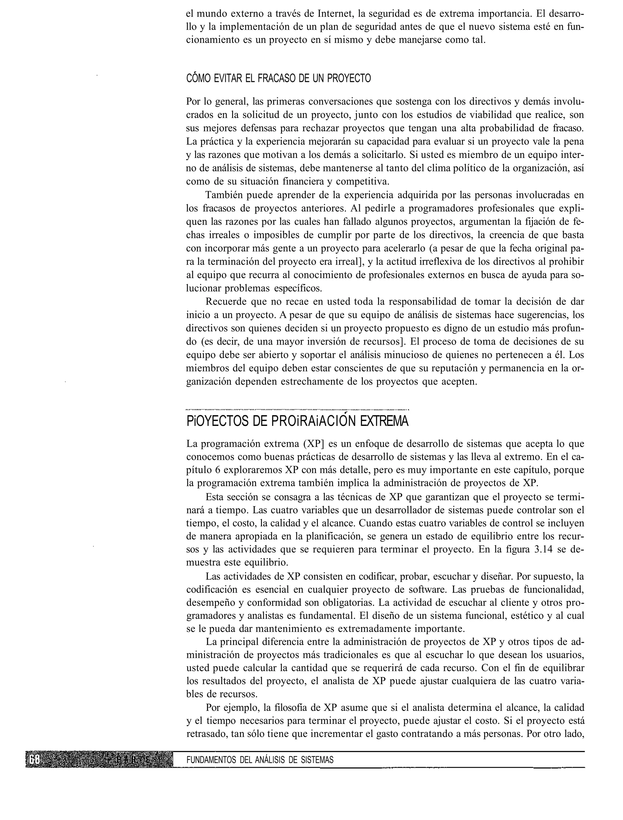 el mundo externo a través de Internet, la seguridad es de extrema importancia. El desarro-
llo y la implementación de un plan de seguridad antes de que el nuevo sistema esté en fun-
cionamiento es un proyecto en sí mismo y debe manejarse como tal.


COMO EVITAR EL FRACASO DE UN PROYECTO
Por lo general, las primeras conversaciones que sostenga con los directivos y demás involu-
crados en la solicitud de un proyecto, junto con los estudios de viabilidad que realice, son
sus mejores defensas para rechazar proyectos que tengan una alta probabilidad de fracaso.
La práctica y la experiencia mejorarán su capacidad para evaluar si un proyecto vale la pena
y las razones que motivan a los demás a solicitarlo. Si usted es miembro de un equipo inter-
no de análisis de sistemas, debe mantenerse al tanto del clima político de la organización, así
como de su situación financiera y competitiva.
     También puede aprender de la experiencia adquirida por las personas involucradas en
los fracasos de proyectos anteriores. Al pedirle a programadores profesionales que expli-
quen las razones por las cuales han fallado algunos proyectos, argumentan la fijación de fe-
chas irreales o imposibles de cumplir por parte de los directivos, la creencia de que basta
con incorporar más gente a un proyecto para acelerarlo (a pesar de que la fecha original pa-
ra la terminación del proyecto era irreal], y la actitud irreflexiva de los directivos al prohibir
al equipo que recurra al conocimiento de profesionales externos en busca de ayuda para so-
lucionar problemas específicos.
     Recuerde que no recae en usted toda la responsabilidad de tomar la decisión de dar
inicio a un proyecto. A pesar de que su equipo de análisis de sistemas hace sugerencias, los
directivos son quienes deciden si un proyecto propuesto es digno de un estudio más profun-
do (es decir, de una mayor inversión de recursos]. El proceso de toma de decisiones de su
equipo debe ser abierto y soportar el análisis minucioso de quienes no pertenecen a él. Los
miembros del equipo deben estar conscientes de que su reputación y permanencia en la or-
ganización dependen estrechamente de los proyectos que acepten.


PiOYECTOS DE PROiRAiACION EXTREMA
La programación extrema (XP] es un enfoque de desarrollo de sistemas que acepta lo que
conocemos como buenas prácticas de desarrollo de sistemas y las lleva al extremo. En el ca-
pítulo 6 exploraremos XP con más detalle, pero es muy importante en este capítulo, porque
la programación extrema también implica la administración de proyectos de XP.
     Esta sección se consagra a las técnicas de XP que garantizan que el proyecto se termi-
nará a tiempo. Las cuatro variables que un desarrollador de sistemas puede controlar son el
tiempo, el costo, la calidad y el alcance. Cuando estas cuatro variables de control se incluyen
de manera apropiada en la planificación, se genera un estado de equilibrio entre los recur-
sos y las actividades que se requieren para terminar el proyecto. En la figura 3.14 se de-
muestra este equilibrio.
     Las actividades de XP consisten en codificar, probar, escuchar y diseñar. Por supuesto, la
codificación es esencial en cualquier proyecto de software. Las pruebas de funcionalidad,
desempeño y conformidad son obligatorias. La actividad de escuchar al cliente y otros pro-
gramadores y analistas es fundamental. El diseño de un sistema funcional, estético y al cual
se le pueda dar mantenimiento es extremadamente importante.
     La principal diferencia entre la administración de proyectos de XP y otros tipos de ad-
ministración de proyectos más tradicionales es que al escuchar lo que desean los usuarios,
usted puede calcular la cantidad que se requerirá de cada recurso. Con el fin de equilibrar
los resultados del proyecto, el analista de XP puede ajustar cualquiera de las cuatro varia-
bles de recursos.
     Por ejemplo, la filosofía de XP asume que si el analista determina el alcance, la calidad
y el tiempo necesarios para terminar el proyecto, puede ajustar el costo. Si el proyecto está
retrasado, tan sólo tiene que incrementar el gasto contratando a más personas. Por otro lado,

FUNDAMENTOS DEL ANÁLISIS DE SISTEMAS
 