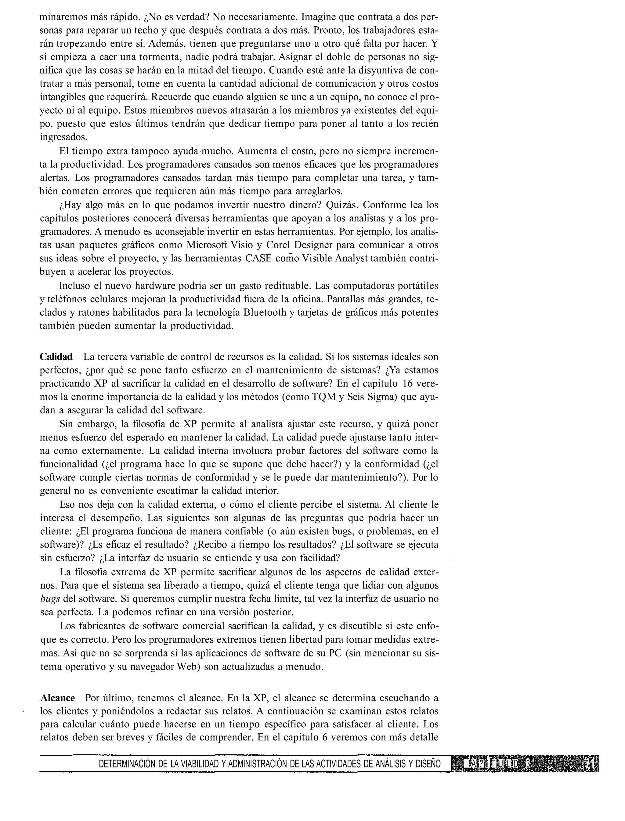 minaremos más rápido. ¿No es verdad? No necesariamente. Imagine que contrata a dos per-
sonas para reparar un techo y que después contrata a dos más. Pronto, los trabajadores esta-
rán tropezando entre sí. Además, tienen que preguntarse uno a otro qué falta por hacer. Y
si empieza a caer una tormenta, nadie podrá trabajar. Asignar el doble de personas no sig-
nifica que las cosas se harán en la mitad del tiempo. Cuando esté ante la disyuntiva de con-
tratar a más personal, tome en cuenta la cantidad adicional de comunicación y otros costos
intangibles que requerirá. Recuerde que cuando alguien se une a un equipo, no conoce el pro-
yecto ni al equipo. Estos miembros nuevos atrasarán a los miembros ya existentes del equi-
po, puesto que estos últimos tendrán que dedicar tiempo para poner al tanto a los recién
ingresados.
      El tiempo extra tampoco ayuda mucho. Aumenta el costo, pero no siempre incremen-
ta la productividad. Los programadores cansados son menos eficaces que los programadores
alertas. Los programadores cansados tardan más tiempo para completar una tarea, y tam-
bién cometen errores que requieren aún más tiempo para arreglarlos.
      ¿Hay algo más en lo que podamos invertir nuestro dinero? Quizás. Conforme lea los
capítulos posteriores conocerá diversas herramientas que apoyan a los analistas y a los pro-
gramadores. A menudo es aconsejable invertir en estas herramientas. Por ejemplo, los analis-
tas usan paquetes gráficos como Microsoft Visio y Corel Designer para comunicar a otros
sus ideas sobre el proyecto, y las herramientas CASE como Visible Analyst también contri-
buyen a acelerar los proyectos.
     Incluso el nuevo hardware podría ser un gasto redituable. Las computadoras portátiles
y teléfonos celulares mejoran la productividad fuera de la oficina. Pantallas más grandes, te-
clados y ratones habilitados para la tecnología Bluetooth y tarjetas de gráficos más potentes
también pueden aumentar la productividad.

Calidad La tercera variable de control de recursos es la calidad. Si los sistemas ideales son
perfectos, ¿por qué se pone tanto esfuerzo en el mantenimiento de sistemas? ¿Ya estamos
practicando XP al sacrificar la calidad en el desarrollo de software? En el capítulo 16 vere-
mos la enorme importancia de la calidad y los métodos (como TQM y Seis Sigma) que ayu-
dan a asegurar la calidad del software.
     Sin embargo, la filosofía de XP permite al analista ajustar este recurso, y quizá poner
menos esfuerzo del esperado en mantener la calidad. La calidad puede ajustarse tanto inter-
na como externamente. La calidad interna involucra probar factores del software como la
funcionalidad (¿el programa hace lo que se supone que debe hacer?) y la conformidad (¿el
software cumple ciertas normas de conformidad y se le puede dar mantenimiento?). Por lo
general no es conveniente escatimar la calidad interior.
     Eso nos deja con la calidad externa, o cómo el cliente percibe el sistema. Al cliente le
interesa el desempeño. Las siguientes son algunas de las preguntas que podría hacer un
cliente: ¿El programa funciona de manera confiable (o aún existen bugs, o problemas, en el
software)? ¿Es eficaz el resultado? ¿Recibo a tiempo los resultados? ¿El software se ejecuta
sin esfuerzo? ¿La interfaz de usuario se entiende y usa con facilidad?
     La filosofía extrema de XP permite sacrificar algunos de los aspectos de calidad exter-
nos. Para que el sistema sea liberado a tiempo, quizá el cliente tenga que lidiar con algunos
bugs del software. Si queremos cumplir nuestra fecha límite, tal vez la interfaz de usuario no
sea perfecta. La podemos refinar en una versión posterior.
     Los fabricantes de software comercial sacrifican la calidad, y es discutible si este enfo-
que es correcto. Pero los programadores extremos tienen libertad para tomar medidas extre-
mas. Así que no se sorprenda si las aplicaciones de software de su PC (sin mencionar su sis-
tema operativo y su navegador Web) son actualizadas a menudo.

Alcance Por último, tenemos el alcance. En la XP, el alcance se determina escuchando a
los clientes y poniéndolos a redactar sus relatos. A continuación se examinan estos relatos
para calcular cuánto puede hacerse en un tiempo específico para satisfacer al cliente. Los
relatos deben ser breves y fáciles de comprender. En el capítulo 6 veremos con más detalle

              DETERMINACIÓN DE LA VIABILIDAD Y ADMINISTRACIÓN DE LAS ACTIVIDADES DE ANÁLISIS Y DISEÑO   fi   A?íTULD 3
 
