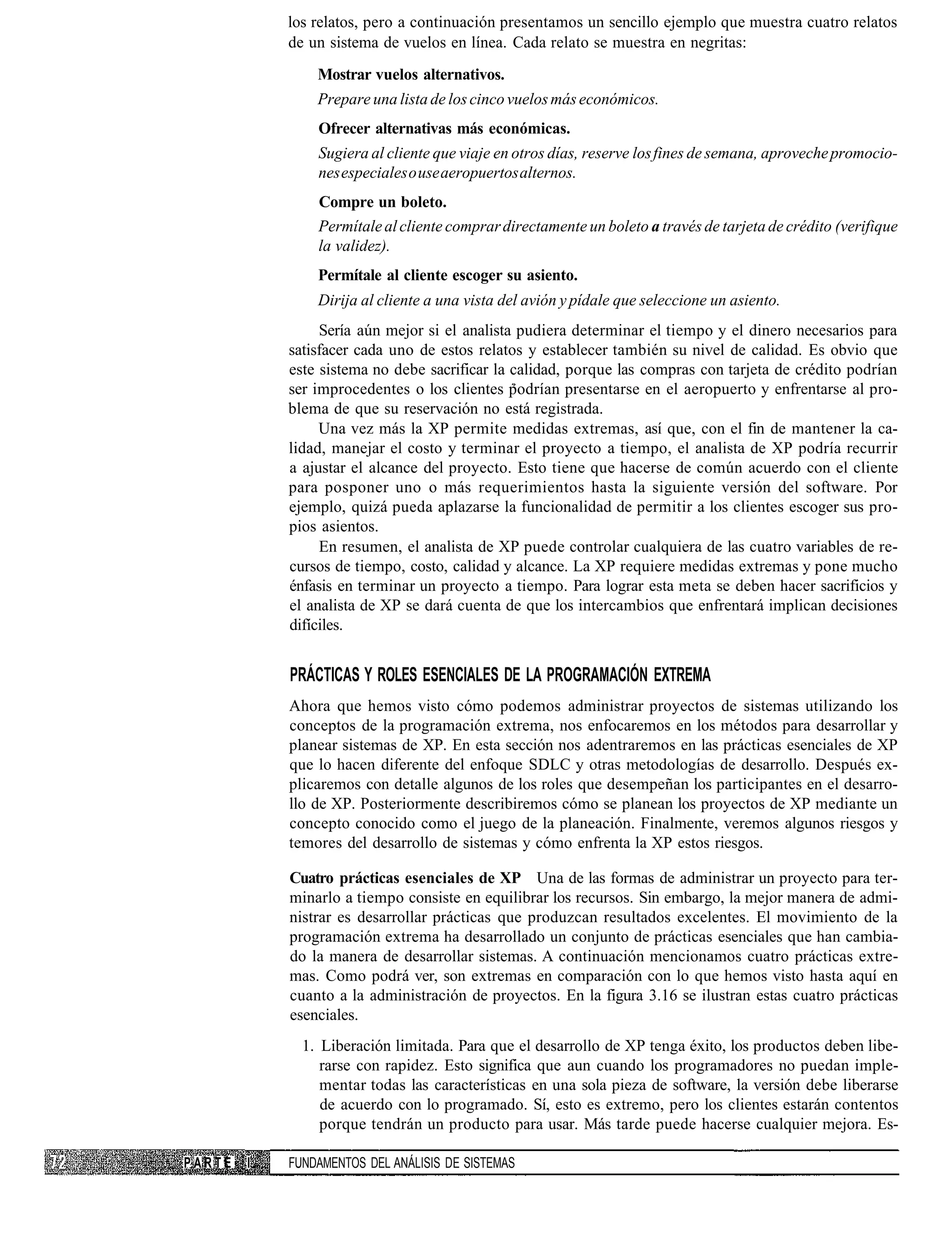 los relatos, pero a continuación presentamos un sencillo ejemplo que muestra cuatro relatos
            de un sistema de vuelos en línea. Cada relato se muestra en negritas:
                Mostrar vuelos alternativos.
                Prepare una lista de los cinco vuelos más económicos.
                Ofrecer alternativas más económicas.
                Sugiera al cliente que viaje en otros días, reserve los fines de semana, aproveche promocio-
                nes especiales o use aeropuertos alternos.
                Compre un boleto.
                Permítale al cliente comprar directamente un boleto a través de tarjeta de crédito (verifique
                la validez).
                Permítale al cliente escoger su asiento.
                Dirija al cliente a una vista del avión y pídale que seleccione un asiento.
                 Sería aún mejor si el analista pudiera determinar el tiempo y el dinero necesarios para
            satisfacer cada uno de estos relatos y establecer también su nivel de calidad. Es obvio que
            este sistema no debe sacrificar la calidad, porque las compras con tarjeta de crédito podrían
            ser improcedentes o los clientes podrían presentarse en el aeropuerto y enfrentarse al pro-
            blema de que su reservación no está registrada.
                 Una vez más la XP permite medidas extremas, así que, con el fin de mantener la ca-
            lidad, manejar el costo y terminar el proyecto a tiempo, el analista de XP podría recurrir
            a ajustar el alcance del proyecto. Esto tiene que hacerse de común acuerdo con el cliente
            para posponer uno o más requerimientos hasta la siguiente versión del software. Por
            ejemplo, quizá pueda aplazarse la funcionalidad de permitir a los clientes escoger sus pro-
            pios asientos.
                 En resumen, el analista de XP puede controlar cualquiera de las cuatro variables de re-
            cursos de tiempo, costo, calidad y alcance. La XP requiere medidas extremas y pone mucho
            énfasis en terminar un proyecto a tiempo. Para lograr esta meta se deben hacer sacrificios y
            el analista de XP se dará cuenta de que los intercambios que enfrentará implican decisiones
            difíciles.


            PRÁCTICAS Y ROLES ESENCIALES DE LA PROGRAMACIÓN EXTREMA
            Ahora que hemos visto cómo podemos administrar proyectos de sistemas utilizando los
            conceptos de la programación extrema, nos enfocaremos en los métodos para desarrollar y
            planear sistemas de XP. En esta sección nos adentraremos en las prácticas esenciales de XP
            que lo hacen diferente del enfoque SDLC y otras metodologías de desarrollo. Después ex-
            plicaremos con detalle algunos de los roles que desempeñan los participantes en el desarro-
            llo de XP. Posteriormente describiremos cómo se planean los proyectos de XP mediante un
            concepto conocido como el juego de la planeación. Finalmente, veremos algunos riesgos y
            temores del desarrollo de sistemas y cómo enfrenta la XP estos riesgos.

            Cuatro prácticas esenciales de XP Una de las formas de administrar un proyecto para ter-
            minarlo a tiempo consiste en equilibrar los recursos. Sin embargo, la mejor manera de admi-
            nistrar es desarrollar prácticas que produzcan resultados excelentes. El movimiento de la
            programación extrema ha desarrollado un conjunto de prácticas esenciales que han cambia-
            do la manera de desarrollar sistemas. A continuación mencionamos cuatro prácticas extre-
            mas. Como podrá ver, son extremas en comparación con lo que hemos visto hasta aquí en
            cuanto a la administración de proyectos. En la figura 3.16 se ilustran estas cuatro prácticas
            esenciales.
              1. Liberación limitada. Para que el desarrollo de XP tenga éxito, los productos deben libe-
                 rarse con rapidez. Esto significa que aun cuando los programadores no puedan imple-
                 mentar todas las características en una sola pieza de software, la versión debe liberarse
                 de acuerdo con lo programado. Sí, esto es extremo, pero los clientes estarán contentos
                 porque tendrán un producto para usar. Más tarde puede hacerse cualquier mejora. Es-

PARTE   I   FUNDAMENTOS DEL ANÁLISIS DE SISTEMAS
 