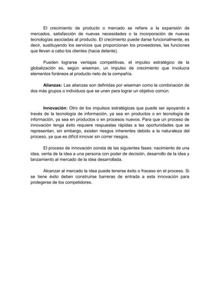 El crecimiento de producto o mercado se refiere a la expansión de
mercados, satisfacción de nuevas necesidades o la incorporación de nuevas
tecnologías asociadas al producto. El crecimiento puede darse funcionalmente, es
decir, sustituyendo los servicios que proporcionan los proveedores, las funciones
que llevan a cabo los clientes (hacia delante).
Pueden lograrse ventajas competitivas, el impulso estratégico de la
globalización es, según wiseman, un impulso de crecimiento que involucra
elementos foráneos al producto neto de la compañía.
Alianzas: Las alianzas son definidas por wiseman como la combinación de
dos más grupos o individuos que se unen para lograr un objetivo común.
Innovación: Otro de los impulsos estratégicas que puede ser apoyando a
través de la tecnología de información, ya sea en productos o en tecnología de
información, ya sea en productos o en procesos nuevos. Para que un proceso de
innovación tenga éxito requiere respuestas rápidas a las oportunidades que se
representan, sin embargo, existen riesgos inherentes debido a la naturaleza del
proceso, ya que es difícil innovar sin correr riesgos.
El proceso de innovación consta de las siguientes fases: nacimiento de una
idea, venta de la idea a una persona con poder de decisión, desarrollo de la idea y
lanzamiento al mercado de la idea desarrollada.
Alcanzar al mercado la idea puede tenerse éxito o fracaso en el proceso. Si
se tiene éxito deben construirse barreras de entrada a esta innovación para
protegerse de los competidores.
 