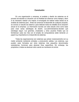 Conclusión
En una organización o empresa, el analista y diseño de sistemas es el
proceso de estudiar su situación con la finalidad de observar como trabaja y decir
si es necesario realizar una mejora; el encargado de realizar estas tareas es el
analista de sistemas para . Antes de comenzar el desarrollo de cualquier proyecto,
se conoce un estudio de sistema s para detectar todos los detalles de la situación
actual en la empresa. La información reunida con este estudio sirve como base
para crear varias estrategias de diseño. Los administradores deciden qué
estrategia seguir. Los gerentes, empleados y otros usuarios finales que se
familiarizan cada vez más con el empleo de computadoras están teniendo un
papel muy importante en el desarrollo de sistemas.
Todas las organizaciones son sistemas que actúan recíprocamente con su
medio ambiente recibiendo entradas y produciendo salidas. Los sistemas, que
pueden estar formados por otros sistemas más pequeños denominados
subsistemas, funcionan para alcanzar fines específicos. Sin embargo, los
propósitos o metas se alcanzan sólo cuando se mantienen el control.
 